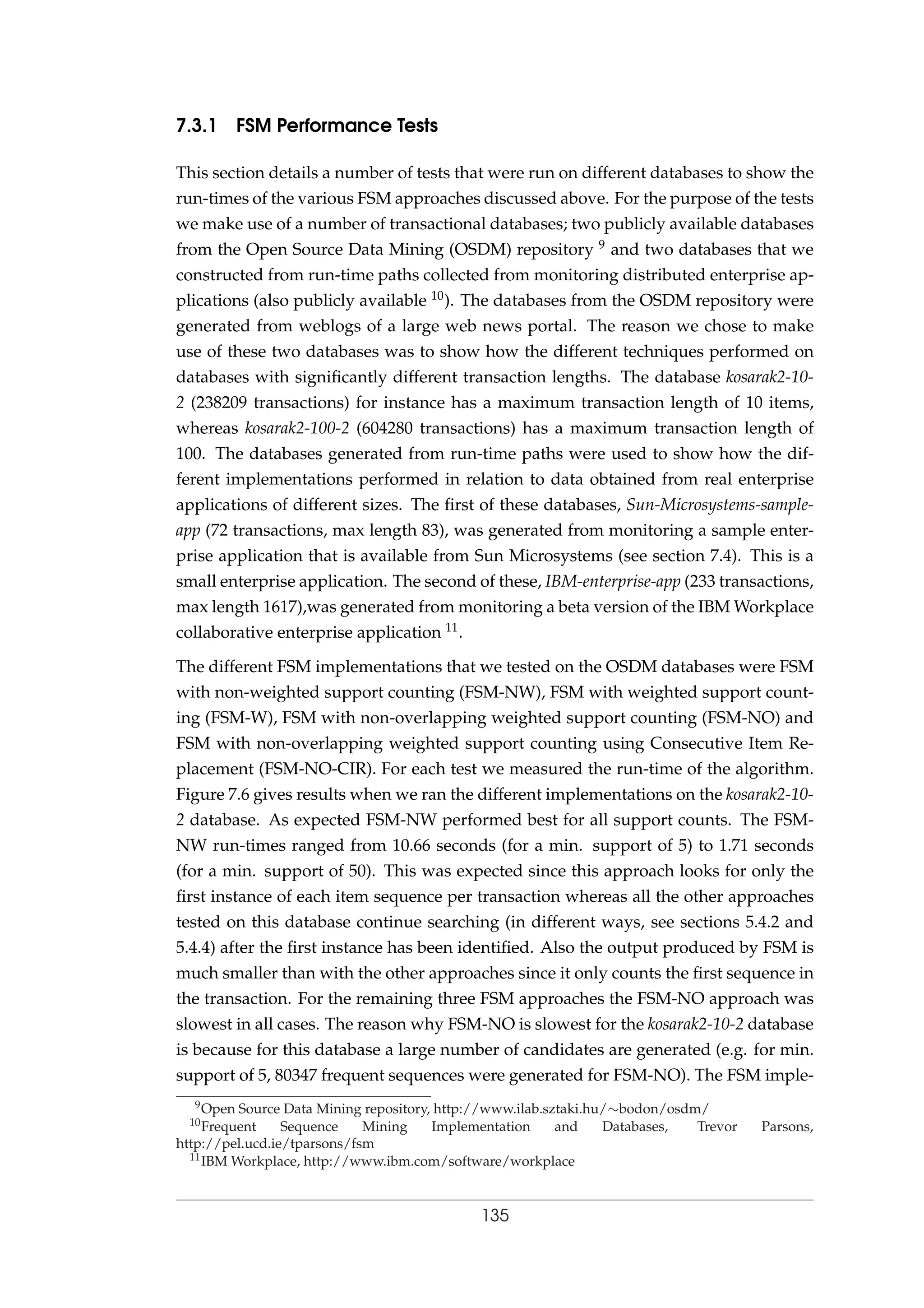 7.3.1 FSM Performance Tests
This section details a number of tests that were run on different databases to show the
run-times of the various FSM approaches discussed above. For the purpose of the tests
we make use of a number of transactional databases; two publicly available databases
from the Open Source Data Mining (OSDM) repository 9 and two databases that we
constructed from run-time paths collected from monitoring distributed enterprise ap-
plications (also publicly available 10). The databases from the OSDM repository were
generated from weblogs of a large web news portal. The reason we chose to make
use of these two databases was to show how the different techniques performed on
databases with signiﬁcantly different transaction lengths. The database kosarak2-10-
2 (238209 transactions) for instance has a maximum transaction length of 10 items,
whereas kosarak2-100-2 (604280 transactions) has a maximum transaction length of
100. The databases generated from run-time paths were used to show how the dif-
ferent implementations performed in relation to data obtained from real enterprise
applications of different sizes. The ﬁrst of these databases, Sun-Microsystems-sample-
app (72 transactions, max length 83), was generated from monitoring a sample enter-
prise application that is available from Sun Microsystems (see section 7.4). This is a
small enterprise application. The second of these, IBM-enterprise-app (233 transactions,
max length 1617),was generated from monitoring a beta version of the IBM Workplace
collaborative enterprise application 11.
The different FSM implementations that we tested on the OSDM databases were FSM
with non-weighted support counting (FSM-NW), FSM with weighted support count-
ing (FSM-W), FSM with non-overlapping weighted support counting (FSM-NO) and
FSM with non-overlapping weighted support counting using Consecutive Item Re-
placement (FSM-NO-CIR). For each test we measured the run-time of the algorithm.
Figure 7.6 gives results when we ran the different implementations on the kosarak2-10-
2 database. As expected FSM-NW performed best for all support counts. The FSM-
NW run-times ranged from 10.66 seconds (for a min. support of 5) to 1.71 seconds
(for a min. support of 50). This was expected since this approach looks for only the
ﬁrst instance of each item sequence per transaction whereas all the other approaches
tested on this database continue searching (in different ways, see sections 5.4.2 and
5.4.4) after the ﬁrst instance has been identiﬁed. Also the output produced by FSM is
much smaller than with the other approaches since it only counts the ﬁrst sequence in
the transaction. For the remaining three FSM approaches the FSM-NO approach was
slowest in all cases. The reason why FSM-NO is slowest for the kosarak2-10-2 database
is because for this database a large number of candidates are generated (e.g. for min.
support of 5, 80347 frequent sequences were generated for FSM-NO). The FSM imple-
9Open Source Data Mining repository, http://www.ilab.sztaki.hu/∼bodon/osdm/
10Frequent Sequence Mining Implementation and Databases, Trevor Parsons,
http://pel.ucd.ie/tparsons/fsm
11IBM Workplace, http://www.ibm.com/software/workplace
135
 