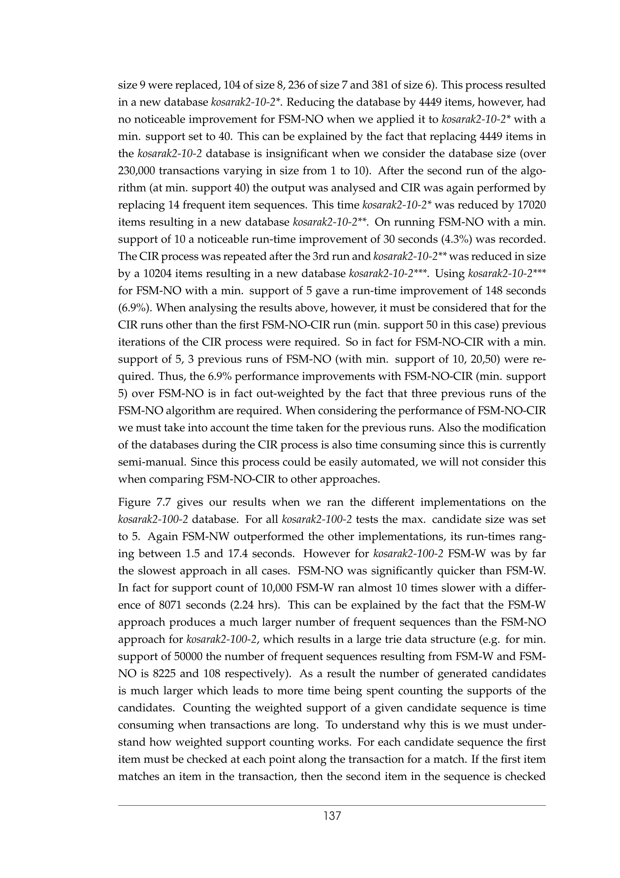 size 9 were replaced, 104 of size 8, 236 of size 7 and 381 of size 6). This process resulted
in a new database kosarak2-10-2*. Reducing the database by 4449 items, however, had
no noticeable improvement for FSM-NO when we applied it to kosarak2-10-2* with a
min. support set to 40. This can be explained by the fact that replacing 4449 items in
the kosarak2-10-2 database is insigniﬁcant when we consider the database size (over
230,000 transactions varying in size from 1 to 10). After the second run of the algo-
rithm (at min. support 40) the output was analysed and CIR was again performed by
replacing 14 frequent item sequences. This time kosarak2-10-2* was reduced by 17020
items resulting in a new database kosarak2-10-2**. On running FSM-NO with a min.
support of 10 a noticeable run-time improvement of 30 seconds (4.3%) was recorded.
The CIR process was repeated after the 3rd run and kosarak2-10-2** was reduced in size
by a 10204 items resulting in a new database kosarak2-10-2***. Using kosarak2-10-2***
for FSM-NO with a min. support of 5 gave a run-time improvement of 148 seconds
(6.9%). When analysing the results above, however, it must be considered that for the
CIR runs other than the ﬁrst FSM-NO-CIR run (min. support 50 in this case) previous
iterations of the CIR process were required. So in fact for FSM-NO-CIR with a min.
support of 5, 3 previous runs of FSM-NO (with min. support of 10, 20,50) were re-
quired. Thus, the 6.9% performance improvements with FSM-NO-CIR (min. support
5) over FSM-NO is in fact out-weighted by the fact that three previous runs of the
FSM-NO algorithm are required. When considering the performance of FSM-NO-CIR
we must take into account the time taken for the previous runs. Also the modiﬁcation
of the databases during the CIR process is also time consuming since this is currently
semi-manual. Since this process could be easily automated, we will not consider this
when comparing FSM-NO-CIR to other approaches.
Figure 7.7 gives our results when we ran the different implementations on the
kosarak2-100-2 database. For all kosarak2-100-2 tests the max. candidate size was set
to 5. Again FSM-NW outperformed the other implementations, its run-times rang-
ing between 1.5 and 17.4 seconds. However for kosarak2-100-2 FSM-W was by far
the slowest approach in all cases. FSM-NO was signiﬁcantly quicker than FSM-W.
In fact for support count of 10,000 FSM-W ran almost 10 times slower with a differ-
ence of 8071 seconds (2.24 hrs). This can be explained by the fact that the FSM-W
approach produces a much larger number of frequent sequences than the FSM-NO
approach for kosarak2-100-2, which results in a large trie data structure (e.g. for min.
support of 50000 the number of frequent sequences resulting from FSM-W and FSM-
NO is 8225 and 108 respectively). As a result the number of generated candidates
is much larger which leads to more time being spent counting the supports of the
candidates. Counting the weighted support of a given candidate sequence is time
consuming when transactions are long. To understand why this is we must under-
stand how weighted support counting works. For each candidate sequence the ﬁrst
item must be checked at each point along the transaction for a match. If the ﬁrst item
matches an item in the transaction, then the second item in the sequence is checked
137
 