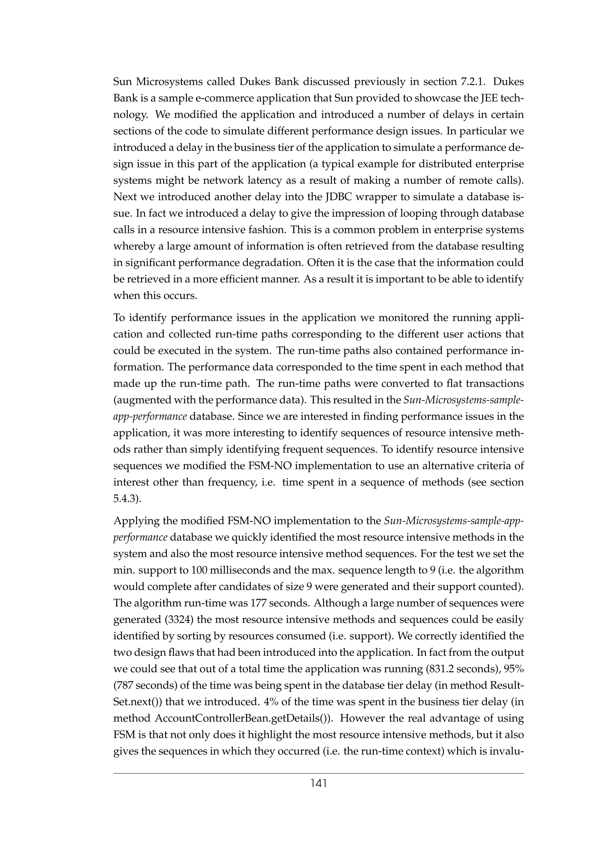 Sun Microsystems called Dukes Bank discussed previously in section 7.2.1. Dukes
Bank is a sample e-commerce application that Sun provided to showcase the JEE tech-
nology. We modiﬁed the application and introduced a number of delays in certain
sections of the code to simulate different performance design issues. In particular we
introduced a delay in the business tier of the application to simulate a performance de-
sign issue in this part of the application (a typical example for distributed enterprise
systems might be network latency as a result of making a number of remote calls).
Next we introduced another delay into the JDBC wrapper to simulate a database is-
sue. In fact we introduced a delay to give the impression of looping through database
calls in a resource intensive fashion. This is a common problem in enterprise systems
whereby a large amount of information is often retrieved from the database resulting
in signiﬁcant performance degradation. Often it is the case that the information could
be retrieved in a more efﬁcient manner. As a result it is important to be able to identify
when this occurs.
To identify performance issues in the application we monitored the running appli-
cation and collected run-time paths corresponding to the different user actions that
could be executed in the system. The run-time paths also contained performance in-
formation. The performance data corresponded to the time spent in each method that
made up the run-time path. The run-time paths were converted to ﬂat transactions
(augmented with the performance data). This resulted in the Sun-Microsystems-sample-
app-performance database. Since we are interested in ﬁnding performance issues in the
application, it was more interesting to identify sequences of resource intensive meth-
ods rather than simply identifying frequent sequences. To identify resource intensive
sequences we modiﬁed the FSM-NO implementation to use an alternative criteria of
interest other than frequency, i.e. time spent in a sequence of methods (see section
5.4.3).
Applying the modiﬁed FSM-NO implementation to the Sun-Microsystems-sample-app-
performance database we quickly identiﬁed the most resource intensive methods in the
system and also the most resource intensive method sequences. For the test we set the
min. support to 100 milliseconds and the max. sequence length to 9 (i.e. the algorithm
would complete after candidates of size 9 were generated and their support counted).
The algorithm run-time was 177 seconds. Although a large number of sequences were
generated (3324) the most resource intensive methods and sequences could be easily
identiﬁed by sorting by resources consumed (i.e. support). We correctly identiﬁed the
two design ﬂaws that had been introduced into the application. In fact from the output
we could see that out of a total time the application was running (831.2 seconds), 95%
(787 seconds) of the time was being spent in the database tier delay (in method Result-
Set.next()) that we introduced. 4% of the time was spent in the business tier delay (in
method AccountControllerBean.getDetails()). However the real advantage of using
FSM is that not only does it highlight the most resource intensive methods, but it also
gives the sequences in which they occurred (i.e. the run-time context) which is invalu-
141
 