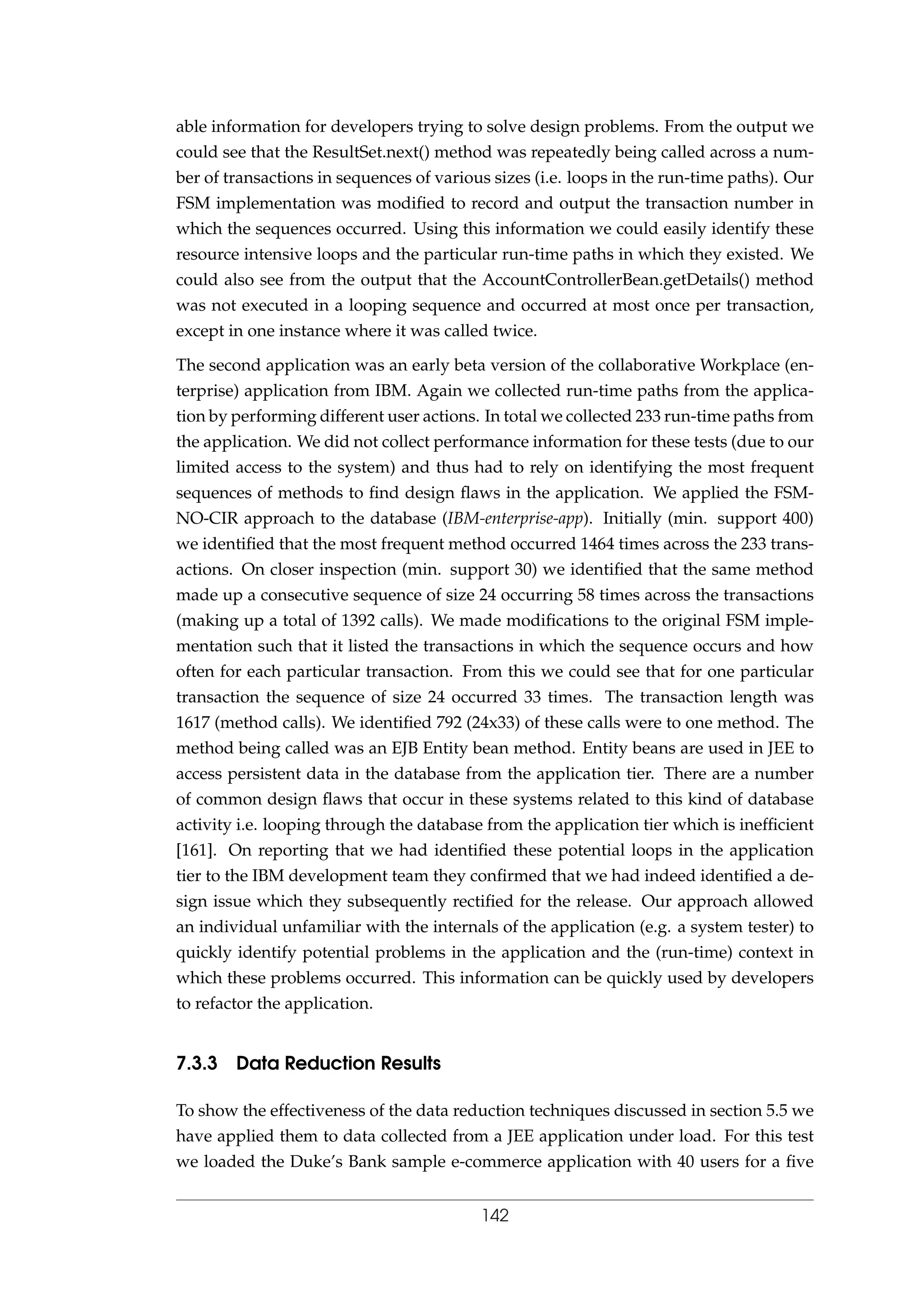 able information for developers trying to solve design problems. From the output we
could see that the ResultSet.next() method was repeatedly being called across a num-
ber of transactions in sequences of various sizes (i.e. loops in the run-time paths). Our
FSM implementation was modiﬁed to record and output the transaction number in
which the sequences occurred. Using this information we could easily identify these
resource intensive loops and the particular run-time paths in which they existed. We
could also see from the output that the AccountControllerBean.getDetails() method
was not executed in a looping sequence and occurred at most once per transaction,
except in one instance where it was called twice.
The second application was an early beta version of the collaborative Workplace (en-
terprise) application from IBM. Again we collected run-time paths from the applica-
tion by performing different user actions. In total we collected 233 run-time paths from
the application. We did not collect performance information for these tests (due to our
limited access to the system) and thus had to rely on identifying the most frequent
sequences of methods to ﬁnd design ﬂaws in the application. We applied the FSM-
NO-CIR approach to the database (IBM-enterprise-app). Initially (min. support 400)
we identiﬁed that the most frequent method occurred 1464 times across the 233 trans-
actions. On closer inspection (min. support 30) we identiﬁed that the same method
made up a consecutive sequence of size 24 occurring 58 times across the transactions
(making up a total of 1392 calls). We made modiﬁcations to the original FSM imple-
mentation such that it listed the transactions in which the sequence occurs and how
often for each particular transaction. From this we could see that for one particular
transaction the sequence of size 24 occurred 33 times. The transaction length was
1617 (method calls). We identiﬁed 792 (24x33) of these calls were to one method. The
method being called was an EJB Entity bean method. Entity beans are used in JEE to
access persistent data in the database from the application tier. There are a number
of common design ﬂaws that occur in these systems related to this kind of database
activity i.e. looping through the database from the application tier which is inefﬁcient
[161]. On reporting that we had identiﬁed these potential loops in the application
tier to the IBM development team they conﬁrmed that we had indeed identiﬁed a de-
sign issue which they subsequently rectiﬁed for the release. Our approach allowed
an individual unfamiliar with the internals of the application (e.g. a system tester) to
quickly identify potential problems in the application and the (run-time) context in
which these problems occurred. This information can be quickly used by developers
to refactor the application.
7.3.3 Data Reduction Results
To show the effectiveness of the data reduction techniques discussed in section 5.5 we
have applied them to data collected from a JEE application under load. For this test
we loaded the Duke’s Bank sample e-commerce application with 40 users for a ﬁve
142
 