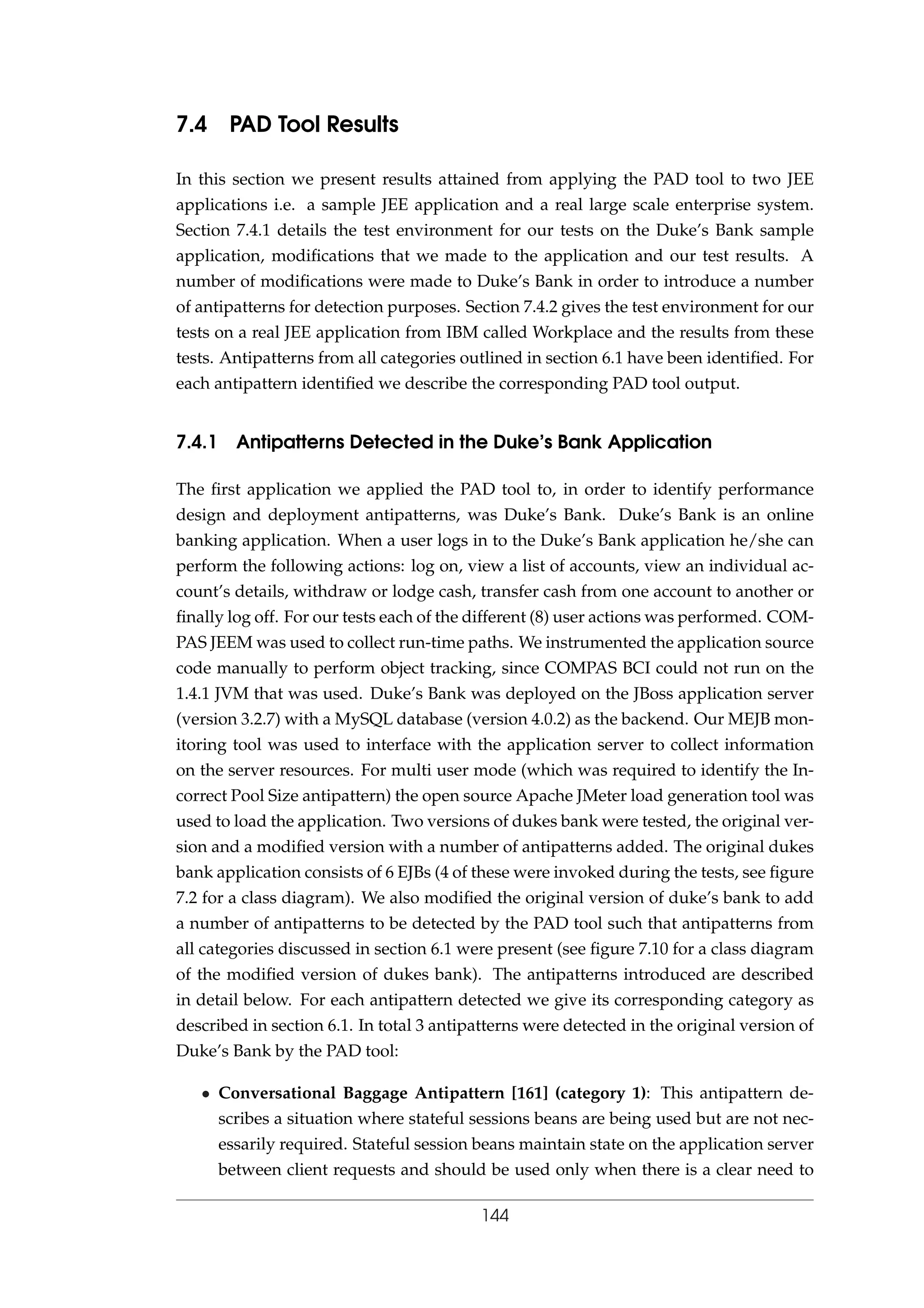 7.4 PAD Tool Results
In this section we present results attained from applying the PAD tool to two JEE
applications i.e. a sample JEE application and a real large scale enterprise system.
Section 7.4.1 details the test environment for our tests on the Duke’s Bank sample
application, modiﬁcations that we made to the application and our test results. A
number of modiﬁcations were made to Duke’s Bank in order to introduce a number
of antipatterns for detection purposes. Section 7.4.2 gives the test environment for our
tests on a real JEE application from IBM called Workplace and the results from these
tests. Antipatterns from all categories outlined in section 6.1 have been identiﬁed. For
each antipattern identiﬁed we describe the corresponding PAD tool output.
7.4.1 Antipatterns Detected in the Duke’s Bank Application
The ﬁrst application we applied the PAD tool to, in order to identify performance
design and deployment antipatterns, was Duke’s Bank. Duke’s Bank is an online
banking application. When a user logs in to the Duke’s Bank application he/she can
perform the following actions: log on, view a list of accounts, view an individual ac-
count’s details, withdraw or lodge cash, transfer cash from one account to another or
ﬁnally log off. For our tests each of the different (8) user actions was performed. COM-
PAS JEEM was used to collect run-time paths. We instrumented the application source
code manually to perform object tracking, since COMPAS BCI could not run on the
1.4.1 JVM that was used. Duke’s Bank was deployed on the JBoss application server
(version 3.2.7) with a MySQL database (version 4.0.2) as the backend. Our MEJB mon-
itoring tool was used to interface with the application server to collect information
on the server resources. For multi user mode (which was required to identify the In-
correct Pool Size antipattern) the open source Apache JMeter load generation tool was
used to load the application. Two versions of dukes bank were tested, the original ver-
sion and a modiﬁed version with a number of antipatterns added. The original dukes
bank application consists of 6 EJBs (4 of these were invoked during the tests, see ﬁgure
7.2 for a class diagram). We also modiﬁed the original version of duke’s bank to add
a number of antipatterns to be detected by the PAD tool such that antipatterns from
all categories discussed in section 6.1 were present (see ﬁgure 7.10 for a class diagram
of the modiﬁed version of dukes bank). The antipatterns introduced are described
in detail below. For each antipattern detected we give its corresponding category as
described in section 6.1. In total 3 antipatterns were detected in the original version of
Duke’s Bank by the PAD tool:
• Conversational Baggage Antipattern [161] (category 1): This antipattern de-
scribes a situation where stateful sessions beans are being used but are not nec-
essarily required. Stateful session beans maintain state on the application server
between client requests and should be used only when there is a clear need to
144
 