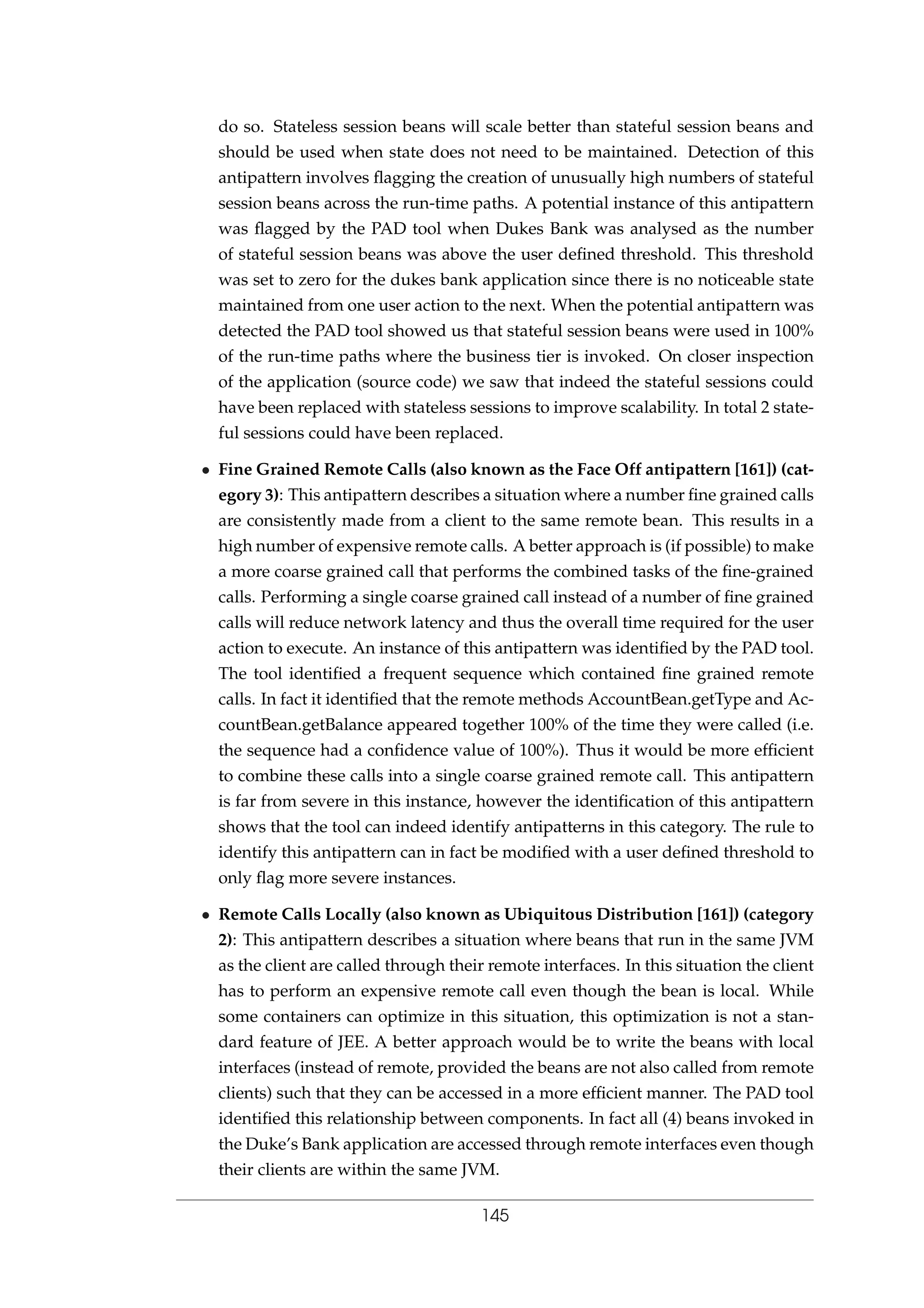 do so. Stateless session beans will scale better than stateful session beans and
should be used when state does not need to be maintained. Detection of this
antipattern involves ﬂagging the creation of unusually high numbers of stateful
session beans across the run-time paths. A potential instance of this antipattern
was ﬂagged by the PAD tool when Dukes Bank was analysed as the number
of stateful session beans was above the user deﬁned threshold. This threshold
was set to zero for the dukes bank application since there is no noticeable state
maintained from one user action to the next. When the potential antipattern was
detected the PAD tool showed us that stateful session beans were used in 100%
of the run-time paths where the business tier is invoked. On closer inspection
of the application (source code) we saw that indeed the stateful sessions could
have been replaced with stateless sessions to improve scalability. In total 2 state-
ful sessions could have been replaced.
• Fine Grained Remote Calls (also known as the Face Off antipattern [161]) (cat-
egory 3): This antipattern describes a situation where a number ﬁne grained calls
are consistently made from a client to the same remote bean. This results in a
high number of expensive remote calls. A better approach is (if possible) to make
a more coarse grained call that performs the combined tasks of the ﬁne-grained
calls. Performing a single coarse grained call instead of a number of ﬁne grained
calls will reduce network latency and thus the overall time required for the user
action to execute. An instance of this antipattern was identiﬁed by the PAD tool.
The tool identiﬁed a frequent sequence which contained ﬁne grained remote
calls. In fact it identiﬁed that the remote methods AccountBean.getType and Ac-
countBean.getBalance appeared together 100% of the time they were called (i.e.
the sequence had a conﬁdence value of 100%). Thus it would be more efﬁcient
to combine these calls into a single coarse grained remote call. This antipattern
is far from severe in this instance, however the identiﬁcation of this antipattern
shows that the tool can indeed identify antipatterns in this category. The rule to
identify this antipattern can in fact be modiﬁed with a user deﬁned threshold to
only ﬂag more severe instances.
• Remote Calls Locally (also known as Ubiquitous Distribution [161]) (category
2): This antipattern describes a situation where beans that run in the same JVM
as the client are called through their remote interfaces. In this situation the client
has to perform an expensive remote call even though the bean is local. While
some containers can optimize in this situation, this optimization is not a stan-
dard feature of JEE. A better approach would be to write the beans with local
interfaces (instead of remote, provided the beans are not also called from remote
clients) such that they can be accessed in a more efﬁcient manner. The PAD tool
identiﬁed this relationship between components. In fact all (4) beans invoked in
the Duke’s Bank application are accessed through remote interfaces even though
their clients are within the same JVM.
145
 