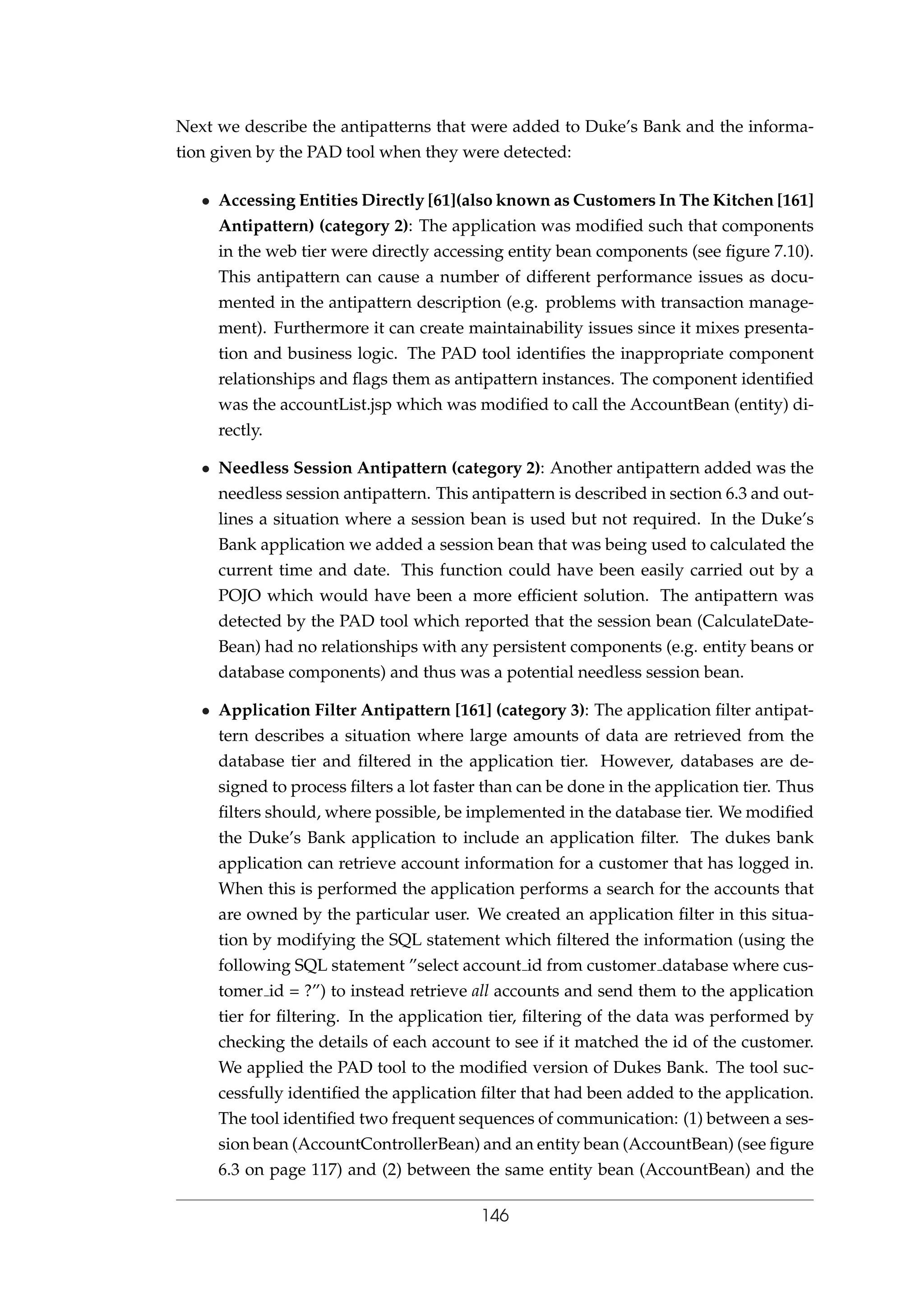Next we describe the antipatterns that were added to Duke’s Bank and the informa-
tion given by the PAD tool when they were detected:
• Accessing Entities Directly [61](also known as Customers In The Kitchen [161]
Antipattern) (category 2): The application was modiﬁed such that components
in the web tier were directly accessing entity bean components (see ﬁgure 7.10).
This antipattern can cause a number of different performance issues as docu-
mented in the antipattern description (e.g. problems with transaction manage-
ment). Furthermore it can create maintainability issues since it mixes presenta-
tion and business logic. The PAD tool identiﬁes the inappropriate component
relationships and ﬂags them as antipattern instances. The component identiﬁed
was the accountList.jsp which was modiﬁed to call the AccountBean (entity) di-
rectly.
• Needless Session Antipattern (category 2): Another antipattern added was the
needless session antipattern. This antipattern is described in section 6.3 and out-
lines a situation where a session bean is used but not required. In the Duke’s
Bank application we added a session bean that was being used to calculated the
current time and date. This function could have been easily carried out by a
POJO which would have been a more efﬁcient solution. The antipattern was
detected by the PAD tool which reported that the session bean (CalculateDate-
Bean) had no relationships with any persistent components (e.g. entity beans or
database components) and thus was a potential needless session bean.
• Application Filter Antipattern [161] (category 3): The application ﬁlter antipat-
tern describes a situation where large amounts of data are retrieved from the
database tier and ﬁltered in the application tier. However, databases are de-
signed to process ﬁlters a lot faster than can be done in the application tier. Thus
ﬁlters should, where possible, be implemented in the database tier. We modiﬁed
the Duke’s Bank application to include an application ﬁlter. The dukes bank
application can retrieve account information for a customer that has logged in.
When this is performed the application performs a search for the accounts that
are owned by the particular user. We created an application ﬁlter in this situa-
tion by modifying the SQL statement which ﬁltered the information (using the
following SQL statement ”select account id from customer database where cus-
tomer id = ?”) to instead retrieve all accounts and send them to the application
tier for ﬁltering. In the application tier, ﬁltering of the data was performed by
checking the details of each account to see if it matched the id of the customer.
We applied the PAD tool to the modiﬁed version of Dukes Bank. The tool suc-
cessfully identiﬁed the application ﬁlter that had been added to the application.
The tool identiﬁed two frequent sequences of communication: (1) between a ses-
sion bean (AccountControllerBean) and an entity bean (AccountBean) (see ﬁgure
6.3 on page 117) and (2) between the same entity bean (AccountBean) and the
146
 