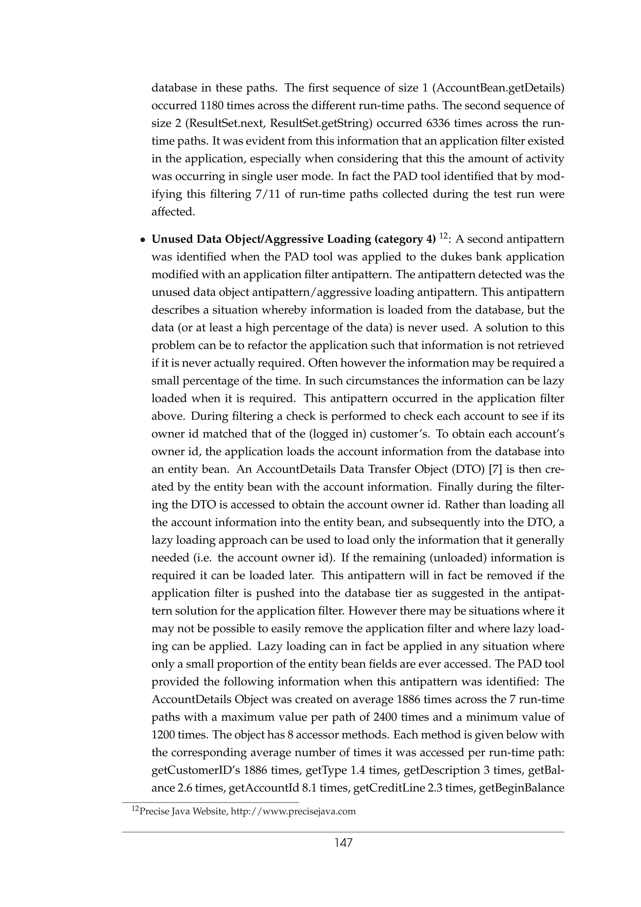 database in these paths. The ﬁrst sequence of size 1 (AccountBean.getDetails)
occurred 1180 times across the different run-time paths. The second sequence of
size 2 (ResultSet.next, ResultSet.getString) occurred 6336 times across the run-
time paths. It was evident from this information that an application ﬁlter existed
in the application, especially when considering that this the amount of activity
was occurring in single user mode. In fact the PAD tool identiﬁed that by mod-
ifying this ﬁltering 7/11 of run-time paths collected during the test run were
affected.
• Unused Data Object/Aggressive Loading (category 4) 12: A second antipattern
was identiﬁed when the PAD tool was applied to the dukes bank application
modiﬁed with an application ﬁlter antipattern. The antipattern detected was the
unused data object antipattern/aggressive loading antipattern. This antipattern
describes a situation whereby information is loaded from the database, but the
data (or at least a high percentage of the data) is never used. A solution to this
problem can be to refactor the application such that information is not retrieved
if it is never actually required. Often however the information may be required a
small percentage of the time. In such circumstances the information can be lazy
loaded when it is required. This antipattern occurred in the application ﬁlter
above. During ﬁltering a check is performed to check each account to see if its
owner id matched that of the (logged in) customer’s. To obtain each account’s
owner id, the application loads the account information from the database into
an entity bean. An AccountDetails Data Transfer Object (DTO) [7] is then cre-
ated by the entity bean with the account information. Finally during the ﬁlter-
ing the DTO is accessed to obtain the account owner id. Rather than loading all
the account information into the entity bean, and subsequently into the DTO, a
lazy loading approach can be used to load only the information that it generally
needed (i.e. the account owner id). If the remaining (unloaded) information is
required it can be loaded later. This antipattern will in fact be removed if the
application ﬁlter is pushed into the database tier as suggested in the antipat-
tern solution for the application ﬁlter. However there may be situations where it
may not be possible to easily remove the application ﬁlter and where lazy load-
ing can be applied. Lazy loading can in fact be applied in any situation where
only a small proportion of the entity bean ﬁelds are ever accessed. The PAD tool
provided the following information when this antipattern was identiﬁed: The
AccountDetails Object was created on average 1886 times across the 7 run-time
paths with a maximum value per path of 2400 times and a minimum value of
1200 times. The object has 8 accessor methods. Each method is given below with
the corresponding average number of times it was accessed per run-time path:
getCustomerID’s 1886 times, getType 1.4 times, getDescription 3 times, getBal-
ance 2.6 times, getAccountId 8.1 times, getCreditLine 2.3 times, getBeginBalance
12Precise Java Website, http://www.precisejava.com
147
 