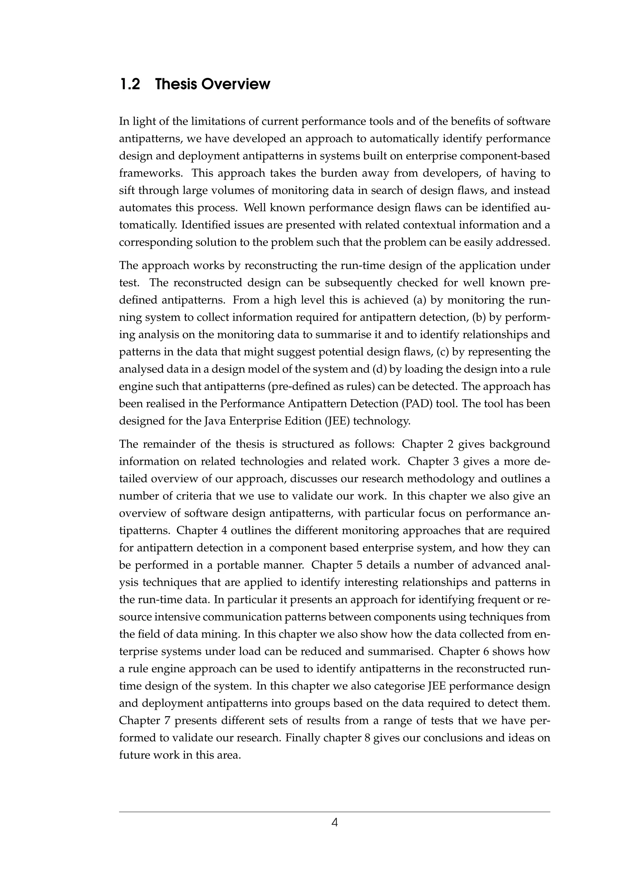 1.2 Thesis Overview
In light of the limitations of current performance tools and of the beneﬁts of software
antipatterns, we have developed an approach to automatically identify performance
design and deployment antipatterns in systems built on enterprise component-based
frameworks. This approach takes the burden away from developers, of having to
sift through large volumes of monitoring data in search of design ﬂaws, and instead
automates this process. Well known performance design ﬂaws can be identiﬁed au-
tomatically. Identiﬁed issues are presented with related contextual information and a
corresponding solution to the problem such that the problem can be easily addressed.
The approach works by reconstructing the run-time design of the application under
test. The reconstructed design can be subsequently checked for well known pre-
deﬁned antipatterns. From a high level this is achieved (a) by monitoring the run-
ning system to collect information required for antipattern detection, (b) by perform-
ing analysis on the monitoring data to summarise it and to identify relationships and
patterns in the data that might suggest potential design ﬂaws, (c) by representing the
analysed data in a design model of the system and (d) by loading the design into a rule
engine such that antipatterns (pre-deﬁned as rules) can be detected. The approach has
been realised in the Performance Antipattern Detection (PAD) tool. The tool has been
designed for the Java Enterprise Edition (JEE) technology.
The remainder of the thesis is structured as follows: Chapter 2 gives background
information on related technologies and related work. Chapter 3 gives a more de-
tailed overview of our approach, discusses our research methodology and outlines a
number of criteria that we use to validate our work. In this chapter we also give an
overview of software design antipatterns, with particular focus on performance an-
tipatterns. Chapter 4 outlines the different monitoring approaches that are required
for antipattern detection in a component based enterprise system, and how they can
be performed in a portable manner. Chapter 5 details a number of advanced anal-
ysis techniques that are applied to identify interesting relationships and patterns in
the run-time data. In particular it presents an approach for identifying frequent or re-
source intensive communication patterns between components using techniques from
the ﬁeld of data mining. In this chapter we also show how the data collected from en-
terprise systems under load can be reduced and summarised. Chapter 6 shows how
a rule engine approach can be used to identify antipatterns in the reconstructed run-
time design of the system. In this chapter we also categorise JEE performance design
and deployment antipatterns into groups based on the data required to detect them.
Chapter 7 presents different sets of results from a range of tests that we have per-
formed to validate our research. Finally chapter 8 gives our conclusions and ideas on
future work in this area.
4
 
