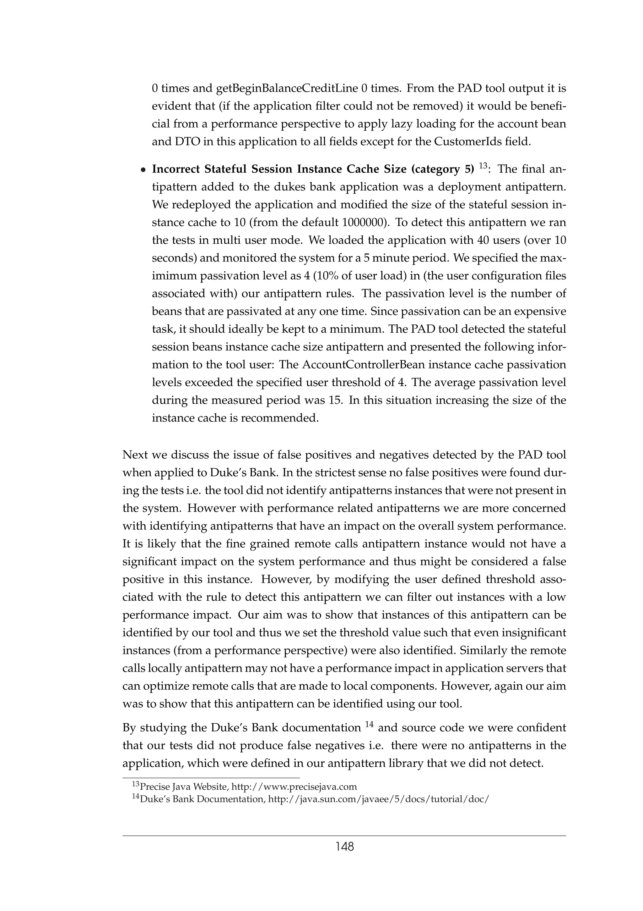 0 times and getBeginBalanceCreditLine 0 times. From the PAD tool output it is
evident that (if the application ﬁlter could not be removed) it would be beneﬁ-
cial from a performance perspective to apply lazy loading for the account bean
and DTO in this application to all ﬁelds except for the CustomerIds ﬁeld.
• Incorrect Stateful Session Instance Cache Size (category 5) 13: The ﬁnal an-
tipattern added to the dukes bank application was a deployment antipattern.
We redeployed the application and modiﬁed the size of the stateful session in-
stance cache to 10 (from the default 1000000). To detect this antipattern we ran
the tests in multi user mode. We loaded the application with 40 users (over 10
seconds) and monitored the system for a 5 minute period. We speciﬁed the max-
imimum passivation level as 4 (10% of user load) in (the user conﬁguration ﬁles
associated with) our antipattern rules. The passivation level is the number of
beans that are passivated at any one time. Since passivation can be an expensive
task, it should ideally be kept to a minimum. The PAD tool detected the stateful
session beans instance cache size antipattern and presented the following infor-
mation to the tool user: The AccountControllerBean instance cache passivation
levels exceeded the speciﬁed user threshold of 4. The average passivation level
during the measured period was 15. In this situation increasing the size of the
instance cache is recommended.
Next we discuss the issue of false positives and negatives detected by the PAD tool
when applied to Duke’s Bank. In the strictest sense no false positives were found dur-
ing the tests i.e. the tool did not identify antipatterns instances that were not present in
the system. However with performance related antipatterns we are more concerned
with identifying antipatterns that have an impact on the overall system performance.
It is likely that the ﬁne grained remote calls antipattern instance would not have a
signiﬁcant impact on the system performance and thus might be considered a false
positive in this instance. However, by modifying the user deﬁned threshold asso-
ciated with the rule to detect this antipattern we can ﬁlter out instances with a low
performance impact. Our aim was to show that instances of this antipattern can be
identiﬁed by our tool and thus we set the threshold value such that even insigniﬁcant
instances (from a performance perspective) were also identiﬁed. Similarly the remote
calls locally antipattern may not have a performance impact in application servers that
can optimize remote calls that are made to local components. However, again our aim
was to show that this antipattern can be identiﬁed using our tool.
By studying the Duke’s Bank documentation 14 and source code we were conﬁdent
that our tests did not produce false negatives i.e. there were no antipatterns in the
application, which were deﬁned in our antipattern library that we did not detect.
13Precise Java Website, http://www.precisejava.com
14Duke’s Bank Documentation, http://java.sun.com/javaee/5/docs/tutorial/doc/
148
 