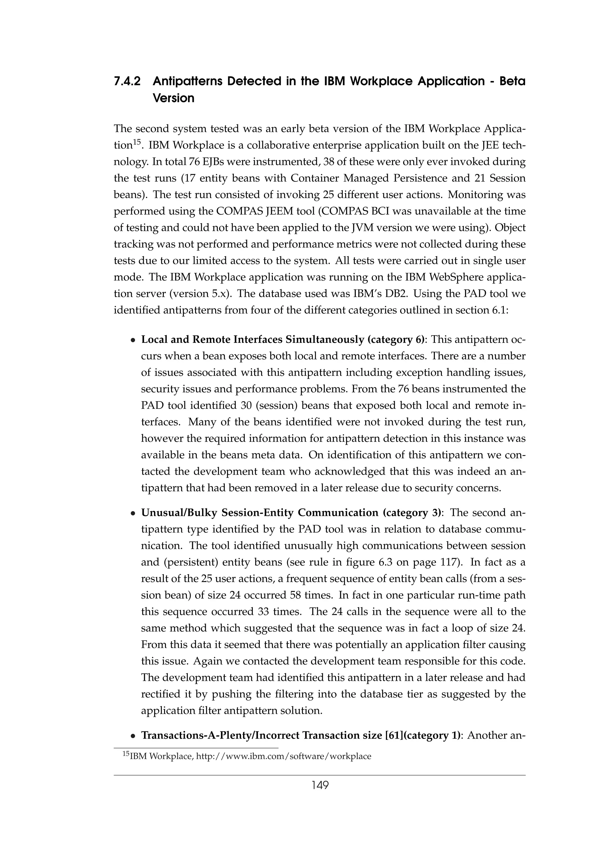 7.4.2 Antipatterns Detected in the IBM Workplace Application - Beta
Version
The second system tested was an early beta version of the IBM Workplace Applica-
tion15. IBM Workplace is a collaborative enterprise application built on the JEE tech-
nology. In total 76 EJBs were instrumented, 38 of these were only ever invoked during
the test runs (17 entity beans with Container Managed Persistence and 21 Session
beans). The test run consisted of invoking 25 different user actions. Monitoring was
performed using the COMPAS JEEM tool (COMPAS BCI was unavailable at the time
of testing and could not have been applied to the JVM version we were using). Object
tracking was not performed and performance metrics were not collected during these
tests due to our limited access to the system. All tests were carried out in single user
mode. The IBM Workplace application was running on the IBM WebSphere applica-
tion server (version 5.x). The database used was IBM’s DB2. Using the PAD tool we
identiﬁed antipatterns from four of the different categories outlined in section 6.1:
• Local and Remote Interfaces Simultaneously (category 6): This antipattern oc-
curs when a bean exposes both local and remote interfaces. There are a number
of issues associated with this antipattern including exception handling issues,
security issues and performance problems. From the 76 beans instrumented the
PAD tool identiﬁed 30 (session) beans that exposed both local and remote in-
terfaces. Many of the beans identiﬁed were not invoked during the test run,
however the required information for antipattern detection in this instance was
available in the beans meta data. On identiﬁcation of this antipattern we con-
tacted the development team who acknowledged that this was indeed an an-
tipattern that had been removed in a later release due to security concerns.
• Unusual/Bulky Session-Entity Communication (category 3): The second an-
tipattern type identiﬁed by the PAD tool was in relation to database commu-
nication. The tool identiﬁed unusually high communications between session
and (persistent) entity beans (see rule in ﬁgure 6.3 on page 117). In fact as a
result of the 25 user actions, a frequent sequence of entity bean calls (from a ses-
sion bean) of size 24 occurred 58 times. In fact in one particular run-time path
this sequence occurred 33 times. The 24 calls in the sequence were all to the
same method which suggested that the sequence was in fact a loop of size 24.
From this data it seemed that there was potentially an application ﬁlter causing
this issue. Again we contacted the development team responsible for this code.
The development team had identiﬁed this antipattern in a later release and had
rectiﬁed it by pushing the ﬁltering into the database tier as suggested by the
application ﬁlter antipattern solution.
• Transactions-A-Plenty/Incorrect Transaction size [61](category 1): Another an-
15IBM Workplace, http://www.ibm.com/software/workplace
149
 