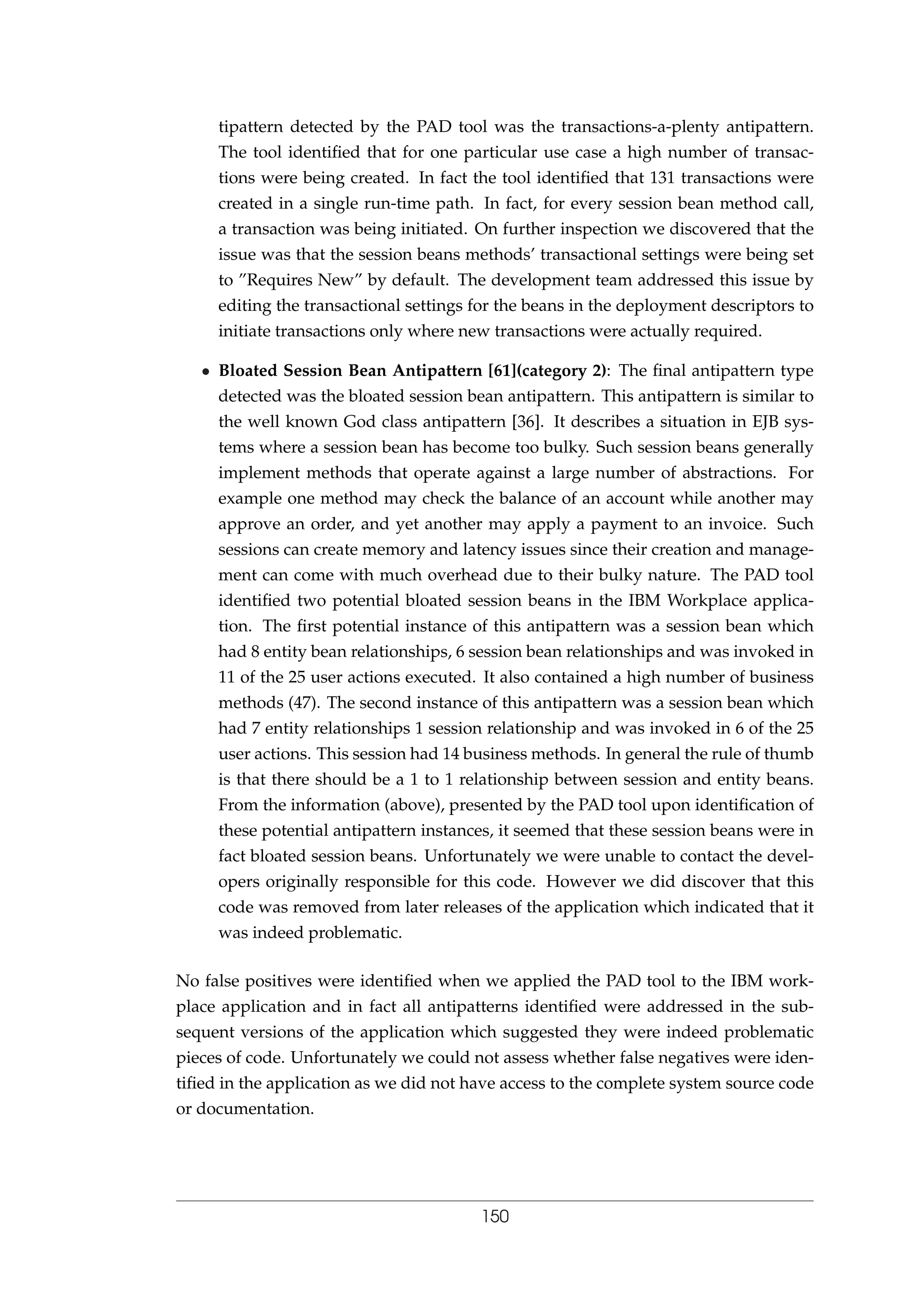 tipattern detected by the PAD tool was the transactions-a-plenty antipattern.
The tool identiﬁed that for one particular use case a high number of transac-
tions were being created. In fact the tool identiﬁed that 131 transactions were
created in a single run-time path. In fact, for every session bean method call,
a transaction was being initiated. On further inspection we discovered that the
issue was that the session beans methods’ transactional settings were being set
to ”Requires New” by default. The development team addressed this issue by
editing the transactional settings for the beans in the deployment descriptors to
initiate transactions only where new transactions were actually required.
• Bloated Session Bean Antipattern [61](category 2): The ﬁnal antipattern type
detected was the bloated session bean antipattern. This antipattern is similar to
the well known God class antipattern [36]. It describes a situation in EJB sys-
tems where a session bean has become too bulky. Such session beans generally
implement methods that operate against a large number of abstractions. For
example one method may check the balance of an account while another may
approve an order, and yet another may apply a payment to an invoice. Such
sessions can create memory and latency issues since their creation and manage-
ment can come with much overhead due to their bulky nature. The PAD tool
identiﬁed two potential bloated session beans in the IBM Workplace applica-
tion. The ﬁrst potential instance of this antipattern was a session bean which
had 8 entity bean relationships, 6 session bean relationships and was invoked in
11 of the 25 user actions executed. It also contained a high number of business
methods (47). The second instance of this antipattern was a session bean which
had 7 entity relationships 1 session relationship and was invoked in 6 of the 25
user actions. This session had 14 business methods. In general the rule of thumb
is that there should be a 1 to 1 relationship between session and entity beans.
From the information (above), presented by the PAD tool upon identiﬁcation of
these potential antipattern instances, it seemed that these session beans were in
fact bloated session beans. Unfortunately we were unable to contact the devel-
opers originally responsible for this code. However we did discover that this
code was removed from later releases of the application which indicated that it
was indeed problematic.
No false positives were identiﬁed when we applied the PAD tool to the IBM work-
place application and in fact all antipatterns identiﬁed were addressed in the sub-
sequent versions of the application which suggested they were indeed problematic
pieces of code. Unfortunately we could not assess whether false negatives were iden-
tiﬁed in the application as we did not have access to the complete system source code
or documentation.
150
 