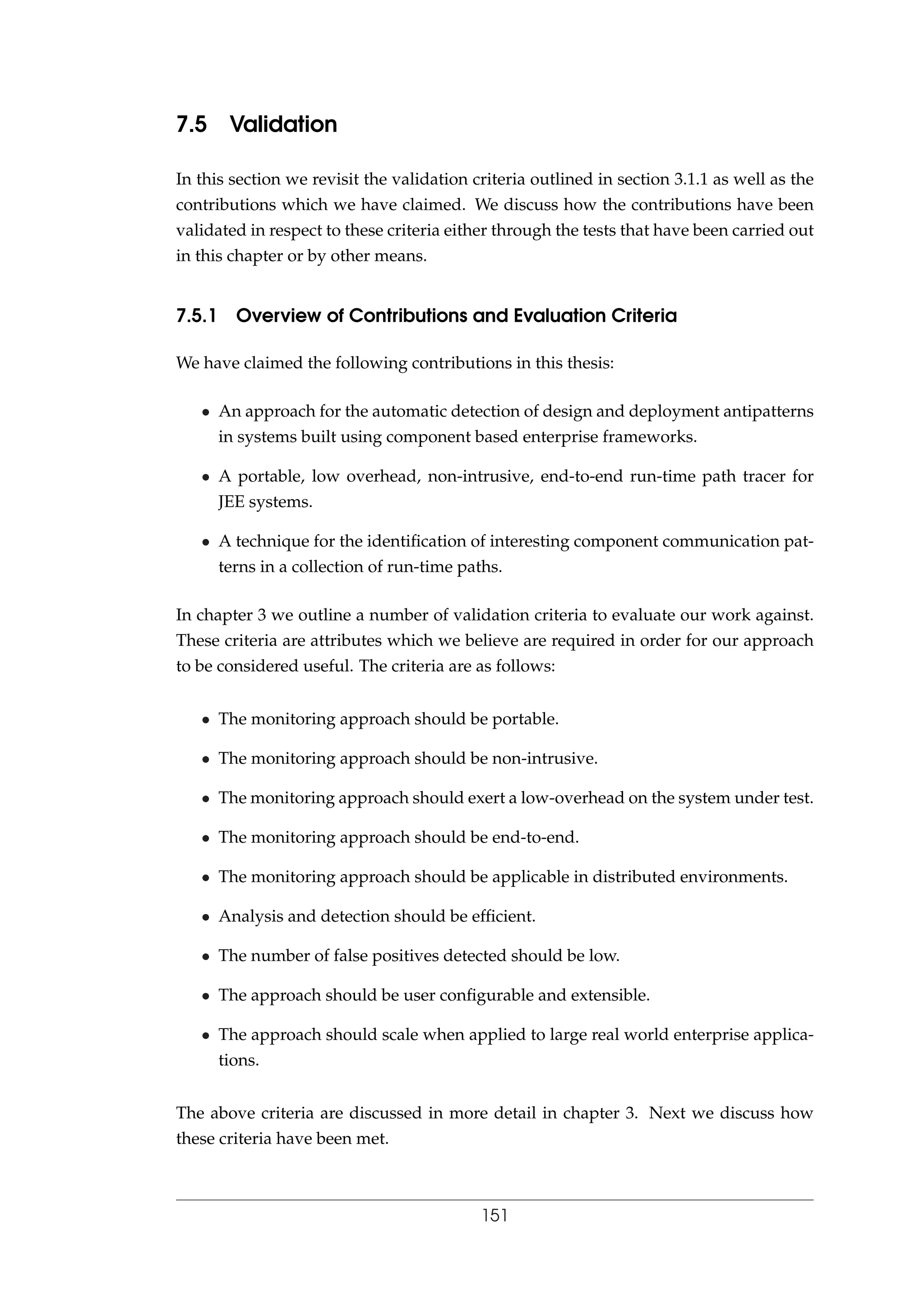7.5 Validation
In this section we revisit the validation criteria outlined in section 3.1.1 as well as the
contributions which we have claimed. We discuss how the contributions have been
validated in respect to these criteria either through the tests that have been carried out
in this chapter or by other means.
7.5.1 Overview of Contributions and Evaluation Criteria
We have claimed the following contributions in this thesis:
• An approach for the automatic detection of design and deployment antipatterns
in systems built using component based enterprise frameworks.
• A portable, low overhead, non-intrusive, end-to-end run-time path tracer for
JEE systems.
• A technique for the identiﬁcation of interesting component communication pat-
terns in a collection of run-time paths.
In chapter 3 we outline a number of validation criteria to evaluate our work against.
These criteria are attributes which we believe are required in order for our approach
to be considered useful. The criteria are as follows:
• The monitoring approach should be portable.
• The monitoring approach should be non-intrusive.
• The monitoring approach should exert a low-overhead on the system under test.
• The monitoring approach should be end-to-end.
• The monitoring approach should be applicable in distributed environments.
• Analysis and detection should be efﬁcient.
• The number of false positives detected should be low.
• The approach should be user conﬁgurable and extensible.
• The approach should scale when applied to large real world enterprise applica-
tions.
The above criteria are discussed in more detail in chapter 3. Next we discuss how
these criteria have been met.
151
 