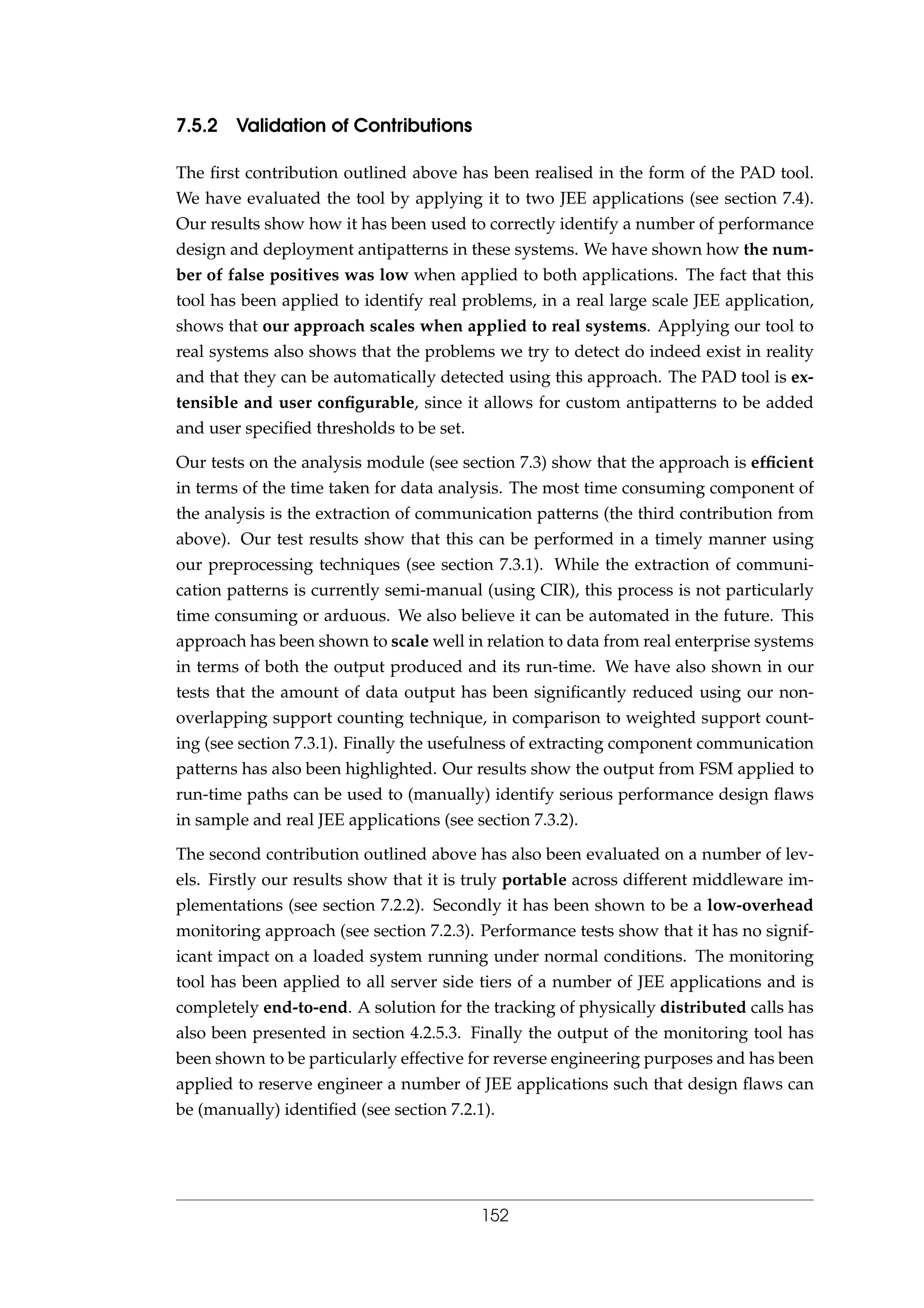 7.5.2 Validation of Contributions
The ﬁrst contribution outlined above has been realised in the form of the PAD tool.
We have evaluated the tool by applying it to two JEE applications (see section 7.4).
Our results show how it has been used to correctly identify a number of performance
design and deployment antipatterns in these systems. We have shown how the num-
ber of false positives was low when applied to both applications. The fact that this
tool has been applied to identify real problems, in a real large scale JEE application,
shows that our approach scales when applied to real systems. Applying our tool to
real systems also shows that the problems we try to detect do indeed exist in reality
and that they can be automatically detected using this approach. The PAD tool is ex-
tensible and user conﬁgurable, since it allows for custom antipatterns to be added
and user speciﬁed thresholds to be set.
Our tests on the analysis module (see section 7.3) show that the approach is efﬁcient
in terms of the time taken for data analysis. The most time consuming component of
the analysis is the extraction of communication patterns (the third contribution from
above). Our test results show that this can be performed in a timely manner using
our preprocessing techniques (see section 7.3.1). While the extraction of communi-
cation patterns is currently semi-manual (using CIR), this process is not particularly
time consuming or arduous. We also believe it can be automated in the future. This
approach has been shown to scale well in relation to data from real enterprise systems
in terms of both the output produced and its run-time. We have also shown in our
tests that the amount of data output has been signiﬁcantly reduced using our non-
overlapping support counting technique, in comparison to weighted support count-
ing (see section 7.3.1). Finally the usefulness of extracting component communication
patterns has also been highlighted. Our results show the output from FSM applied to
run-time paths can be used to (manually) identify serious performance design ﬂaws
in sample and real JEE applications (see section 7.3.2).
The second contribution outlined above has also been evaluated on a number of lev-
els. Firstly our results show that it is truly portable across different middleware im-
plementations (see section 7.2.2). Secondly it has been shown to be a low-overhead
monitoring approach (see section 7.2.3). Performance tests show that it has no signif-
icant impact on a loaded system running under normal conditions. The monitoring
tool has been applied to all server side tiers of a number of JEE applications and is
completely end-to-end. A solution for the tracking of physically distributed calls has
also been presented in section 4.2.5.3. Finally the output of the monitoring tool has
been shown to be particularly effective for reverse engineering purposes and has been
applied to reserve engineer a number of JEE applications such that design ﬂaws can
be (manually) identiﬁed (see section 7.2.1).
152
 