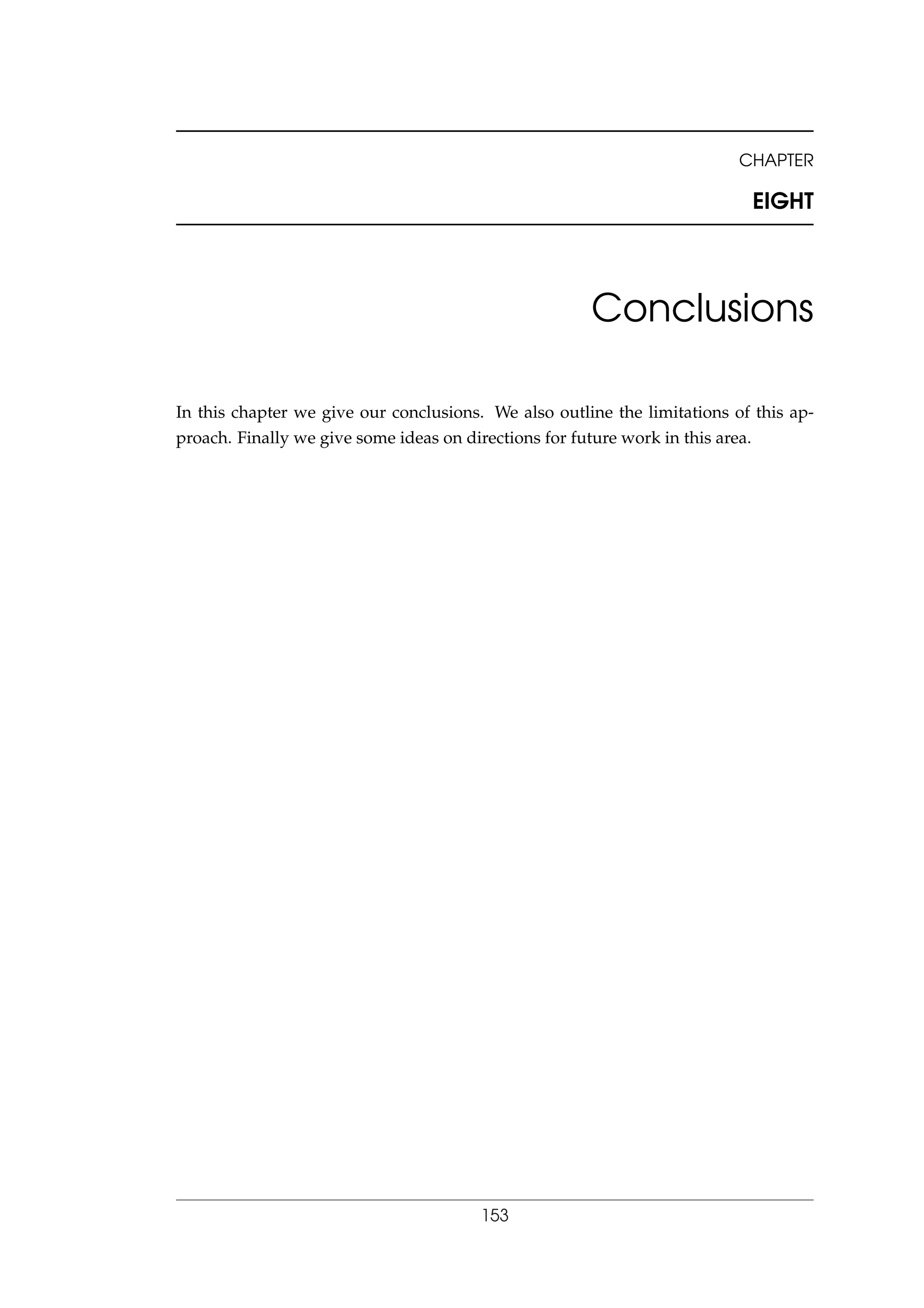 CHAPTER
EIGHT
Conclusions
In this chapter we give our conclusions. We also outline the limitations of this ap-
proach. Finally we give some ideas on directions for future work in this area.
153
 