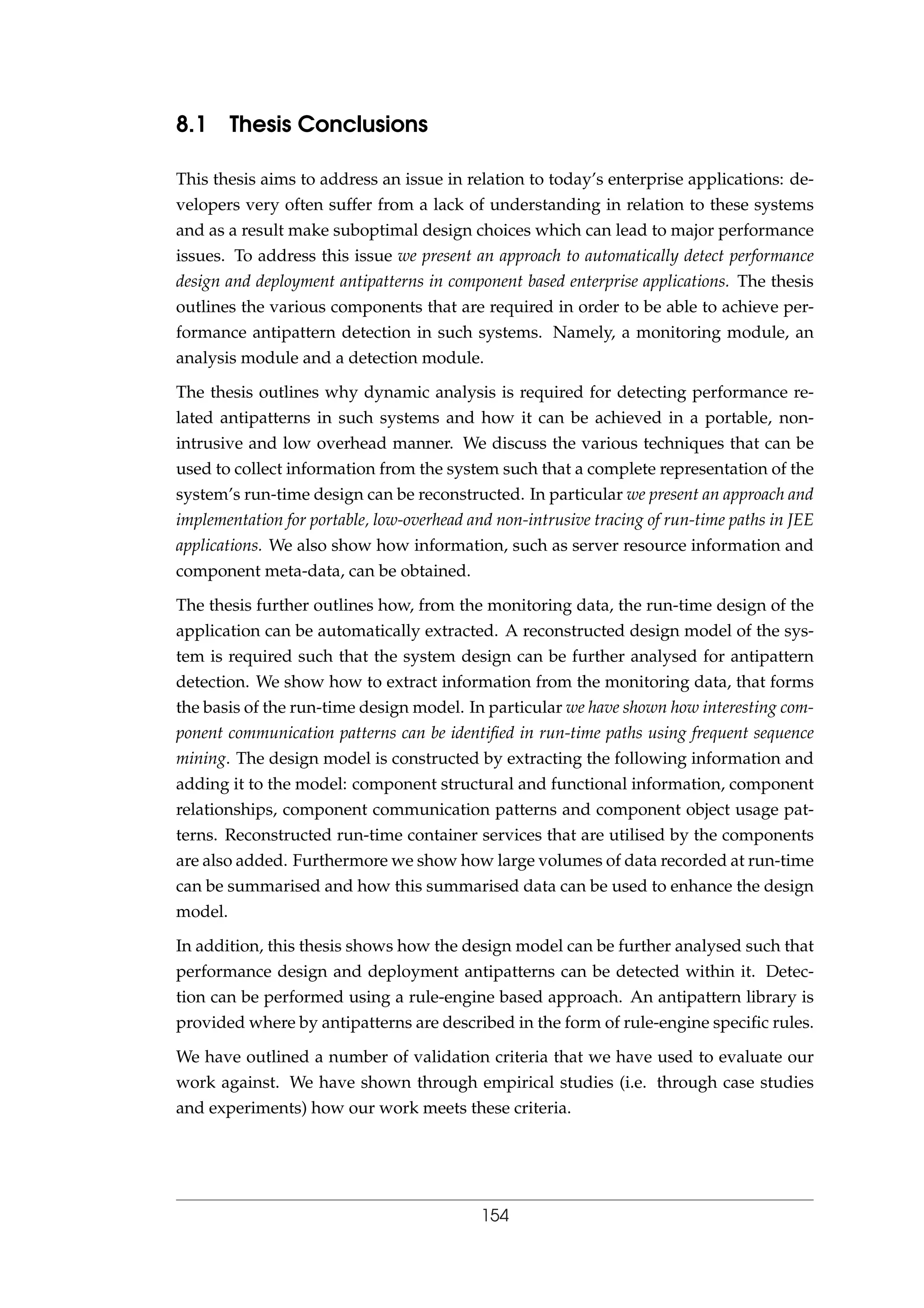 8.1 Thesis Conclusions
This thesis aims to address an issue in relation to today’s enterprise applications: de-
velopers very often suffer from a lack of understanding in relation to these systems
and as a result make suboptimal design choices which can lead to major performance
issues. To address this issue we present an approach to automatically detect performance
design and deployment antipatterns in component based enterprise applications. The thesis
outlines the various components that are required in order to be able to achieve per-
formance antipattern detection in such systems. Namely, a monitoring module, an
analysis module and a detection module.
The thesis outlines why dynamic analysis is required for detecting performance re-
lated antipatterns in such systems and how it can be achieved in a portable, non-
intrusive and low overhead manner. We discuss the various techniques that can be
used to collect information from the system such that a complete representation of the
system’s run-time design can be reconstructed. In particular we present an approach and
implementation for portable, low-overhead and non-intrusive tracing of run-time paths in JEE
applications. We also show how information, such as server resource information and
component meta-data, can be obtained.
The thesis further outlines how, from the monitoring data, the run-time design of the
application can be automatically extracted. A reconstructed design model of the sys-
tem is required such that the system design can be further analysed for antipattern
detection. We show how to extract information from the monitoring data, that forms
the basis of the run-time design model. In particular we have shown how interesting com-
ponent communication patterns can be identiﬁed in run-time paths using frequent sequence
mining. The design model is constructed by extracting the following information and
adding it to the model: component structural and functional information, component
relationships, component communication patterns and component object usage pat-
terns. Reconstructed run-time container services that are utilised by the components
are also added. Furthermore we show how large volumes of data recorded at run-time
can be summarised and how this summarised data can be used to enhance the design
model.
In addition, this thesis shows how the design model can be further analysed such that
performance design and deployment antipatterns can be detected within it. Detec-
tion can be performed using a rule-engine based approach. An antipattern library is
provided where by antipatterns are described in the form of rule-engine speciﬁc rules.
We have outlined a number of validation criteria that we have used to evaluate our
work against. We have shown through empirical studies (i.e. through case studies
and experiments) how our work meets these criteria.
154
 