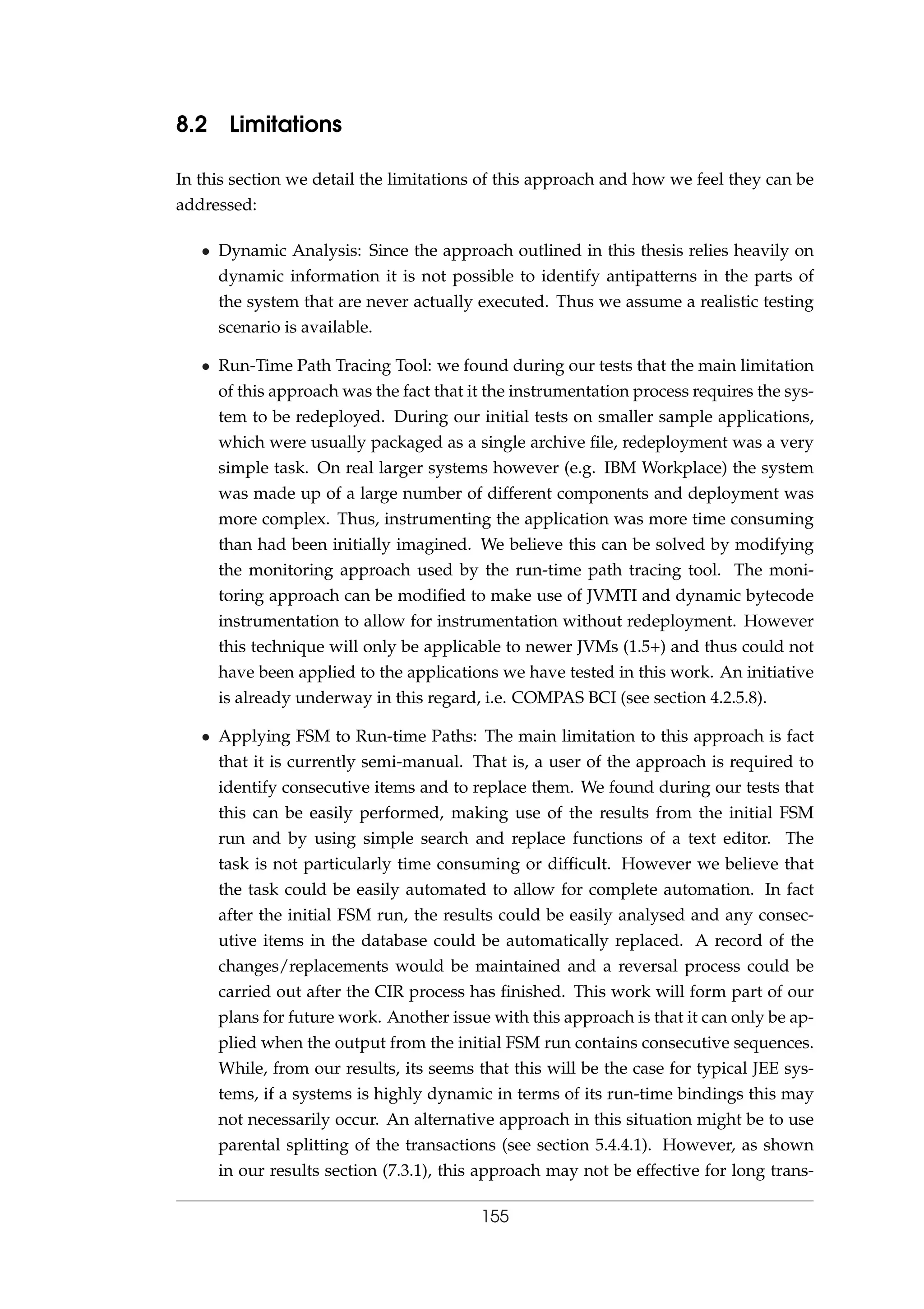 8.2 Limitations
In this section we detail the limitations of this approach and how we feel they can be
addressed:
• Dynamic Analysis: Since the approach outlined in this thesis relies heavily on
dynamic information it is not possible to identify antipatterns in the parts of
the system that are never actually executed. Thus we assume a realistic testing
scenario is available.
• Run-Time Path Tracing Tool: we found during our tests that the main limitation
of this approach was the fact that it the instrumentation process requires the sys-
tem to be redeployed. During our initial tests on smaller sample applications,
which were usually packaged as a single archive ﬁle, redeployment was a very
simple task. On real larger systems however (e.g. IBM Workplace) the system
was made up of a large number of different components and deployment was
more complex. Thus, instrumenting the application was more time consuming
than had been initially imagined. We believe this can be solved by modifying
the monitoring approach used by the run-time path tracing tool. The moni-
toring approach can be modiﬁed to make use of JVMTI and dynamic bytecode
instrumentation to allow for instrumentation without redeployment. However
this technique will only be applicable to newer JVMs (1.5+) and thus could not
have been applied to the applications we have tested in this work. An initiative
is already underway in this regard, i.e. COMPAS BCI (see section 4.2.5.8).
• Applying FSM to Run-time Paths: The main limitation to this approach is fact
that it is currently semi-manual. That is, a user of the approach is required to
identify consecutive items and to replace them. We found during our tests that
this can be easily performed, making use of the results from the initial FSM
run and by using simple search and replace functions of a text editor. The
task is not particularly time consuming or difﬁcult. However we believe that
the task could be easily automated to allow for complete automation. In fact
after the initial FSM run, the results could be easily analysed and any consec-
utive items in the database could be automatically replaced. A record of the
changes/replacements would be maintained and a reversal process could be
carried out after the CIR process has ﬁnished. This work will form part of our
plans for future work. Another issue with this approach is that it can only be ap-
plied when the output from the initial FSM run contains consecutive sequences.
While, from our results, its seems that this will be the case for typical JEE sys-
tems, if a systems is highly dynamic in terms of its run-time bindings this may
not necessarily occur. An alternative approach in this situation might be to use
parental splitting of the transactions (see section 5.4.4.1). However, as shown
in our results section (7.3.1), this approach may not be effective for long trans-
155
 