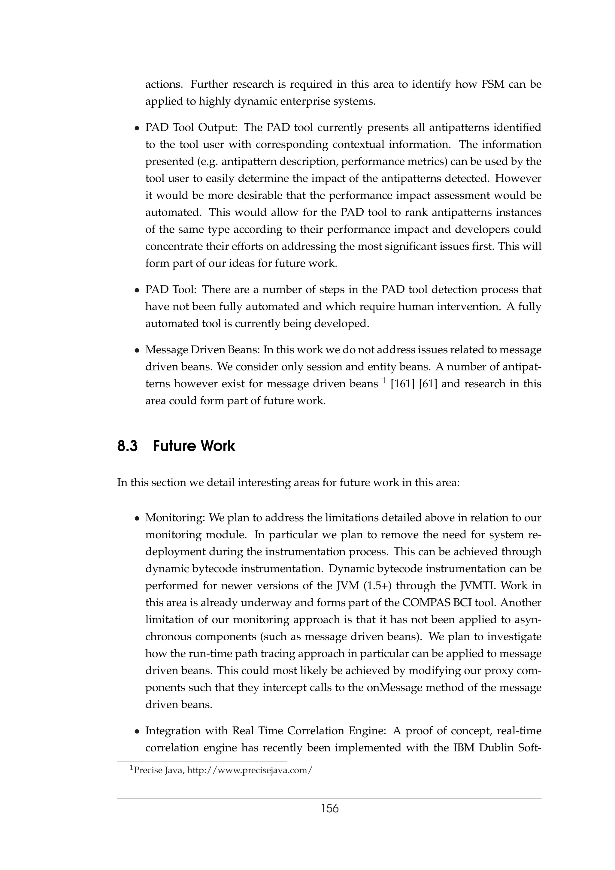 actions. Further research is required in this area to identify how FSM can be
applied to highly dynamic enterprise systems.
• PAD Tool Output: The PAD tool currently presents all antipatterns identiﬁed
to the tool user with corresponding contextual information. The information
presented (e.g. antipattern description, performance metrics) can be used by the
tool user to easily determine the impact of the antipatterns detected. However
it would be more desirable that the performance impact assessment would be
automated. This would allow for the PAD tool to rank antipatterns instances
of the same type according to their performance impact and developers could
concentrate their efforts on addressing the most signiﬁcant issues ﬁrst. This will
form part of our ideas for future work.
• PAD Tool: There are a number of steps in the PAD tool detection process that
have not been fully automated and which require human intervention. A fully
automated tool is currently being developed.
• Message Driven Beans: In this work we do not address issues related to message
driven beans. We consider only session and entity beans. A number of antipat-
terns however exist for message driven beans 1 [161] [61] and research in this
area could form part of future work.
8.3 Future Work
In this section we detail interesting areas for future work in this area:
• Monitoring: We plan to address the limitations detailed above in relation to our
monitoring module. In particular we plan to remove the need for system re-
deployment during the instrumentation process. This can be achieved through
dynamic bytecode instrumentation. Dynamic bytecode instrumentation can be
performed for newer versions of the JVM (1.5+) through the JVMTI. Work in
this area is already underway and forms part of the COMPAS BCI tool. Another
limitation of our monitoring approach is that it has not been applied to asyn-
chronous components (such as message driven beans). We plan to investigate
how the run-time path tracing approach in particular can be applied to message
driven beans. This could most likely be achieved by modifying our proxy com-
ponents such that they intercept calls to the onMessage method of the message
driven beans.
• Integration with Real Time Correlation Engine: A proof of concept, real-time
correlation engine has recently been implemented with the IBM Dublin Soft-
1Precise Java, http://www.precisejava.com/
156
 