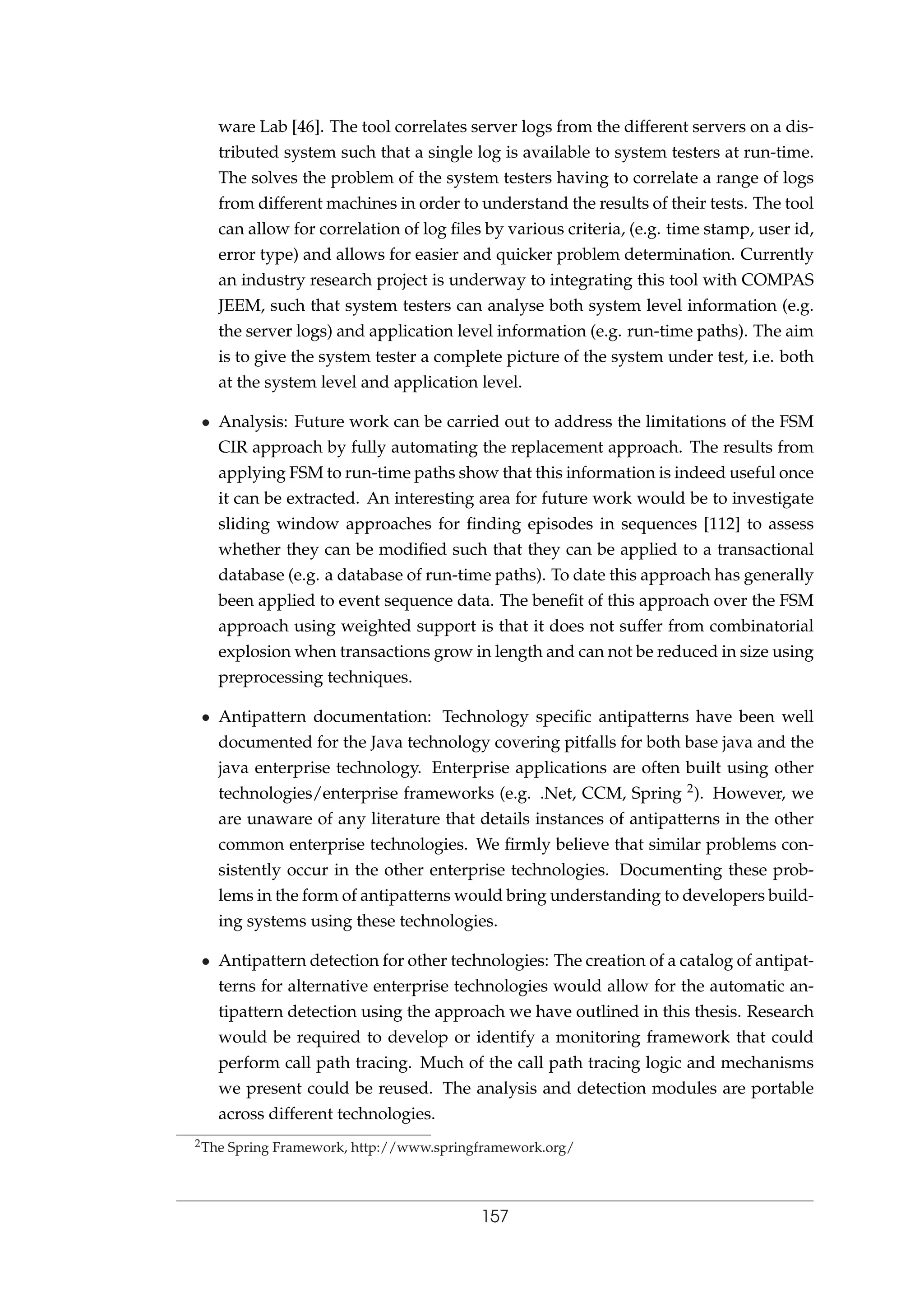 ware Lab [46]. The tool correlates server logs from the different servers on a dis-
tributed system such that a single log is available to system testers at run-time.
The solves the problem of the system testers having to correlate a range of logs
from different machines in order to understand the results of their tests. The tool
can allow for correlation of log ﬁles by various criteria, (e.g. time stamp, user id,
error type) and allows for easier and quicker problem determination. Currently
an industry research project is underway to integrating this tool with COMPAS
JEEM, such that system testers can analyse both system level information (e.g.
the server logs) and application level information (e.g. run-time paths). The aim
is to give the system tester a complete picture of the system under test, i.e. both
at the system level and application level.
• Analysis: Future work can be carried out to address the limitations of the FSM
CIR approach by fully automating the replacement approach. The results from
applying FSM to run-time paths show that this information is indeed useful once
it can be extracted. An interesting area for future work would be to investigate
sliding window approaches for ﬁnding episodes in sequences [112] to assess
whether they can be modiﬁed such that they can be applied to a transactional
database (e.g. a database of run-time paths). To date this approach has generally
been applied to event sequence data. The beneﬁt of this approach over the FSM
approach using weighted support is that it does not suffer from combinatorial
explosion when transactions grow in length and can not be reduced in size using
preprocessing techniques.
• Antipattern documentation: Technology speciﬁc antipatterns have been well
documented for the Java technology covering pitfalls for both base java and the
java enterprise technology. Enterprise applications are often built using other
technologies/enterprise frameworks (e.g. .Net, CCM, Spring 2). However, we
are unaware of any literature that details instances of antipatterns in the other
common enterprise technologies. We ﬁrmly believe that similar problems con-
sistently occur in the other enterprise technologies. Documenting these prob-
lems in the form of antipatterns would bring understanding to developers build-
ing systems using these technologies.
• Antipattern detection for other technologies: The creation of a catalog of antipat-
terns for alternative enterprise technologies would allow for the automatic an-
tipattern detection using the approach we have outlined in this thesis. Research
would be required to develop or identify a monitoring framework that could
perform call path tracing. Much of the call path tracing logic and mechanisms
we present could be reused. The analysis and detection modules are portable
across different technologies.
2The Spring Framework, http://www.springframework.org/
157
 