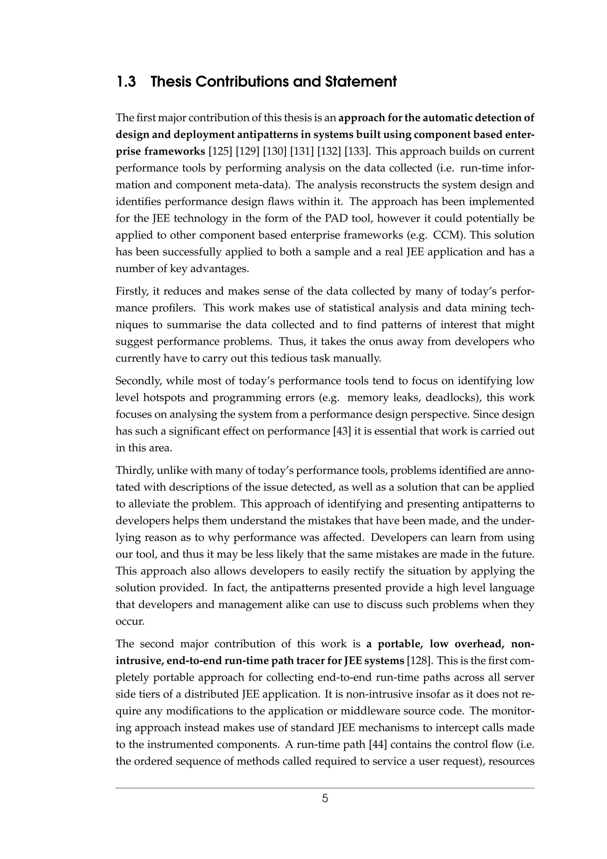 1.3 Thesis Contributions and Statement
The ﬁrst major contribution of this thesis is an approach for the automatic detection of
design and deployment antipatterns in systems built using component based enter-
prise frameworks [125] [129] [130] [131] [132] [133]. This approach builds on current
performance tools by performing analysis on the data collected (i.e. run-time infor-
mation and component meta-data). The analysis reconstructs the system design and
identiﬁes performance design ﬂaws within it. The approach has been implemented
for the JEE technology in the form of the PAD tool, however it could potentially be
applied to other component based enterprise frameworks (e.g. CCM). This solution
has been successfully applied to both a sample and a real JEE application and has a
number of key advantages.
Firstly, it reduces and makes sense of the data collected by many of today’s perfor-
mance proﬁlers. This work makes use of statistical analysis and data mining tech-
niques to summarise the data collected and to ﬁnd patterns of interest that might
suggest performance problems. Thus, it takes the onus away from developers who
currently have to carry out this tedious task manually.
Secondly, while most of today’s performance tools tend to focus on identifying low
level hotspots and programming errors (e.g. memory leaks, deadlocks), this work
focuses on analysing the system from a performance design perspective. Since design
has such a signiﬁcant effect on performance [43] it is essential that work is carried out
in this area.
Thirdly, unlike with many of today’s performance tools, problems identiﬁed are anno-
tated with descriptions of the issue detected, as well as a solution that can be applied
to alleviate the problem. This approach of identifying and presenting antipatterns to
developers helps them understand the mistakes that have been made, and the under-
lying reason as to why performance was affected. Developers can learn from using
our tool, and thus it may be less likely that the same mistakes are made in the future.
This approach also allows developers to easily rectify the situation by applying the
solution provided. In fact, the antipatterns presented provide a high level language
that developers and management alike can use to discuss such problems when they
occur.
The second major contribution of this work is a portable, low overhead, non-
intrusive, end-to-end run-time path tracer for JEE systems [128]. This is the ﬁrst com-
pletely portable approach for collecting end-to-end run-time paths across all server
side tiers of a distributed JEE application. It is non-intrusive insofar as it does not re-
quire any modiﬁcations to the application or middleware source code. The monitor-
ing approach instead makes use of standard JEE mechanisms to intercept calls made
to the instrumented components. A run-time path [44] contains the control ﬂow (i.e.
the ordered sequence of methods called required to service a user request), resources
5
 