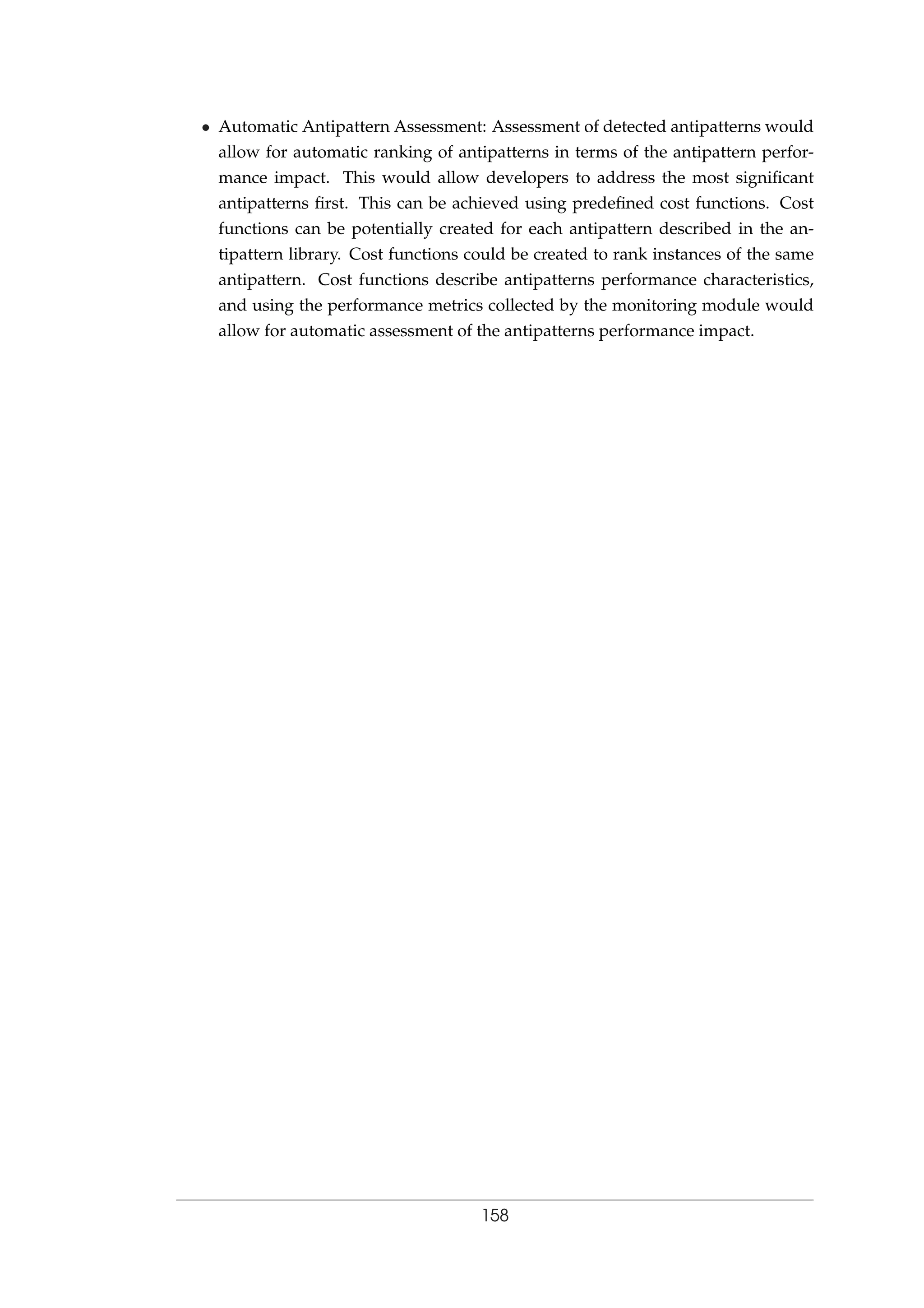 • Automatic Antipattern Assessment: Assessment of detected antipatterns would
allow for automatic ranking of antipatterns in terms of the antipattern perfor-
mance impact. This would allow developers to address the most signiﬁcant
antipatterns ﬁrst. This can be achieved using predeﬁned cost functions. Cost
functions can be potentially created for each antipattern described in the an-
tipattern library. Cost functions could be created to rank instances of the same
antipattern. Cost functions describe antipatterns performance characteristics,
and using the performance metrics collected by the monitoring module would
allow for automatic assessment of the antipatterns performance impact.
158
 