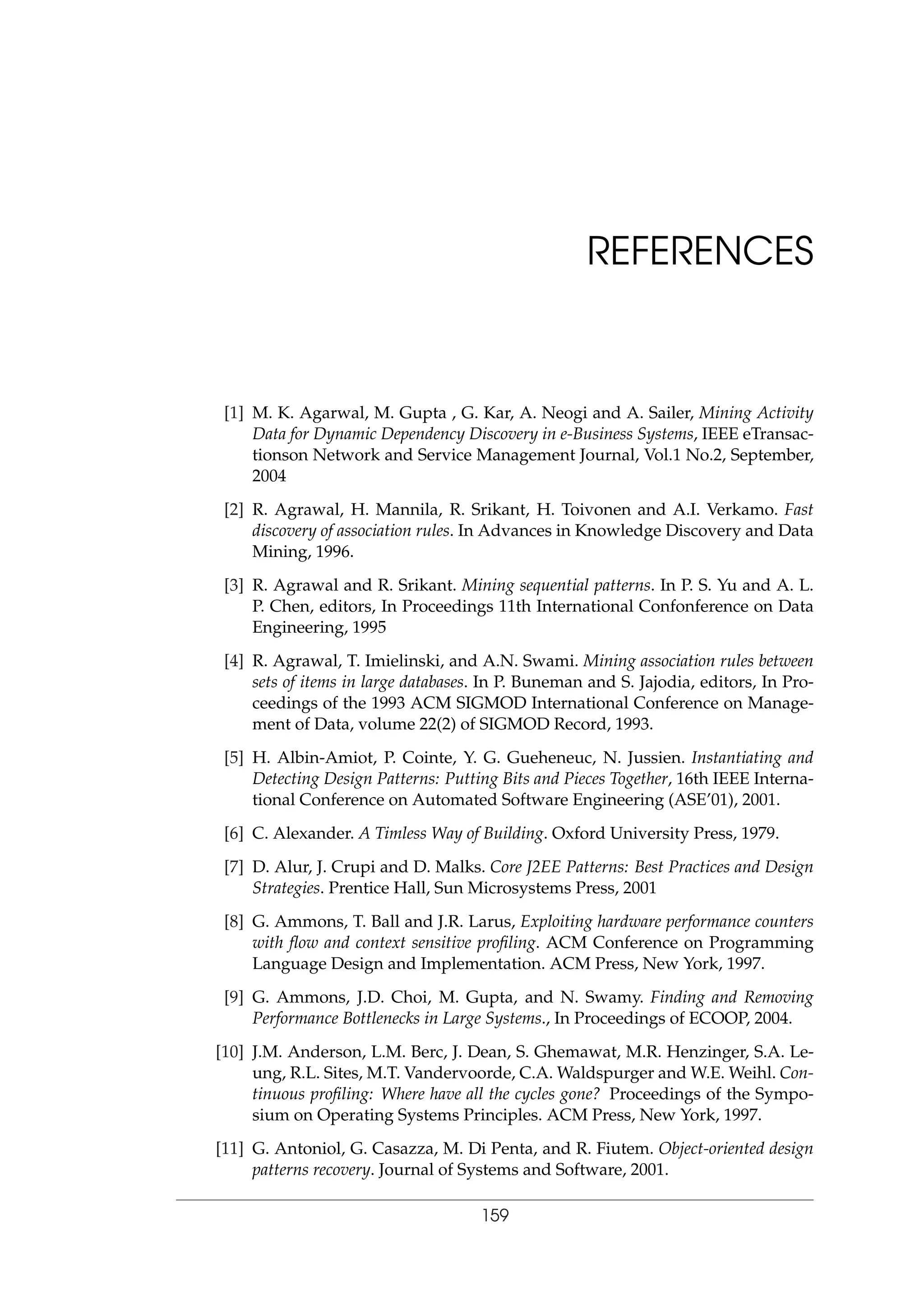REFERENCES
[1] M. K. Agarwal, M. Gupta , G. Kar, A. Neogi and A. Sailer, Mining Activity
Data for Dynamic Dependency Discovery in e-Business Systems, IEEE eTransac-
tionson Network and Service Management Journal, Vol.1 No.2, September,
2004
[2] R. Agrawal, H. Mannila, R. Srikant, H. Toivonen and A.I. Verkamo. Fast
discovery of association rules. In Advances in Knowledge Discovery and Data
Mining, 1996.
[3] R. Agrawal and R. Srikant. Mining sequential patterns. In P. S. Yu and A. L.
P. Chen, editors, In Proceedings 11th International Confonference on Data
Engineering, 1995
[4] R. Agrawal, T. Imielinski, and A.N. Swami. Mining association rules between
sets of items in large databases. In P. Buneman and S. Jajodia, editors, In Pro-
ceedings of the 1993 ACM SIGMOD International Conference on Manage-
ment of Data, volume 22(2) of SIGMOD Record, 1993.
[5] H. Albin-Amiot, P. Cointe, Y. G. Gueheneuc, N. Jussien. Instantiating and
Detecting Design Patterns: Putting Bits and Pieces Together, 16th IEEE Interna-
tional Conference on Automated Software Engineering (ASE’01), 2001.
[6] C. Alexander. A Timless Way of Building. Oxford University Press, 1979.
[7] D. Alur, J. Crupi and D. Malks. Core J2EE Patterns: Best Practices and Design
Strategies. Prentice Hall, Sun Microsystems Press, 2001
[8] G. Ammons, T. Ball and J.R. Larus, Exploiting hardware performance counters
with ﬂow and context sensitive proﬁling. ACM Conference on Programming
Language Design and Implementation. ACM Press, New York, 1997.
[9] G. Ammons, J.D. Choi, M. Gupta, and N. Swamy. Finding and Removing
Performance Bottlenecks in Large Systems., In Proceedings of ECOOP, 2004.
[10] J.M. Anderson, L.M. Berc, J. Dean, S. Ghemawat, M.R. Henzinger, S.A. Le-
ung, R.L. Sites, M.T. Vandervoorde, C.A. Waldspurger and W.E. Weihl. Con-
tinuous proﬁling: Where have all the cycles gone? Proceedings of the Sympo-
sium on Operating Systems Principles. ACM Press, New York, 1997.
[11] G. Antoniol, G. Casazza, M. Di Penta, and R. Fiutem. Object-oriented design
patterns recovery. Journal of Systems and Software, 2001.
159
 