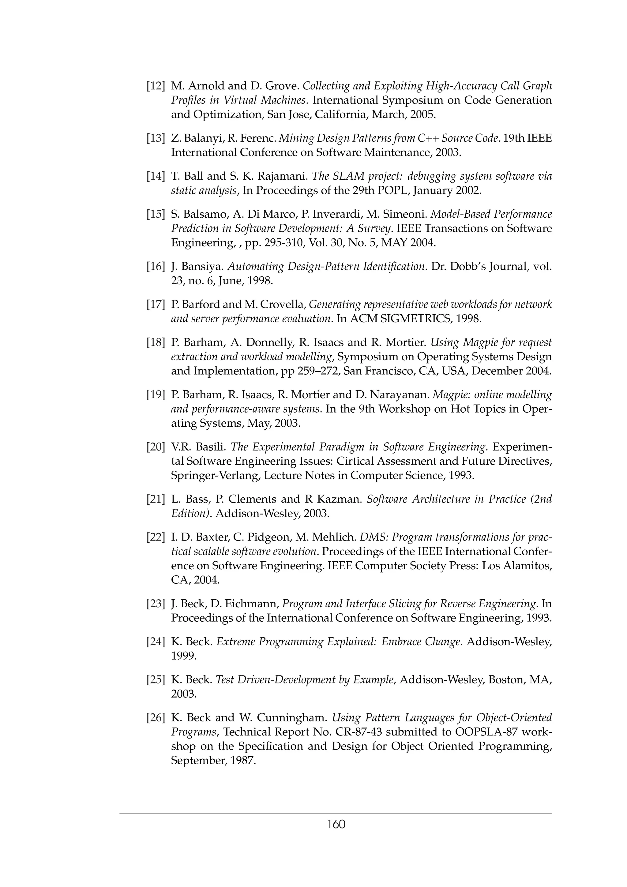 [12] M. Arnold and D. Grove. Collecting and Exploiting High-Accuracy Call Graph
Proﬁles in Virtual Machines. International Symposium on Code Generation
and Optimization, San Jose, California, March, 2005.
[13] Z. Balanyi, R. Ferenc. Mining Design Patterns from C++ Source Code. 19th IEEE
International Conference on Software Maintenance, 2003.
[14] T. Ball and S. K. Rajamani. The SLAM project: debugging system software via
static analysis, In Proceedings of the 29th POPL, January 2002.
[15] S. Balsamo, A. Di Marco, P. Inverardi, M. Simeoni. Model-Based Performance
Prediction in Software Development: A Survey. IEEE Transactions on Software
Engineering, , pp. 295-310, Vol. 30, No. 5, MAY 2004.
[16] J. Bansiya. Automating Design-Pattern Identiﬁcation. Dr. Dobb’s Journal, vol.
23, no. 6, June, 1998.
[17] P. Barford and M. Crovella, Generating representative web workloads for network
and server performance evaluation. In ACM SIGMETRICS, 1998.
[18] P. Barham, A. Donnelly, R. Isaacs and R. Mortier. Using Magpie for request
extraction and workload modelling, Symposium on Operating Systems Design
and Implementation, pp 259–272, San Francisco, CA, USA, December 2004.
[19] P. Barham, R. Isaacs, R. Mortier and D. Narayanan. Magpie: online modelling
and performance-aware systems. In the 9th Workshop on Hot Topics in Oper-
ating Systems, May, 2003.
[20] V.R. Basili. The Experimental Paradigm in Software Engineering. Experimen-
tal Software Engineering Issues: Cirtical Assessment and Future Directives,
Springer-Verlang, Lecture Notes in Computer Science, 1993.
[21] L. Bass, P. Clements and R Kazman. Software Architecture in Practice (2nd
Edition). Addison-Wesley, 2003.
[22] I. D. Baxter, C. Pidgeon, M. Mehlich. DMS: Program transformations for prac-
tical scalable software evolution. Proceedings of the IEEE International Confer-
ence on Software Engineering. IEEE Computer Society Press: Los Alamitos,
CA, 2004.
[23] J. Beck, D. Eichmann, Program and Interface Slicing for Reverse Engineering. In
Proceedings of the International Conference on Software Engineering, 1993.
[24] K. Beck. Extreme Programming Explained: Embrace Change. Addison-Wesley,
1999.
[25] K. Beck. Test Driven-Development by Example, Addison-Wesley, Boston, MA,
2003.
[26] K. Beck and W. Cunningham. Using Pattern Languages for Object-Oriented
Programs, Technical Report No. CR-87-43 submitted to OOPSLA-87 work-
shop on the Speciﬁcation and Design for Object Oriented Programming,
September, 1987.
160
 