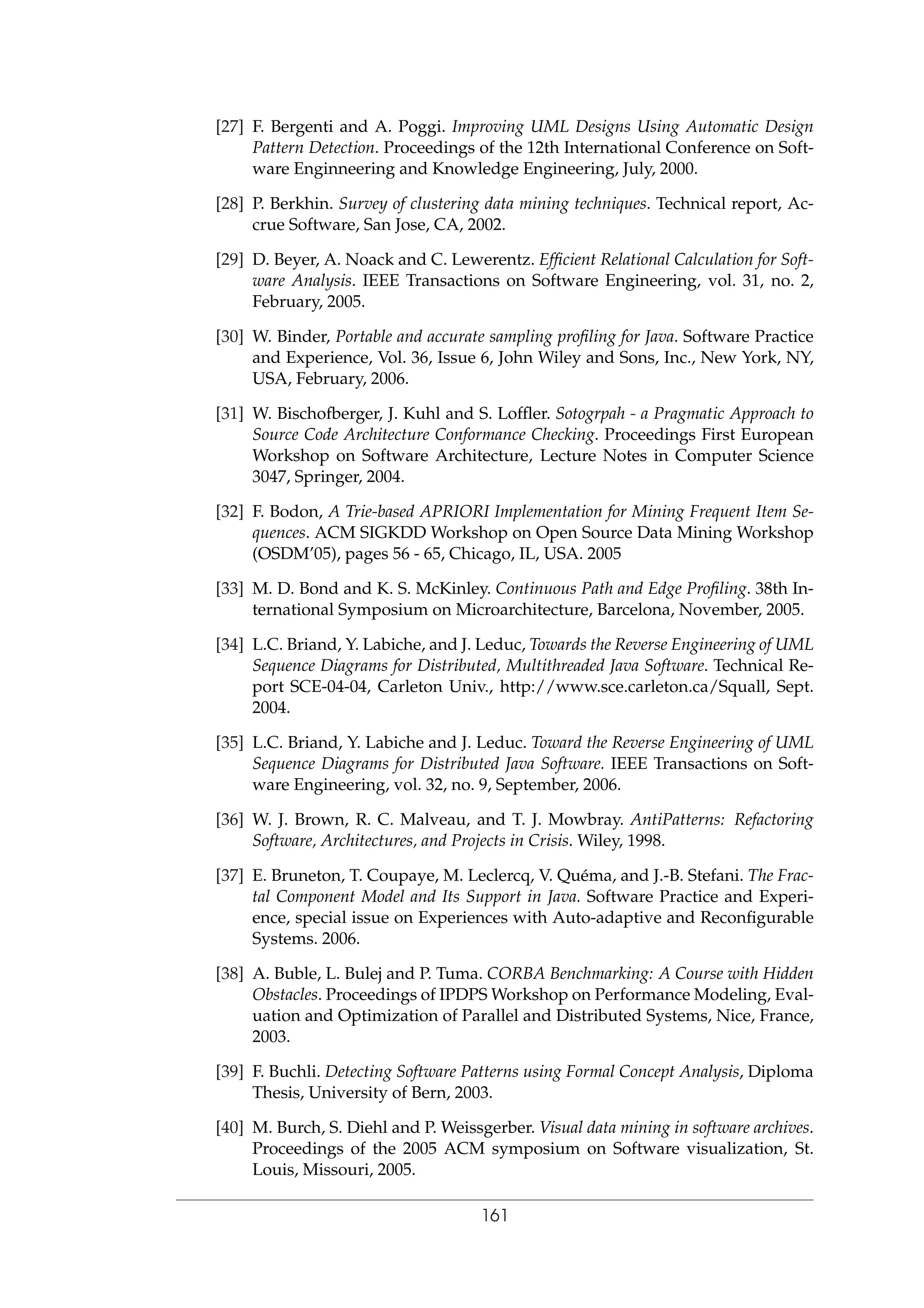 [27] F. Bergenti and A. Poggi. Improving UML Designs Using Automatic Design
Pattern Detection. Proceedings of the 12th International Conference on Soft-
ware Enginneering and Knowledge Engineering, July, 2000.
[28] P. Berkhin. Survey of clustering data mining techniques. Technical report, Ac-
crue Software, San Jose, CA, 2002.
[29] D. Beyer, A. Noack and C. Lewerentz. Efﬁcient Relational Calculation for Soft-
ware Analysis. IEEE Transactions on Software Engineering, vol. 31, no. 2,
February, 2005.
[30] W. Binder, Portable and accurate sampling proﬁling for Java. Software Practice
and Experience, Vol. 36, Issue 6, John Wiley and Sons, Inc., New York, NY,
USA, February, 2006.
[31] W. Bischofberger, J. Kuhl and S. Lofﬂer. Sotogrpah - a Pragmatic Approach to
Source Code Architecture Conformance Checking. Proceedings First European
Workshop on Software Architecture, Lecture Notes in Computer Science
3047, Springer, 2004.
[32] F. Bodon, A Trie-based APRIORI Implementation for Mining Frequent Item Se-
quences. ACM SIGKDD Workshop on Open Source Data Mining Workshop
(OSDM’05), pages 56 - 65, Chicago, IL, USA. 2005
[33] M. D. Bond and K. S. McKinley. Continuous Path and Edge Proﬁling. 38th In-
ternational Symposium on Microarchitecture, Barcelona, November, 2005.
[34] L.C. Briand, Y. Labiche, and J. Leduc, Towards the Reverse Engineering of UML
Sequence Diagrams for Distributed, Multithreaded Java Software. Technical Re-
port SCE-04-04, Carleton Univ., http://www.sce.carleton.ca/Squall, Sept.
2004.
[35] L.C. Briand, Y. Labiche and J. Leduc. Toward the Reverse Engineering of UML
Sequence Diagrams for Distributed Java Software. IEEE Transactions on Soft-
ware Engineering, vol. 32, no. 9, September, 2006.
[36] W. J. Brown, R. C. Malveau, and T. J. Mowbray. AntiPatterns: Refactoring
Software, Architectures, and Projects in Crisis. Wiley, 1998.
[37] E. Bruneton, T. Coupaye, M. Leclercq, V. Qu´ema, and J.-B. Stefani. The Frac-
tal Component Model and Its Support in Java. Software Practice and Experi-
ence, special issue on Experiences with Auto-adaptive and Reconﬁgurable
Systems. 2006.
[38] A. Buble, L. Bulej and P. Tuma. CORBA Benchmarking: A Course with Hidden
Obstacles. Proceedings of IPDPS Workshop on Performance Modeling, Eval-
uation and Optimization of Parallel and Distributed Systems, Nice, France,
2003.
[39] F. Buchli. Detecting Software Patterns using Formal Concept Analysis, Diploma
Thesis, University of Bern, 2003.
[40] M. Burch, S. Diehl and P. Weissgerber. Visual data mining in software archives.
Proceedings of the 2005 ACM symposium on Software visualization, St.
Louis, Missouri, 2005.
161
 