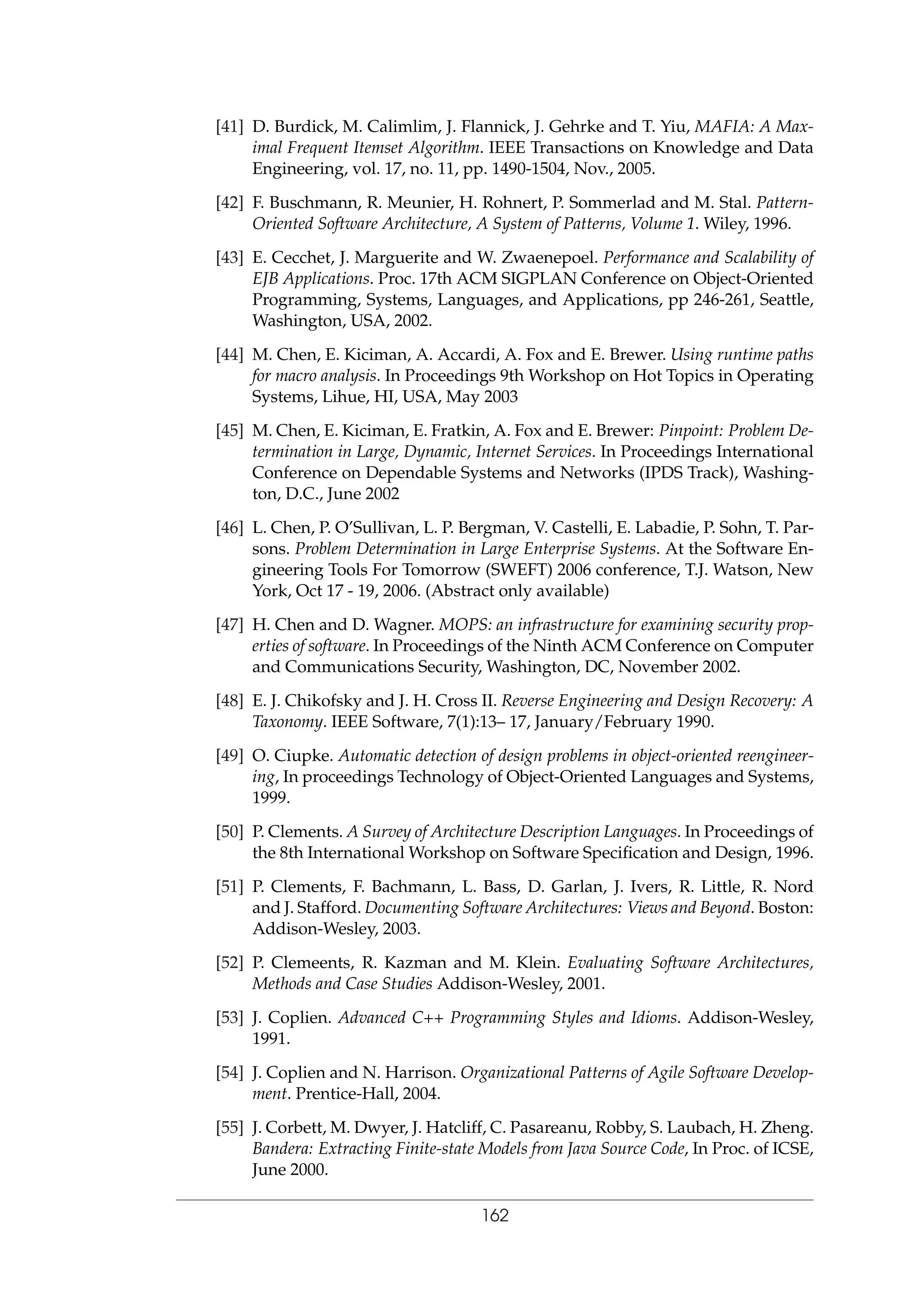 [41] D. Burdick, M. Calimlim, J. Flannick, J. Gehrke and T. Yiu, MAFIA: A Max-
imal Frequent Itemset Algorithm. IEEE Transactions on Knowledge and Data
Engineering, vol. 17, no. 11, pp. 1490-1504, Nov., 2005.
[42] F. Buschmann, R. Meunier, H. Rohnert, P. Sommerlad and M. Stal. Pattern-
Oriented Software Architecture, A System of Patterns, Volume 1. Wiley, 1996.
[43] E. Cecchet, J. Marguerite and W. Zwaenepoel. Performance and Scalability of
EJB Applications. Proc. 17th ACM SIGPLAN Conference on Object-Oriented
Programming, Systems, Languages, and Applications, pp 246-261, Seattle,
Washington, USA, 2002.
[44] M. Chen, E. Kiciman, A. Accardi, A. Fox and E. Brewer. Using runtime paths
for macro analysis. In Proceedings 9th Workshop on Hot Topics in Operating
Systems, Lihue, HI, USA, May 2003
[45] M. Chen, E. Kiciman, E. Fratkin, A. Fox and E. Brewer: Pinpoint: Problem De-
termination in Large, Dynamic, Internet Services. In Proceedings International
Conference on Dependable Systems and Networks (IPDS Track), Washing-
ton, D.C., June 2002
[46] L. Chen, P. O’Sullivan, L. P. Bergman, V. Castelli, E. Labadie, P. Sohn, T. Par-
sons. Problem Determination in Large Enterprise Systems. At the Software En-
gineering Tools For Tomorrow (SWEFT) 2006 conference, T.J. Watson, New
York, Oct 17 - 19, 2006. (Abstract only available)
[47] H. Chen and D. Wagner. MOPS: an infrastructure for examining security prop-
erties of software. In Proceedings of the Ninth ACM Conference on Computer
and Communications Security, Washington, DC, November 2002.
[48] E. J. Chikofsky and J. H. Cross II. Reverse Engineering and Design Recovery: A
Taxonomy. IEEE Software, 7(1):13– 17, January/February 1990.
[49] O. Ciupke. Automatic detection of design problems in object-oriented reengineer-
ing, In proceedings Technology of Object-Oriented Languages and Systems,
1999.
[50] P. Clements. A Survey of Architecture Description Languages. In Proceedings of
the 8th International Workshop on Software Speciﬁcation and Design, 1996.
[51] P. Clements, F. Bachmann, L. Bass, D. Garlan, J. Ivers, R. Little, R. Nord
and J. Stafford. Documenting Software Architectures: Views and Beyond. Boston:
Addison-Wesley, 2003.
[52] P. Clemeents, R. Kazman and M. Klein. Evaluating Software Architectures,
Methods and Case Studies Addison-Wesley, 2001.
[53] J. Coplien. Advanced C++ Programming Styles and Idioms. Addison-Wesley,
1991.
[54] J. Coplien and N. Harrison. Organizational Patterns of Agile Software Develop-
ment. Prentice-Hall, 2004.
[55] J. Corbett, M. Dwyer, J. Hatcliff, C. Pasareanu, Robby, S. Laubach, H. Zheng.
Bandera: Extracting Finite-state Models from Java Source Code, In Proc. of ICSE,
June 2000.
162
 