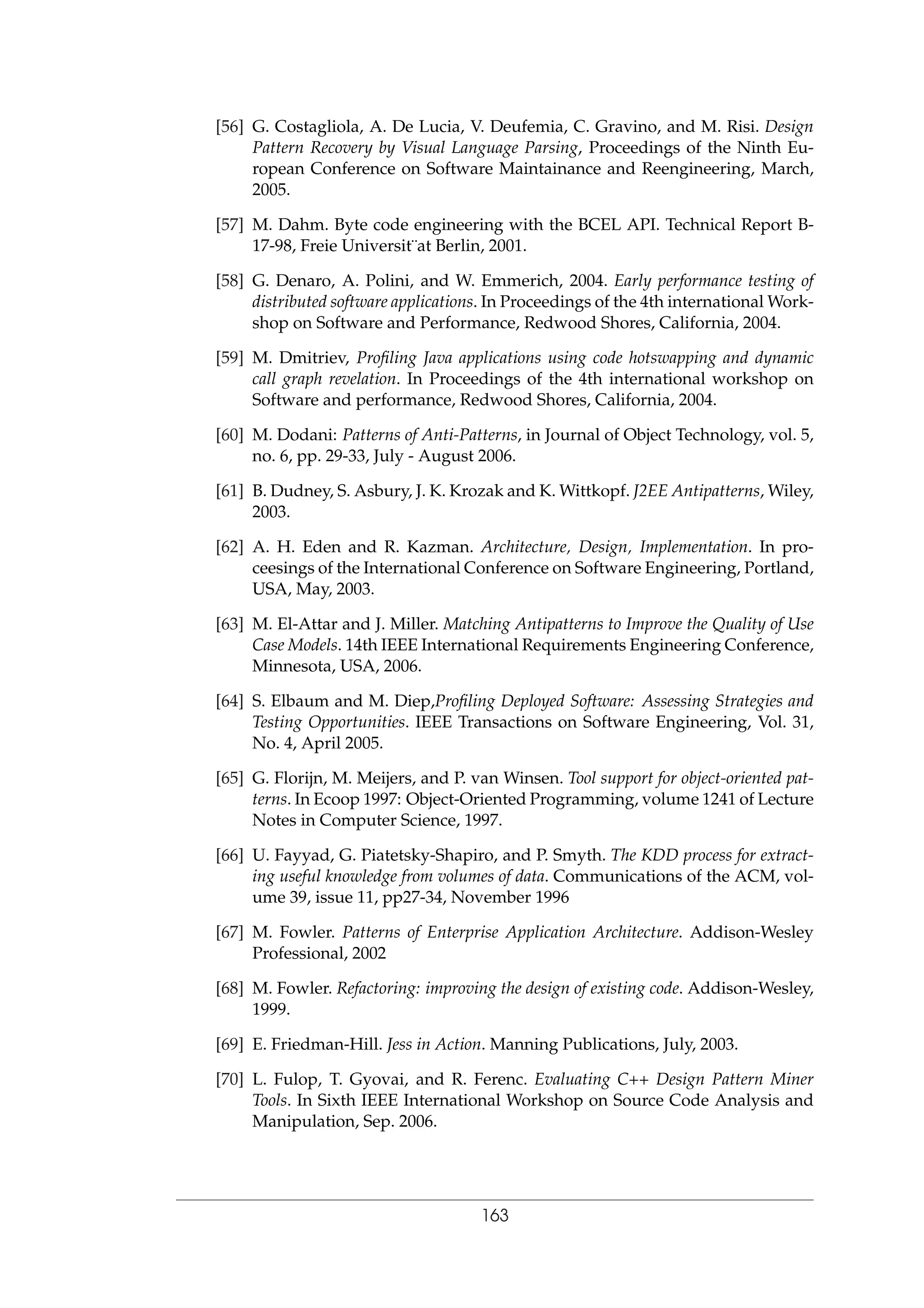 [56] G. Costagliola, A. De Lucia, V. Deufemia, C. Gravino, and M. Risi. Design
Pattern Recovery by Visual Language Parsing, Proceedings of the Ninth Eu-
ropean Conference on Software Maintainance and Reengineering, March,
2005.
[57] M. Dahm. Byte code engineering with the BCEL API. Technical Report B-
17-98, Freie Universit¨at Berlin, 2001.
[58] G. Denaro, A. Polini, and W. Emmerich, 2004. Early performance testing of
distributed software applications. In Proceedings of the 4th international Work-
shop on Software and Performance, Redwood Shores, California, 2004.
[59] M. Dmitriev, Proﬁling Java applications using code hotswapping and dynamic
call graph revelation. In Proceedings of the 4th international workshop on
Software and performance, Redwood Shores, California, 2004.
[60] M. Dodani: Patterns of Anti-Patterns, in Journal of Object Technology, vol. 5,
no. 6, pp. 29-33, July - August 2006.
[61] B. Dudney, S. Asbury, J. K. Krozak and K. Wittkopf. J2EE Antipatterns, Wiley,
2003.
[62] A. H. Eden and R. Kazman. Architecture, Design, Implementation. In pro-
ceesings of the International Conference on Software Engineering, Portland,
USA, May, 2003.
[63] M. El-Attar and J. Miller. Matching Antipatterns to Improve the Quality of Use
Case Models. 14th IEEE International Requirements Engineering Conference,
Minnesota, USA, 2006.
[64] S. Elbaum and M. Diep,Proﬁling Deployed Software: Assessing Strategies and
Testing Opportunities. IEEE Transactions on Software Engineering, Vol. 31,
No. 4, April 2005.
[65] G. Florijn, M. Meijers, and P. van Winsen. Tool support for object-oriented pat-
terns. In Ecoop 1997: Object-Oriented Programming, volume 1241 of Lecture
Notes in Computer Science, 1997.
[66] U. Fayyad, G. Piatetsky-Shapiro, and P. Smyth. The KDD process for extract-
ing useful knowledge from volumes of data. Communications of the ACM, vol-
ume 39, issue 11, pp27-34, November 1996
[67] M. Fowler. Patterns of Enterprise Application Architecture. Addison-Wesley
Professional, 2002
[68] M. Fowler. Refactoring: improving the design of existing code. Addison-Wesley,
1999.
[69] E. Friedman-Hill. Jess in Action. Manning Publications, July, 2003.
[70] L. Fulop, T. Gyovai, and R. Ferenc. Evaluating C++ Design Pattern Miner
Tools. In Sixth IEEE International Workshop on Source Code Analysis and
Manipulation, Sep. 2006.
163
 