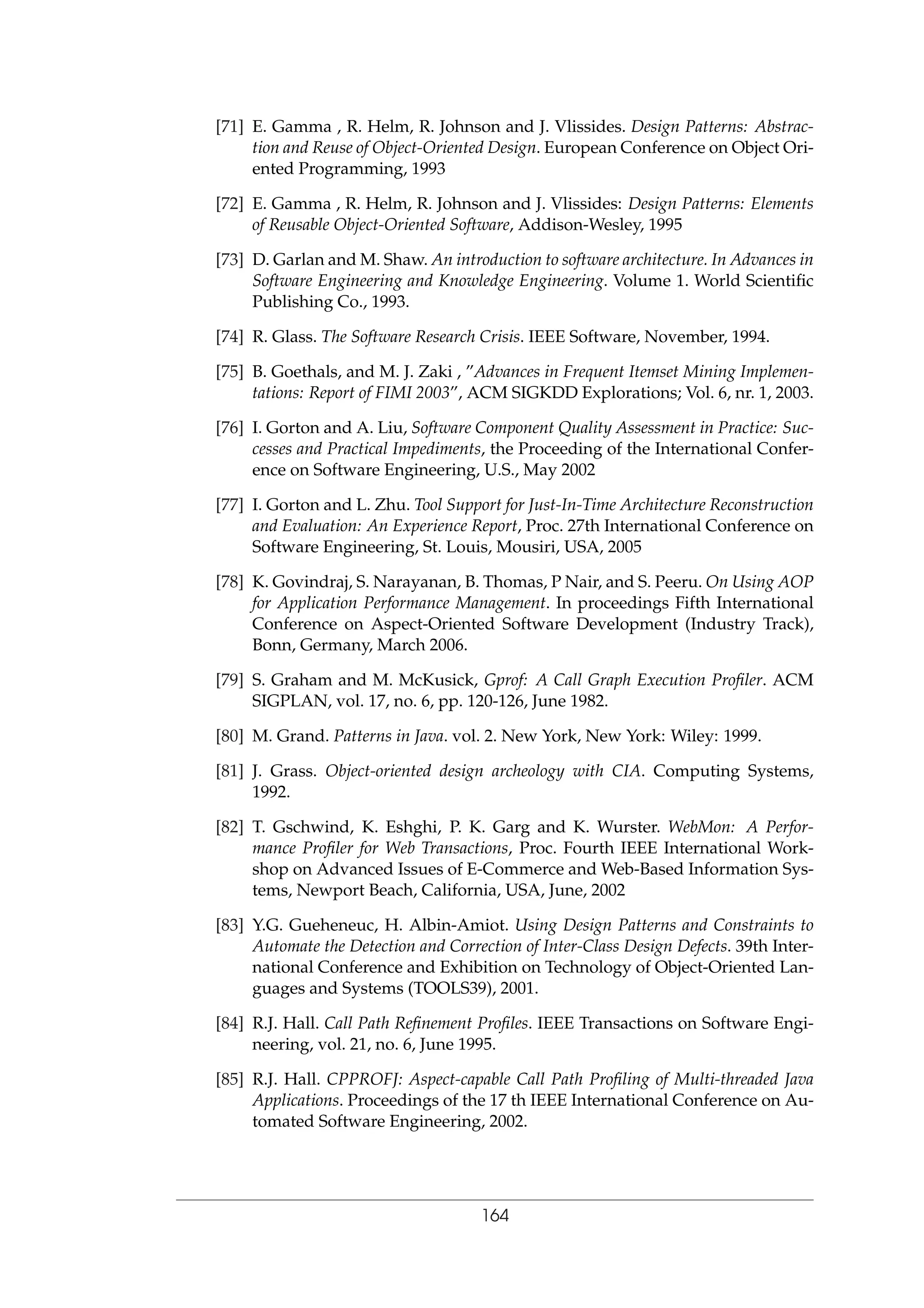 [71] E. Gamma , R. Helm, R. Johnson and J. Vlissides. Design Patterns: Abstrac-
tion and Reuse of Object-Oriented Design. European Conference on Object Ori-
ented Programming, 1993
[72] E. Gamma , R. Helm, R. Johnson and J. Vlissides: Design Patterns: Elements
of Reusable Object-Oriented Software, Addison-Wesley, 1995
[73] D. Garlan and M. Shaw. An introduction to software architecture. In Advances in
Software Engineering and Knowledge Engineering. Volume 1. World Scientiﬁc
Publishing Co., 1993.
[74] R. Glass. The Software Research Crisis. IEEE Software, November, 1994.
[75] B. Goethals, and M. J. Zaki , ”Advances in Frequent Itemset Mining Implemen-
tations: Report of FIMI 2003”, ACM SIGKDD Explorations; Vol. 6, nr. 1, 2003.
[76] I. Gorton and A. Liu, Software Component Quality Assessment in Practice: Suc-
cesses and Practical Impediments, the Proceeding of the International Confer-
ence on Software Engineering, U.S., May 2002
[77] I. Gorton and L. Zhu. Tool Support for Just-In-Time Architecture Reconstruction
and Evaluation: An Experience Report, Proc. 27th International Conference on
Software Engineering, St. Louis, Mousiri, USA, 2005
[78] K. Govindraj, S. Narayanan, B. Thomas, P Nair, and S. Peeru. On Using AOP
for Application Performance Management. In proceedings Fifth International
Conference on Aspect-Oriented Software Development (Industry Track),
Bonn, Germany, March 2006.
[79] S. Graham and M. McKusick, Gprof: A Call Graph Execution Proﬁler. ACM
SIGPLAN, vol. 17, no. 6, pp. 120-126, June 1982.
[80] M. Grand. Patterns in Java. vol. 2. New York, New York: Wiley: 1999.
[81] J. Grass. Object-oriented design archeology with CIA. Computing Systems,
1992.
[82] T. Gschwind, K. Eshghi, P. K. Garg and K. Wurster. WebMon: A Perfor-
mance Proﬁler for Web Transactions, Proc. Fourth IEEE International Work-
shop on Advanced Issues of E-Commerce and Web-Based Information Sys-
tems, Newport Beach, California, USA, June, 2002
[83] Y.G. Gueheneuc, H. Albin-Amiot. Using Design Patterns and Constraints to
Automate the Detection and Correction of Inter-Class Design Defects. 39th Inter-
national Conference and Exhibition on Technology of Object-Oriented Lan-
guages and Systems (TOOLS39), 2001.
[84] R.J. Hall. Call Path Reﬁnement Proﬁles. IEEE Transactions on Software Engi-
neering, vol. 21, no. 6, June 1995.
[85] R.J. Hall. CPPROFJ: Aspect-capable Call Path Proﬁling of Multi-threaded Java
Applications. Proceedings of the 17 th IEEE International Conference on Au-
tomated Software Engineering, 2002.
164
 