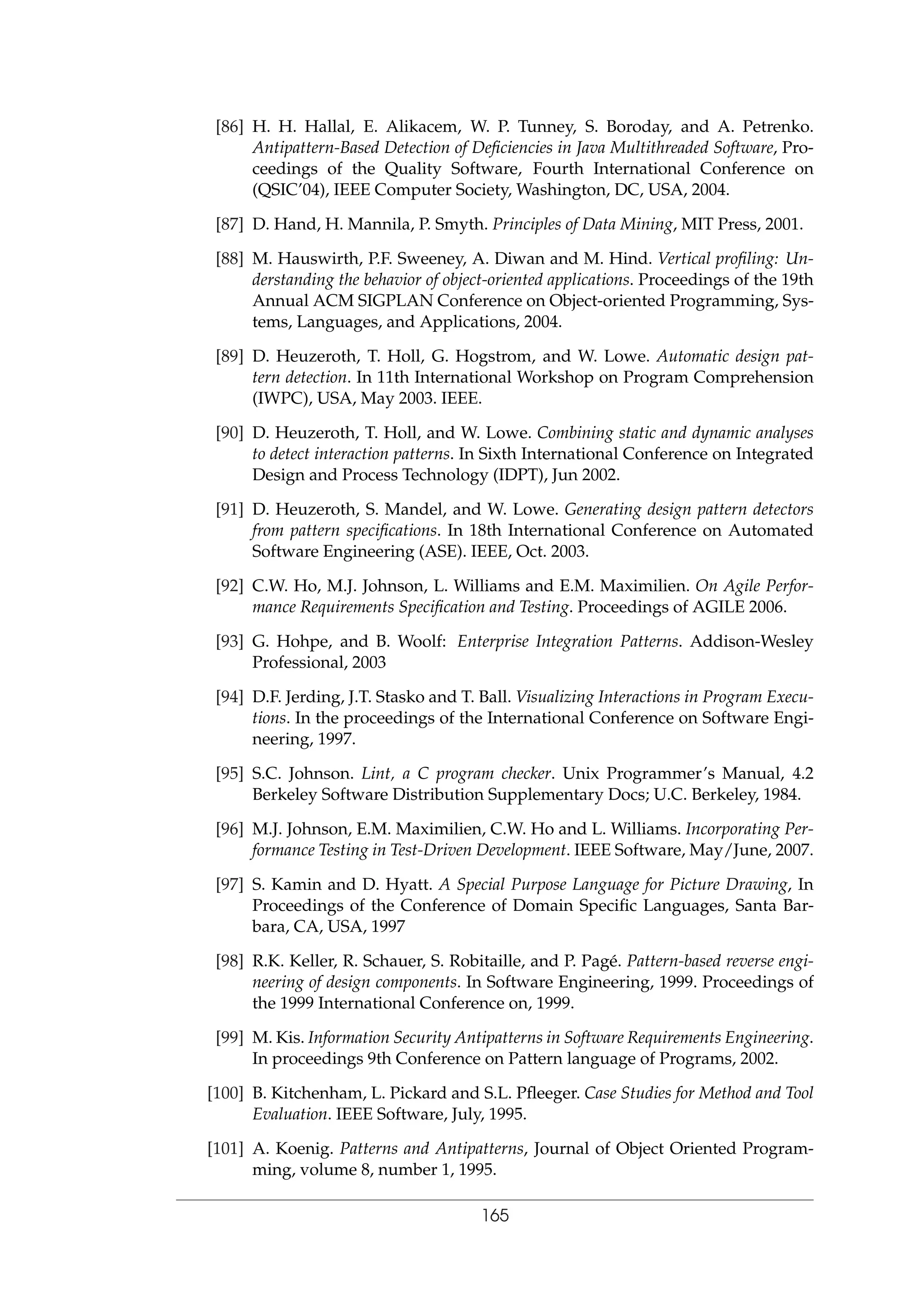 [86] H. H. Hallal, E. Alikacem, W. P. Tunney, S. Boroday, and A. Petrenko.
Antipattern-Based Detection of Deﬁciencies in Java Multithreaded Software, Pro-
ceedings of the Quality Software, Fourth International Conference on
(QSIC’04), IEEE Computer Society, Washington, DC, USA, 2004.
[87] D. Hand, H. Mannila, P. Smyth. Principles of Data Mining, MIT Press, 2001.
[88] M. Hauswirth, P.F. Sweeney, A. Diwan and M. Hind. Vertical proﬁling: Un-
derstanding the behavior of object-oriented applications. Proceedings of the 19th
Annual ACM SIGPLAN Conference on Object-oriented Programming, Sys-
tems, Languages, and Applications, 2004.
[89] D. Heuzeroth, T. Holl, G. Hogstrom, and W. Lowe. Automatic design pat-
tern detection. In 11th International Workshop on Program Comprehension
(IWPC), USA, May 2003. IEEE.
[90] D. Heuzeroth, T. Holl, and W. Lowe. Combining static and dynamic analyses
to detect interaction patterns. In Sixth International Conference on Integrated
Design and Process Technology (IDPT), Jun 2002.
[91] D. Heuzeroth, S. Mandel, and W. Lowe. Generating design pattern detectors
from pattern speciﬁcations. In 18th International Conference on Automated
Software Engineering (ASE). IEEE, Oct. 2003.
[92] C.W. Ho, M.J. Johnson, L. Williams and E.M. Maximilien. On Agile Perfor-
mance Requirements Speciﬁcation and Testing. Proceedings of AGILE 2006.
[93] G. Hohpe, and B. Woolf: Enterprise Integration Patterns. Addison-Wesley
Professional, 2003
[94] D.F. Jerding, J.T. Stasko and T. Ball. Visualizing Interactions in Program Execu-
tions. In the proceedings of the International Conference on Software Engi-
neering, 1997.
[95] S.C. Johnson. Lint, a C program checker. Unix Programmer’s Manual, 4.2
Berkeley Software Distribution Supplementary Docs; U.C. Berkeley, 1984.
[96] M.J. Johnson, E.M. Maximilien, C.W. Ho and L. Williams. Incorporating Per-
formance Testing in Test-Driven Development. IEEE Software, May/June, 2007.
[97] S. Kamin and D. Hyatt. A Special Purpose Language for Picture Drawing, In
Proceedings of the Conference of Domain Speciﬁc Languages, Santa Bar-
bara, CA, USA, 1997
[98] R.K. Keller, R. Schauer, S. Robitaille, and P. Pag´e. Pattern-based reverse engi-
neering of design components. In Software Engineering, 1999. Proceedings of
the 1999 International Conference on, 1999.
[99] M. Kis. Information Security Antipatterns in Software Requirements Engineering.
In proceedings 9th Conference on Pattern language of Programs, 2002.
[100] B. Kitchenham, L. Pickard and S.L. Pﬂeeger. Case Studies for Method and Tool
Evaluation. IEEE Software, July, 1995.
[101] A. Koenig. Patterns and Antipatterns, Journal of Object Oriented Program-
ming, volume 8, number 1, 1995.
165
 