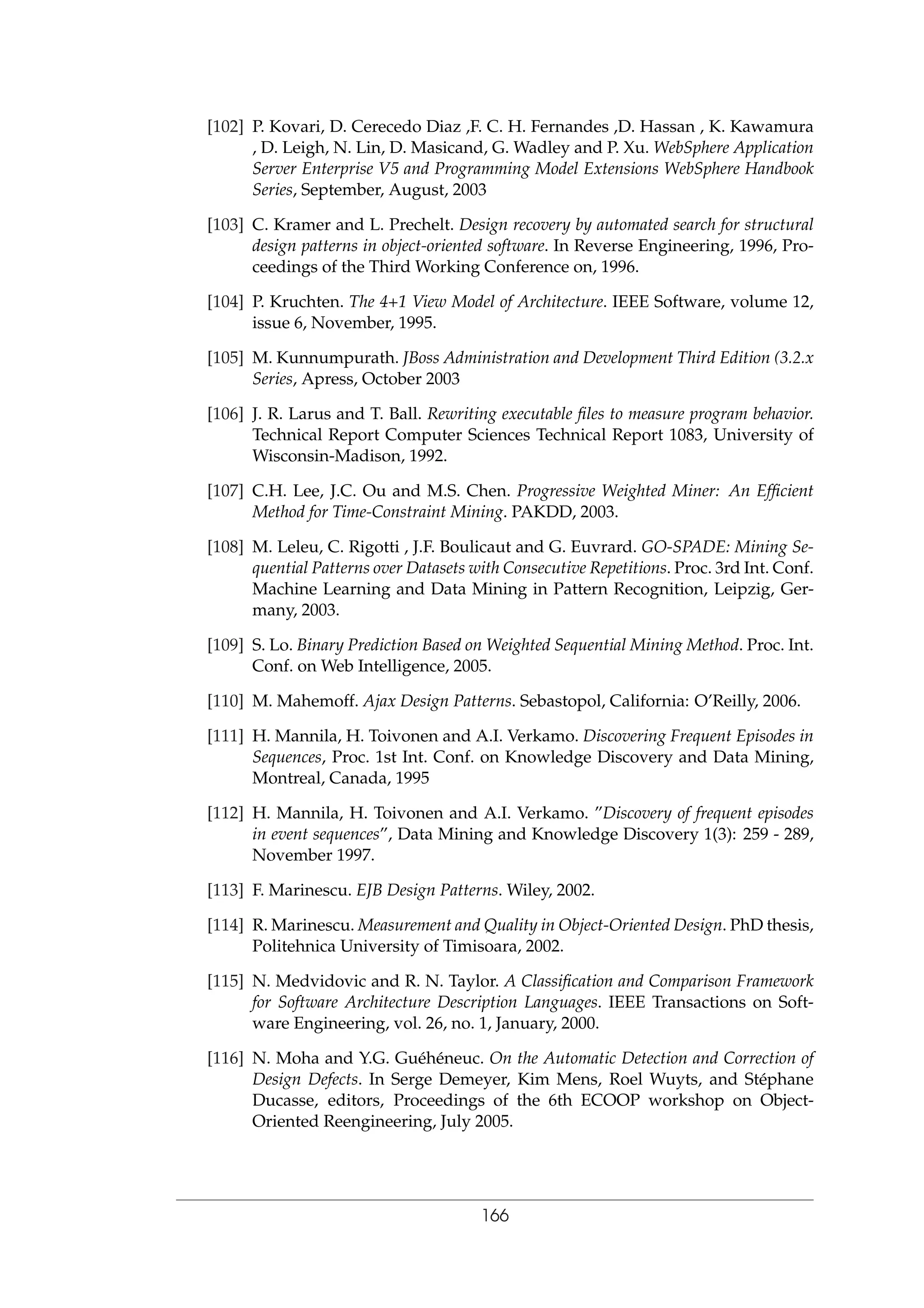 [102] P. Kovari, D. Cerecedo Diaz ,F. C. H. Fernandes ,D. Hassan , K. Kawamura
, D. Leigh, N. Lin, D. Masicand, G. Wadley and P. Xu. WebSphere Application
Server Enterprise V5 and Programming Model Extensions WebSphere Handbook
Series, September, August, 2003
[103] C. Kramer and L. Prechelt. Design recovery by automated search for structural
design patterns in object-oriented software. In Reverse Engineering, 1996, Pro-
ceedings of the Third Working Conference on, 1996.
[104] P. Kruchten. The 4+1 View Model of Architecture. IEEE Software, volume 12,
issue 6, November, 1995.
[105] M. Kunnumpurath. JBoss Administration and Development Third Edition (3.2.x
Series, Apress, October 2003
[106] J. R. Larus and T. Ball. Rewriting executable ﬁles to measure program behavior.
Technical Report Computer Sciences Technical Report 1083, University of
Wisconsin-Madison, 1992.
[107] C.H. Lee, J.C. Ou and M.S. Chen. Progressive Weighted Miner: An Efﬁcient
Method for Time-Constraint Mining. PAKDD, 2003.
[108] M. Leleu, C. Rigotti , J.F. Boulicaut and G. Euvrard. GO-SPADE: Mining Se-
quential Patterns over Datasets with Consecutive Repetitions. Proc. 3rd Int. Conf.
Machine Learning and Data Mining in Pattern Recognition, Leipzig, Ger-
many, 2003.
[109] S. Lo. Binary Prediction Based on Weighted Sequential Mining Method. Proc. Int.
Conf. on Web Intelligence, 2005.
[110] M. Mahemoff. Ajax Design Patterns. Sebastopol, California: O’Reilly, 2006.
[111] H. Mannila, H. Toivonen and A.I. Verkamo. Discovering Frequent Episodes in
Sequences, Proc. 1st Int. Conf. on Knowledge Discovery and Data Mining,
Montreal, Canada, 1995
[112] H. Mannila, H. Toivonen and A.I. Verkamo. ”Discovery of frequent episodes
in event sequences”, Data Mining and Knowledge Discovery 1(3): 259 - 289,
November 1997.
[113] F. Marinescu. EJB Design Patterns. Wiley, 2002.
[114] R. Marinescu. Measurement and Quality in Object-Oriented Design. PhD thesis,
Politehnica University of Timisoara, 2002.
[115] N. Medvidovic and R. N. Taylor. A Classiﬁcation and Comparison Framework
for Software Architecture Description Languages. IEEE Transactions on Soft-
ware Engineering, vol. 26, no. 1, January, 2000.
[116] N. Moha and Y.G. Gu´eh´eneuc. On the Automatic Detection and Correction of
Design Defects. In Serge Demeyer, Kim Mens, Roel Wuyts, and St´ephane
Ducasse, editors, Proceedings of the 6th ECOOP workshop on Object-
Oriented Reengineering, July 2005.
166
 