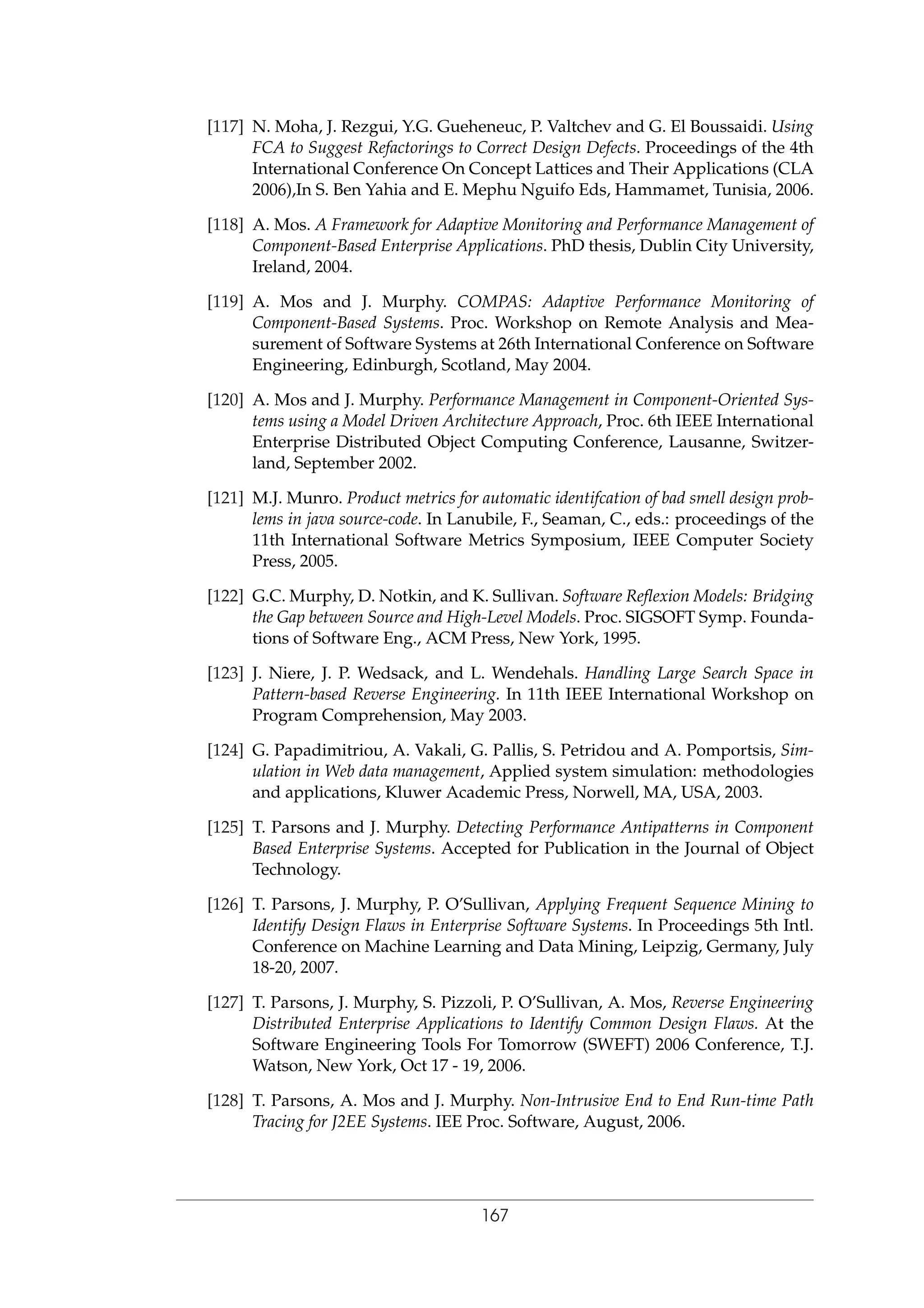 [117] N. Moha, J. Rezgui, Y.G. Gueheneuc, P. Valtchev and G. El Boussaidi. Using
FCA to Suggest Refactorings to Correct Design Defects. Proceedings of the 4th
International Conference On Concept Lattices and Their Applications (CLA
2006),In S. Ben Yahia and E. Mephu Nguifo Eds, Hammamet, Tunisia, 2006.
[118] A. Mos. A Framework for Adaptive Monitoring and Performance Management of
Component-Based Enterprise Applications. PhD thesis, Dublin City University,
Ireland, 2004.
[119] A. Mos and J. Murphy. COMPAS: Adaptive Performance Monitoring of
Component-Based Systems. Proc. Workshop on Remote Analysis and Mea-
surement of Software Systems at 26th International Conference on Software
Engineering, Edinburgh, Scotland, May 2004.
[120] A. Mos and J. Murphy. Performance Management in Component-Oriented Sys-
tems using a Model Driven Architecture Approach, Proc. 6th IEEE International
Enterprise Distributed Object Computing Conference, Lausanne, Switzer-
land, September 2002.
[121] M.J. Munro. Product metrics for automatic identifcation of bad smell design prob-
lems in java source-code. In Lanubile, F., Seaman, C., eds.: proceedings of the
11th International Software Metrics Symposium, IEEE Computer Society
Press, 2005.
[122] G.C. Murphy, D. Notkin, and K. Sullivan. Software Reﬂexion Models: Bridging
the Gap between Source and High-Level Models. Proc. SIGSOFT Symp. Founda-
tions of Software Eng., ACM Press, New York, 1995.
[123] J. Niere, J. P. Wedsack, and L. Wendehals. Handling Large Search Space in
Pattern-based Reverse Engineering. In 11th IEEE International Workshop on
Program Comprehension, May 2003.
[124] G. Papadimitriou, A. Vakali, G. Pallis, S. Petridou and A. Pomportsis, Sim-
ulation in Web data management, Applied system simulation: methodologies
and applications, Kluwer Academic Press, Norwell, MA, USA, 2003.
[125] T. Parsons and J. Murphy. Detecting Performance Antipatterns in Component
Based Enterprise Systems. Accepted for Publication in the Journal of Object
Technology.
[126] T. Parsons, J. Murphy, P. O’Sullivan, Applying Frequent Sequence Mining to
Identify Design Flaws in Enterprise Software Systems. In Proceedings 5th Intl.
Conference on Machine Learning and Data Mining, Leipzig, Germany, July
18-20, 2007.
[127] T. Parsons, J. Murphy, S. Pizzoli, P. O’Sullivan, A. Mos, Reverse Engineering
Distributed Enterprise Applications to Identify Common Design Flaws. At the
Software Engineering Tools For Tomorrow (SWEFT) 2006 Conference, T.J.
Watson, New York, Oct 17 - 19, 2006.
[128] T. Parsons, A. Mos and J. Murphy. Non-Intrusive End to End Run-time Path
Tracing for J2EE Systems. IEE Proc. Software, August, 2006.
167
 