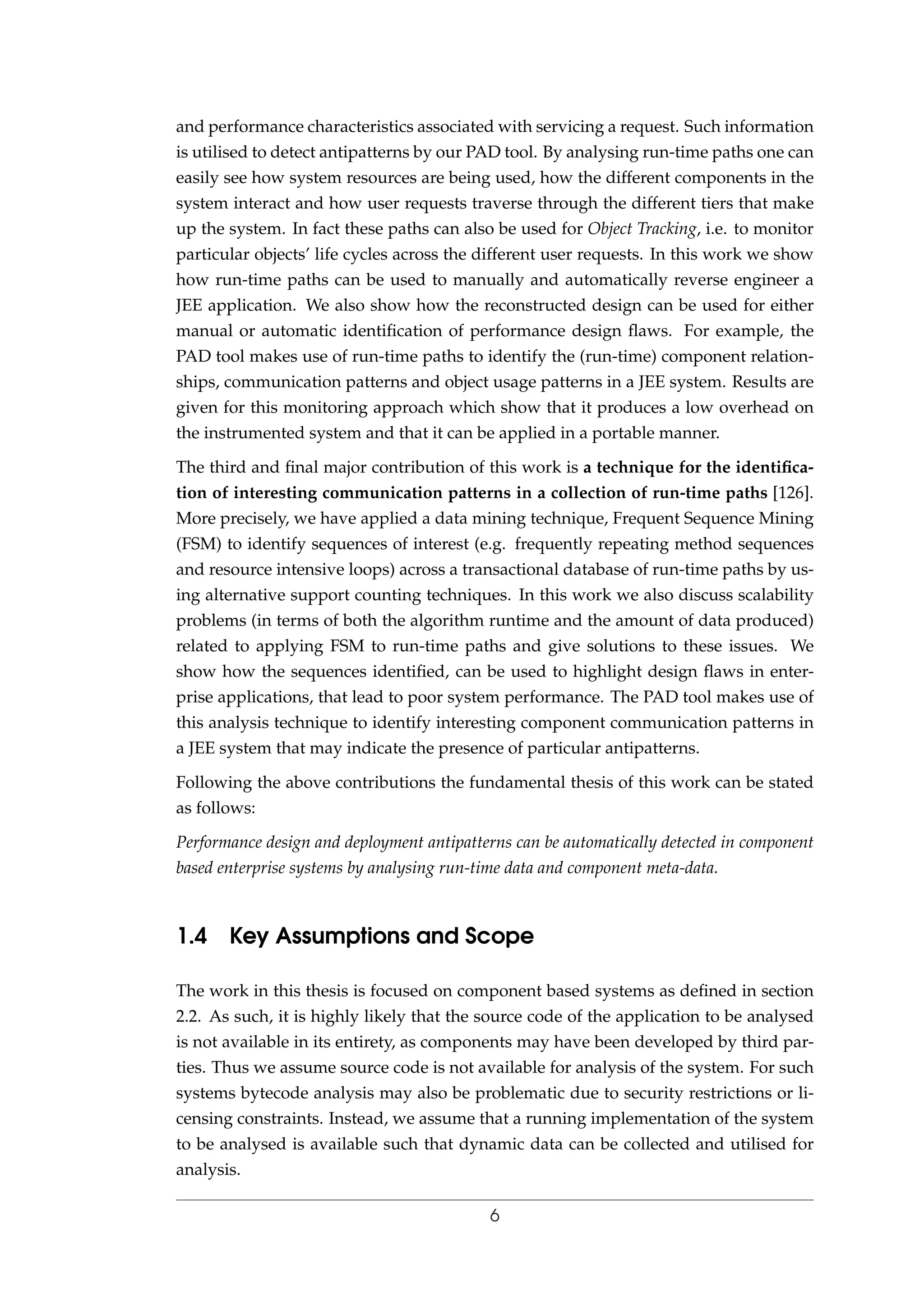 and performance characteristics associated with servicing a request. Such information
is utilised to detect antipatterns by our PAD tool. By analysing run-time paths one can
easily see how system resources are being used, how the different components in the
system interact and how user requests traverse through the different tiers that make
up the system. In fact these paths can also be used for Object Tracking, i.e. to monitor
particular objects’ life cycles across the different user requests. In this work we show
how run-time paths can be used to manually and automatically reverse engineer a
JEE application. We also show how the reconstructed design can be used for either
manual or automatic identiﬁcation of performance design ﬂaws. For example, the
PAD tool makes use of run-time paths to identify the (run-time) component relation-
ships, communication patterns and object usage patterns in a JEE system. Results are
given for this monitoring approach which show that it produces a low overhead on
the instrumented system and that it can be applied in a portable manner.
The third and ﬁnal major contribution of this work is a technique for the identiﬁca-
tion of interesting communication patterns in a collection of run-time paths [126].
More precisely, we have applied a data mining technique, Frequent Sequence Mining
(FSM) to identify sequences of interest (e.g. frequently repeating method sequences
and resource intensive loops) across a transactional database of run-time paths by us-
ing alternative support counting techniques. In this work we also discuss scalability
problems (in terms of both the algorithm runtime and the amount of data produced)
related to applying FSM to run-time paths and give solutions to these issues. We
show how the sequences identiﬁed, can be used to highlight design ﬂaws in enter-
prise applications, that lead to poor system performance. The PAD tool makes use of
this analysis technique to identify interesting component communication patterns in
a JEE system that may indicate the presence of particular antipatterns.
Following the above contributions the fundamental thesis of this work can be stated
as follows:
Performance design and deployment antipatterns can be automatically detected in component
based enterprise systems by analysing run-time data and component meta-data.
1.4 Key Assumptions and Scope
The work in this thesis is focused on component based systems as deﬁned in section
2.2. As such, it is highly likely that the source code of the application to be analysed
is not available in its entirety, as components may have been developed by third par-
ties. Thus we assume source code is not available for analysis of the system. For such
systems bytecode analysis may also be problematic due to security restrictions or li-
censing constraints. Instead, we assume that a running implementation of the system
to be analysed is available such that dynamic data can be collected and utilised for
analysis.
6
 
