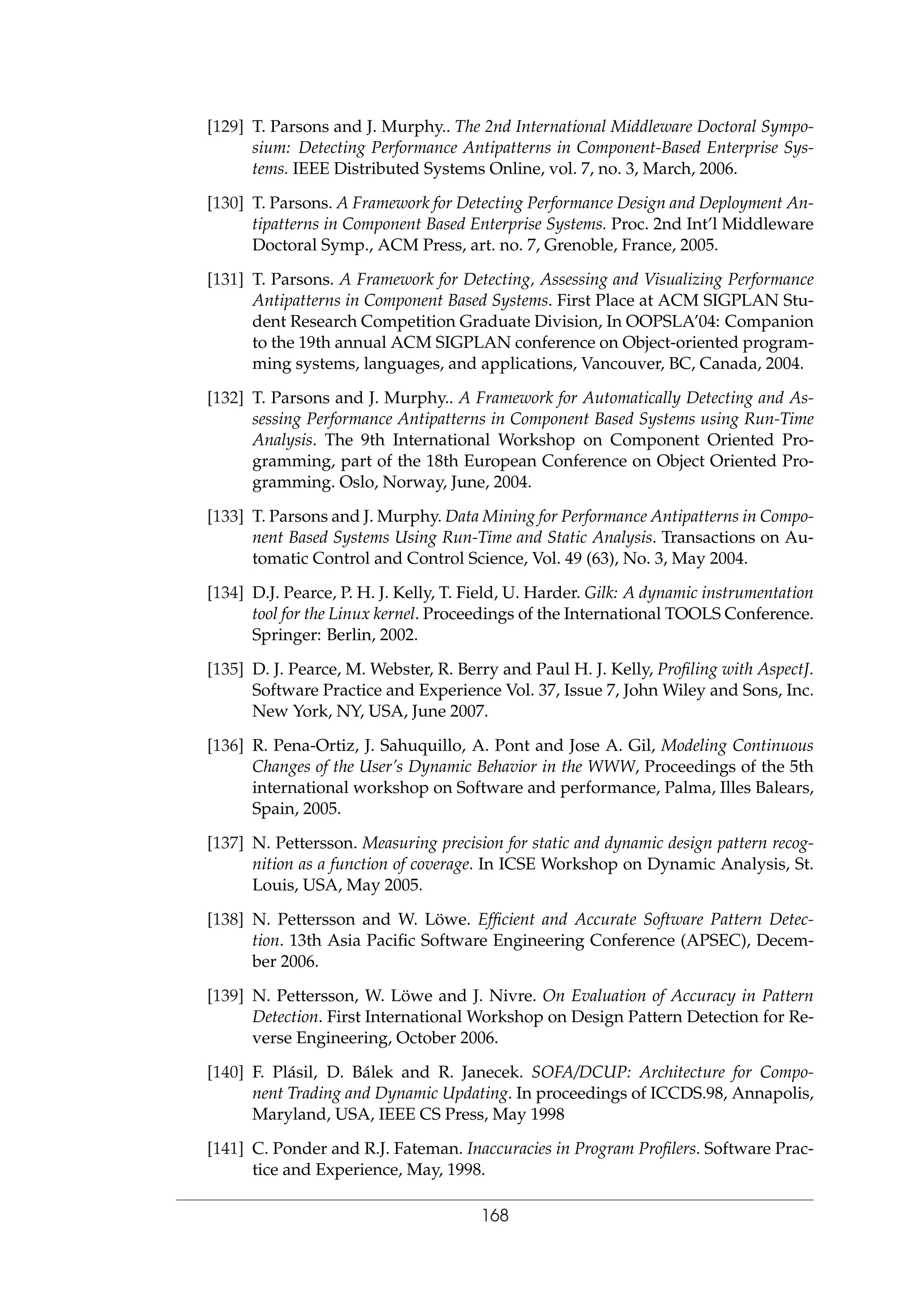 [129] T. Parsons and J. Murphy.. The 2nd International Middleware Doctoral Sympo-
sium: Detecting Performance Antipatterns in Component-Based Enterprise Sys-
tems. IEEE Distributed Systems Online, vol. 7, no. 3, March, 2006.
[130] T. Parsons. A Framework for Detecting Performance Design and Deployment An-
tipatterns in Component Based Enterprise Systems. Proc. 2nd Int’l Middleware
Doctoral Symp., ACM Press, art. no. 7, Grenoble, France, 2005.
[131] T. Parsons. A Framework for Detecting, Assessing and Visualizing Performance
Antipatterns in Component Based Systems. First Place at ACM SIGPLAN Stu-
dent Research Competition Graduate Division, In OOPSLA’04: Companion
to the 19th annual ACM SIGPLAN conference on Object-oriented program-
ming systems, languages, and applications, Vancouver, BC, Canada, 2004.
[132] T. Parsons and J. Murphy.. A Framework for Automatically Detecting and As-
sessing Performance Antipatterns in Component Based Systems using Run-Time
Analysis. The 9th International Workshop on Component Oriented Pro-
gramming, part of the 18th European Conference on Object Oriented Pro-
gramming. Oslo, Norway, June, 2004.
[133] T. Parsons and J. Murphy. Data Mining for Performance Antipatterns in Compo-
nent Based Systems Using Run-Time and Static Analysis. Transactions on Au-
tomatic Control and Control Science, Vol. 49 (63), No. 3, May 2004.
[134] D.J. Pearce, P. H. J. Kelly, T. Field, U. Harder. Gilk: A dynamic instrumentation
tool for the Linux kernel. Proceedings of the International TOOLS Conference.
Springer: Berlin, 2002.
[135] D. J. Pearce, M. Webster, R. Berry and Paul H. J. Kelly, Proﬁling with AspectJ.
Software Practice and Experience Vol. 37, Issue 7, John Wiley and Sons, Inc.
New York, NY, USA, June 2007.
[136] R. Pena-Ortiz, J. Sahuquillo, A. Pont and Jose A. Gil, Modeling Continuous
Changes of the User’s Dynamic Behavior in the WWW, Proceedings of the 5th
international workshop on Software and performance, Palma, Illes Balears,
Spain, 2005.
[137] N. Pettersson. Measuring precision for static and dynamic design pattern recog-
nition as a function of coverage. In ICSE Workshop on Dynamic Analysis, St.
Louis, USA, May 2005.
[138] N. Pettersson and W. L¨owe. Efﬁcient and Accurate Software Pattern Detec-
tion. 13th Asia Paciﬁc Software Engineering Conference (APSEC), Decem-
ber 2006.
[139] N. Pettersson, W. L¨owe and J. Nivre. On Evaluation of Accuracy in Pattern
Detection. First International Workshop on Design Pattern Detection for Re-
verse Engineering, October 2006.
[140] F. Pl´asil, D. B´alek and R. Janecek. SOFA/DCUP: Architecture for Compo-
nent Trading and Dynamic Updating. In proceedings of ICCDS.98, Annapolis,
Maryland, USA, IEEE CS Press, May 1998
[141] C. Ponder and R.J. Fateman. Inaccuracies in Program Proﬁlers. Software Prac-
tice and Experience, May, 1998.
168
 