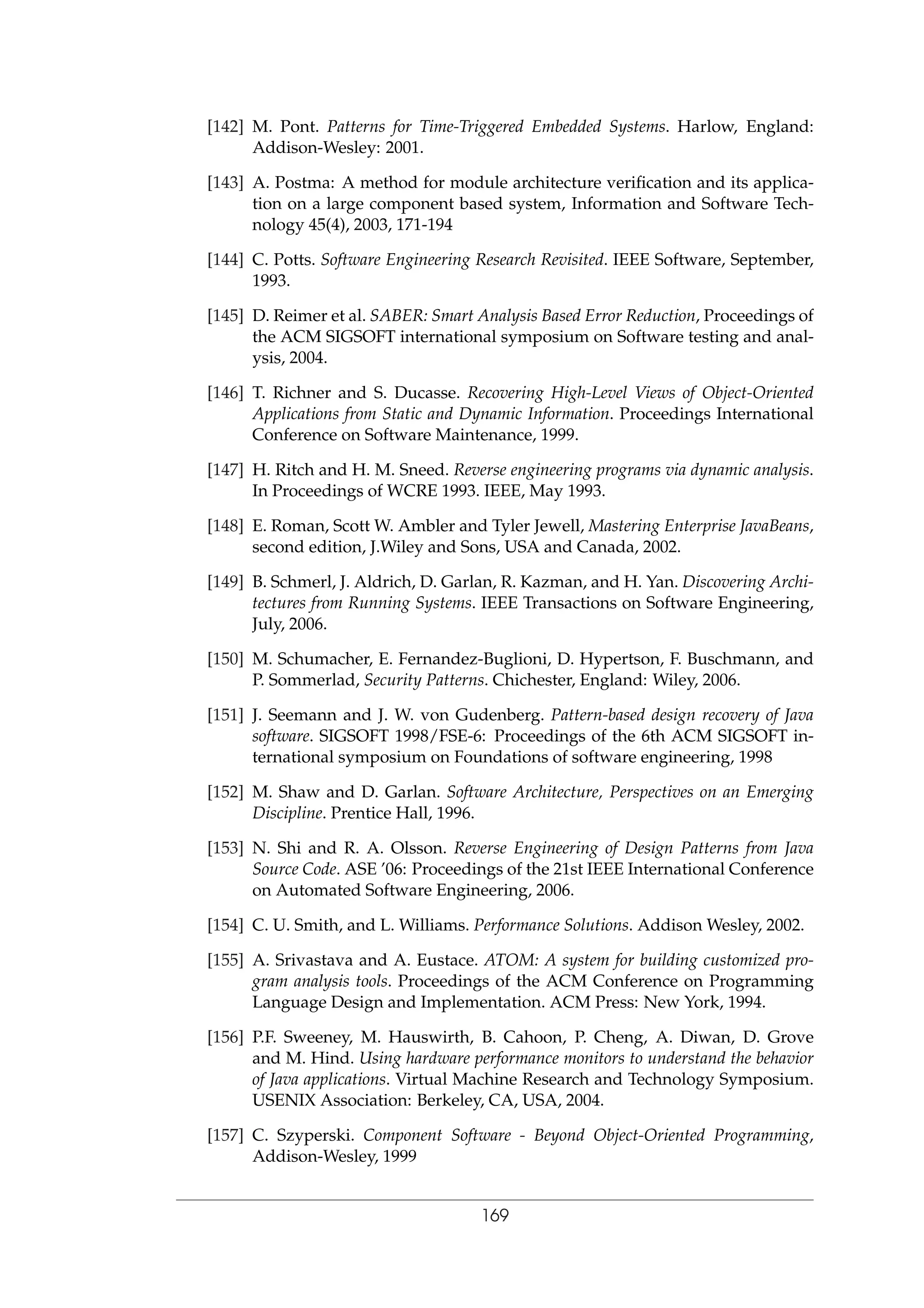 [142] M. Pont. Patterns for Time-Triggered Embedded Systems. Harlow, England:
Addison-Wesley: 2001.
[143] A. Postma: A method for module architecture veriﬁcation and its applica-
tion on a large component based system, Information and Software Tech-
nology 45(4), 2003, 171-194
[144] C. Potts. Software Engineering Research Revisited. IEEE Software, September,
1993.
[145] D. Reimer et al. SABER: Smart Analysis Based Error Reduction, Proceedings of
the ACM SIGSOFT international symposium on Software testing and anal-
ysis, 2004.
[146] T. Richner and S. Ducasse. Recovering High-Level Views of Object-Oriented
Applications from Static and Dynamic Information. Proceedings International
Conference on Software Maintenance, 1999.
[147] H. Ritch and H. M. Sneed. Reverse engineering programs via dynamic analysis.
In Proceedings of WCRE 1993. IEEE, May 1993.
[148] E. Roman, Scott W. Ambler and Tyler Jewell, Mastering Enterprise JavaBeans,
second edition, J.Wiley and Sons, USA and Canada, 2002.
[149] B. Schmerl, J. Aldrich, D. Garlan, R. Kazman, and H. Yan. Discovering Archi-
tectures from Running Systems. IEEE Transactions on Software Engineering,
July, 2006.
[150] M. Schumacher, E. Fernandez-Buglioni, D. Hypertson, F. Buschmann, and
P. Sommerlad, Security Patterns. Chichester, England: Wiley, 2006.
[151] J. Seemann and J. W. von Gudenberg. Pattern-based design recovery of Java
software. SIGSOFT 1998/FSE-6: Proceedings of the 6th ACM SIGSOFT in-
ternational symposium on Foundations of software engineering, 1998
[152] M. Shaw and D. Garlan. Software Architecture, Perspectives on an Emerging
Discipline. Prentice Hall, 1996.
[153] N. Shi and R. A. Olsson. Reverse Engineering of Design Patterns from Java
Source Code. ASE ’06: Proceedings of the 21st IEEE International Conference
on Automated Software Engineering, 2006.
[154] C. U. Smith, and L. Williams. Performance Solutions. Addison Wesley, 2002.
[155] A. Srivastava and A. Eustace. ATOM: A system for building customized pro-
gram analysis tools. Proceedings of the ACM Conference on Programming
Language Design and Implementation. ACM Press: New York, 1994.
[156] P.F. Sweeney, M. Hauswirth, B. Cahoon, P. Cheng, A. Diwan, D. Grove
and M. Hind. Using hardware performance monitors to understand the behavior
of Java applications. Virtual Machine Research and Technology Symposium.
USENIX Association: Berkeley, CA, USA, 2004.
[157] C. Szyperski. Component Software - Beyond Object-Oriented Programming,
Addison-Wesley, 1999
169
 