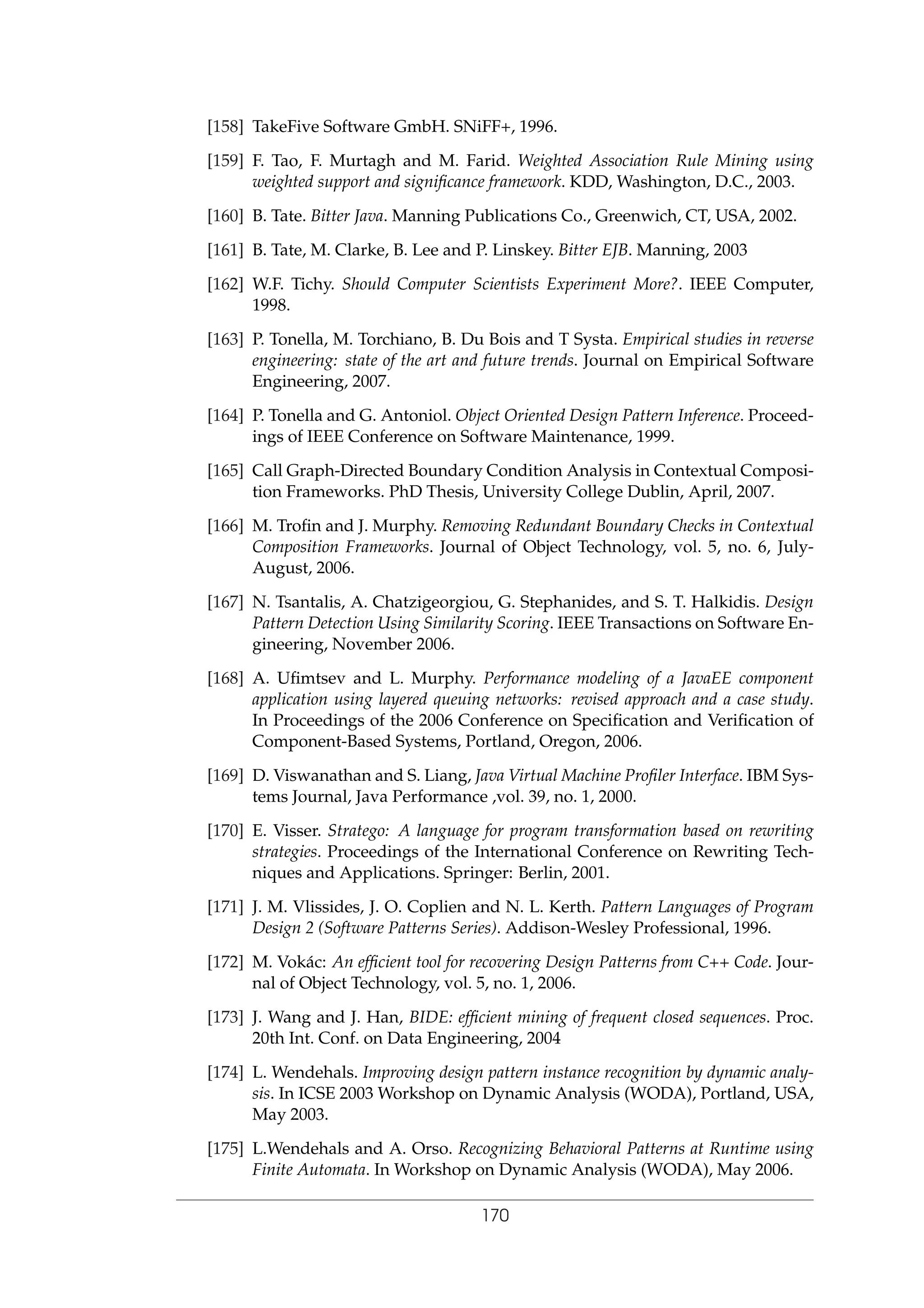 [158] TakeFive Software GmbH. SNiFF+, 1996.
[159] F. Tao, F. Murtagh and M. Farid. Weighted Association Rule Mining using
weighted support and signiﬁcance framework. KDD, Washington, D.C., 2003.
[160] B. Tate. Bitter Java. Manning Publications Co., Greenwich, CT, USA, 2002.
[161] B. Tate, M. Clarke, B. Lee and P. Linskey. Bitter EJB. Manning, 2003
[162] W.F. Tichy. Should Computer Scientists Experiment More?. IEEE Computer,
1998.
[163] P. Tonella, M. Torchiano, B. Du Bois and T Systa. Empirical studies in reverse
engineering: state of the art and future trends. Journal on Empirical Software
Engineering, 2007.
[164] P. Tonella and G. Antoniol. Object Oriented Design Pattern Inference. Proceed-
ings of IEEE Conference on Software Maintenance, 1999.
[165] Call Graph-Directed Boundary Condition Analysis in Contextual Composi-
tion Frameworks. PhD Thesis, University College Dublin, April, 2007.
[166] M. Troﬁn and J. Murphy. Removing Redundant Boundary Checks in Contextual
Composition Frameworks. Journal of Object Technology, vol. 5, no. 6, July-
August, 2006.
[167] N. Tsantalis, A. Chatzigeorgiou, G. Stephanides, and S. T. Halkidis. Design
Pattern Detection Using Similarity Scoring. IEEE Transactions on Software En-
gineering, November 2006.
[168] A. Uﬁmtsev and L. Murphy. Performance modeling of a JavaEE component
application using layered queuing networks: revised approach and a case study.
In Proceedings of the 2006 Conference on Speciﬁcation and Veriﬁcation of
Component-Based Systems, Portland, Oregon, 2006.
[169] D. Viswanathan and S. Liang, Java Virtual Machine Proﬁler Interface. IBM Sys-
tems Journal, Java Performance ,vol. 39, no. 1, 2000.
[170] E. Visser. Stratego: A language for program transformation based on rewriting
strategies. Proceedings of the International Conference on Rewriting Tech-
niques and Applications. Springer: Berlin, 2001.
[171] J. M. Vlissides, J. O. Coplien and N. L. Kerth. Pattern Languages of Program
Design 2 (Software Patterns Series). Addison-Wesley Professional, 1996.
[172] M. Vok´ac: An efﬁcient tool for recovering Design Patterns from C++ Code. Jour-
nal of Object Technology, vol. 5, no. 1, 2006.
[173] J. Wang and J. Han, BIDE: efﬁcient mining of frequent closed sequences. Proc.
20th Int. Conf. on Data Engineering, 2004
[174] L. Wendehals. Improving design pattern instance recognition by dynamic analy-
sis. In ICSE 2003 Workshop on Dynamic Analysis (WODA), Portland, USA,
May 2003.
[175] L.Wendehals and A. Orso. Recognizing Behavioral Patterns at Runtime using
Finite Automata. In Workshop on Dynamic Analysis (WODA), May 2006.
170
 