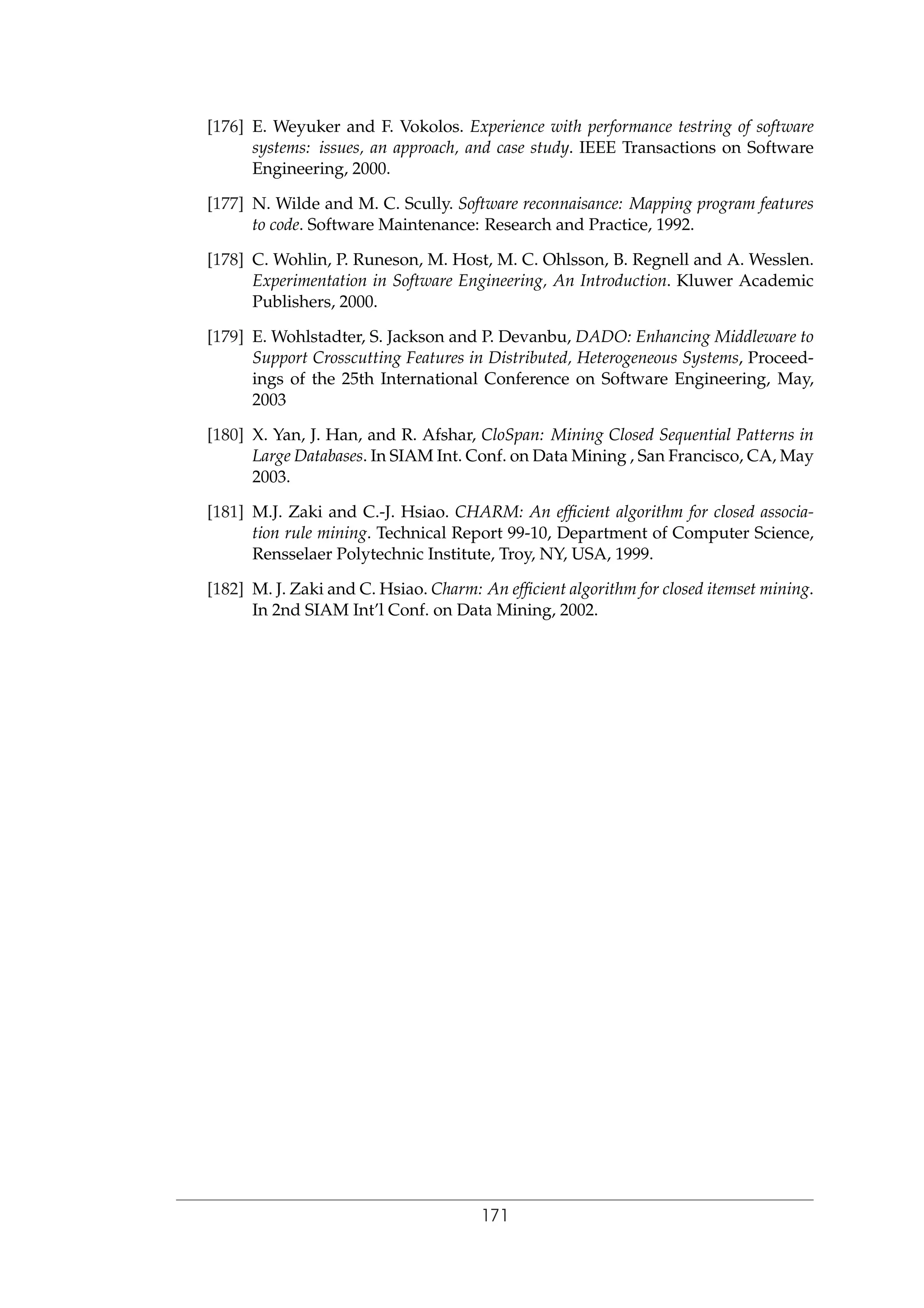 [176] E. Weyuker and F. Vokolos. Experience with performance testring of software
systems: issues, an approach, and case study. IEEE Transactions on Software
Engineering, 2000.
[177] N. Wilde and M. C. Scully. Software reconnaisance: Mapping program features
to code. Software Maintenance: Research and Practice, 1992.
[178] C. Wohlin, P. Runeson, M. Host, M. C. Ohlsson, B. Regnell and A. Wesslen.
Experimentation in Software Engineering, An Introduction. Kluwer Academic
Publishers, 2000.
[179] E. Wohlstadter, S. Jackson and P. Devanbu, DADO: Enhancing Middleware to
Support Crosscutting Features in Distributed, Heterogeneous Systems, Proceed-
ings of the 25th International Conference on Software Engineering, May,
2003
[180] X. Yan, J. Han, and R. Afshar, CloSpan: Mining Closed Sequential Patterns in
Large Databases. In SIAM Int. Conf. on Data Mining , San Francisco, CA, May
2003.
[181] M.J. Zaki and C.-J. Hsiao. CHARM: An efﬁcient algorithm for closed associa-
tion rule mining. Technical Report 99-10, Department of Computer Science,
Rensselaer Polytechnic Institute, Troy, NY, USA, 1999.
[182] M. J. Zaki and C. Hsiao. Charm: An efﬁcient algorithm for closed itemset mining.
In 2nd SIAM Int’l Conf. on Data Mining, 2002.
171
 