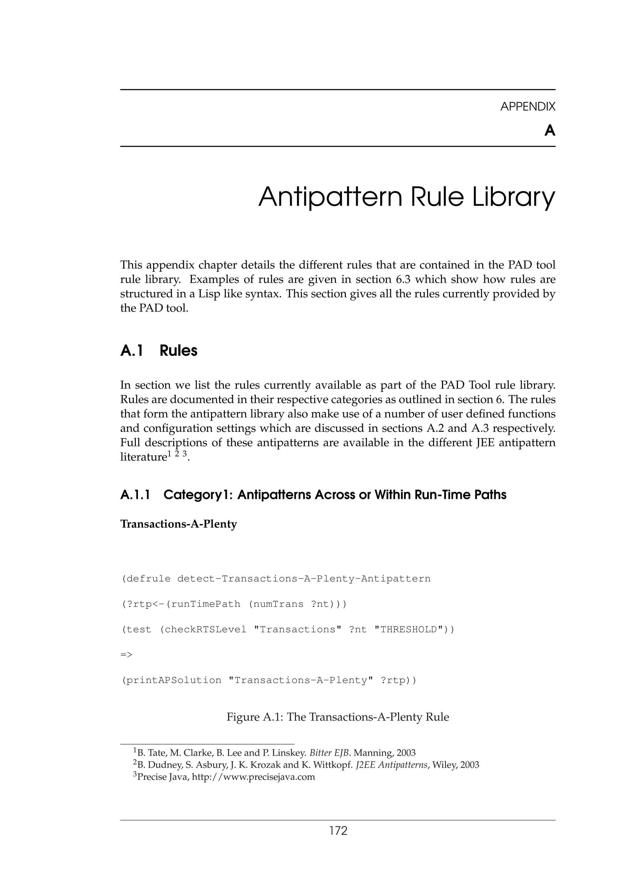 APPENDIX
A
Antipattern Rule Library
This appendix chapter details the different rules that are contained in the PAD tool
rule library. Examples of rules are given in section 6.3 which show how rules are
structured in a Lisp like syntax. This section gives all the rules currently provided by
the PAD tool.
A.1 Rules
In section we list the rules currently available as part of the PAD Tool rule library.
Rules are documented in their respective categories as outlined in section 6. The rules
that form the antipattern library also make use of a number of user deﬁned functions
and conﬁguration settings which are discussed in sections A.2 and A.3 respectively.
Full descriptions of these antipatterns are available in the different JEE antipattern
literature1 2 3.
A.1.1 Category1: Antipatterns Across or Within Run-Time Paths
Transactions-A-Plenty
(defrule detect-Transactions-A-Plenty-Antipattern
(?rtp<-(runTimePath (numTrans ?nt)))
(test (checkRTSLevel "Transactions" ?nt "THRESHOLD"))
=>
(printAPSolution "Transactions-A-Plenty" ?rtp))
Figure A.1: The Transactions-A-Plenty Rule
1B. Tate, M. Clarke, B. Lee and P. Linskey. Bitter EJB. Manning, 2003
2B. Dudney, S. Asbury, J. K. Krozak and K. Wittkopf. J2EE Antipatterns, Wiley, 2003
3Precise Java, http://www.precisejava.com
172
 