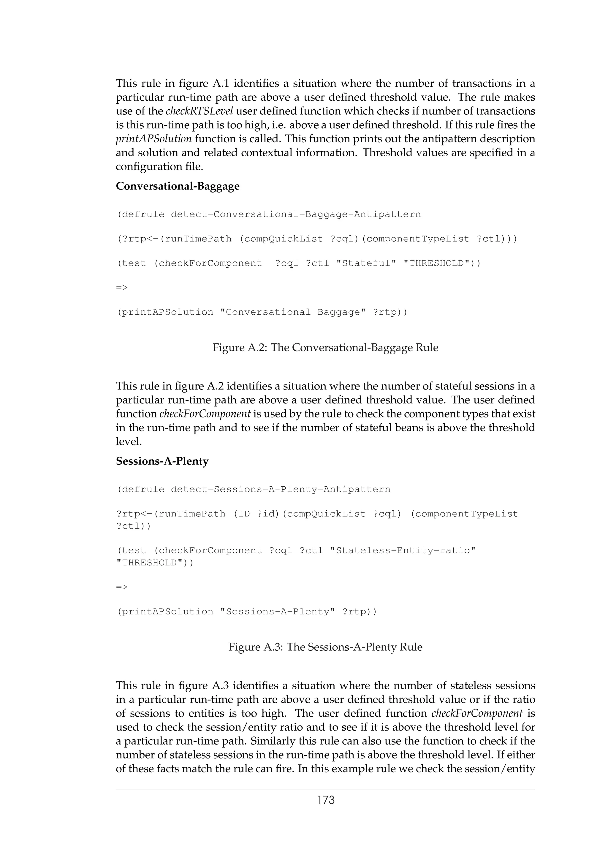 This rule in ﬁgure A.1 identiﬁes a situation where the number of transactions in a
particular run-time path are above a user deﬁned threshold value. The rule makes
use of the checkRTSLevel user deﬁned function which checks if number of transactions
is this run-time path is too high, i.e. above a user deﬁned threshold. If this rule ﬁres the
printAPSolution function is called. This function prints out the antipattern description
and solution and related contextual information. Threshold values are speciﬁed in a
conﬁguration ﬁle.
Conversational-Baggage
(defrule detect-Conversational-Baggage-Antipattern
(?rtp<-(runTimePath (compQuickList ?cql)(componentTypeList ?ctl)))
(test (checkForComponent ?cql ?ctl "Stateful" "THRESHOLD"))
=>
(printAPSolution "Conversational-Baggage" ?rtp))
Figure A.2: The Conversational-Baggage Rule
This rule in ﬁgure A.2 identiﬁes a situation where the number of stateful sessions in a
particular run-time path are above a user deﬁned threshold value. The user deﬁned
function checkForComponent is used by the rule to check the component types that exist
in the run-time path and to see if the number of stateful beans is above the threshold
level.
Sessions-A-Plenty
(defrule detect-Sessions-A-Plenty-Antipattern
?rtp<-(runTimePath (ID ?id)(compQuickList ?cql) (componentTypeList
?ctl))
(test (checkForComponent ?cql ?ctl "Stateless-Entity-ratio"
"THRESHOLD"))
=>
(printAPSolution "Sessions-A-Plenty" ?rtp))
Figure A.3: The Sessions-A-Plenty Rule
This rule in ﬁgure A.3 identiﬁes a situation where the number of stateless sessions
in a particular run-time path are above a user deﬁned threshold value or if the ratio
of sessions to entities is too high. The user deﬁned function checkForComponent is
used to check the session/entity ratio and to see if it is above the threshold level for
a particular run-time path. Similarly this rule can also use the function to check if the
number of stateless sessions in the run-time path is above the threshold level. If either
of these facts match the rule can ﬁre. In this example rule we check the session/entity
173
 