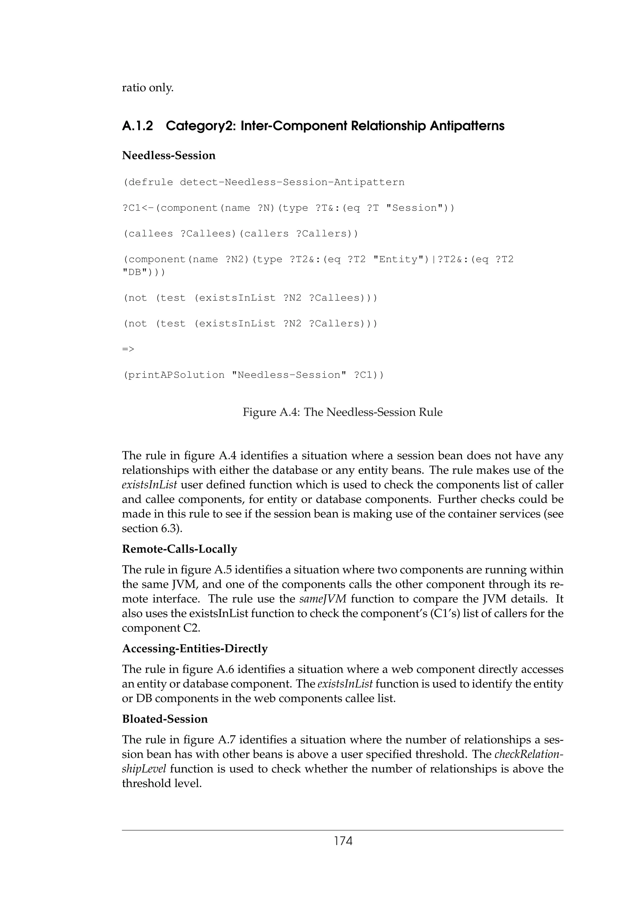 ratio only.
A.1.2 Category2: Inter-Component Relationship Antipatterns
Needless-Session
(defrule detect-Needless-Session-Antipattern
?C1<-(component(name ?N)(type ?T&:(eq ?T "Session"))
(callees ?Callees)(callers ?Callers))
(component(name ?N2)(type ?T2&:(eq ?T2 "Entity")|?T2&:(eq ?T2
"DB")))
(not (test (existsInList ?N2 ?Callees)))
(not (test (existsInList ?N2 ?Callers)))
=>
(printAPSolution "Needless-Session" ?C1))
Figure A.4: The Needless-Session Rule
The rule in ﬁgure A.4 identiﬁes a situation where a session bean does not have any
relationships with either the database or any entity beans. The rule makes use of the
existsInList user deﬁned function which is used to check the components list of caller
and callee components, for entity or database components. Further checks could be
made in this rule to see if the session bean is making use of the container services (see
section 6.3).
Remote-Calls-Locally
The rule in ﬁgure A.5 identiﬁes a situation where two components are running within
the same JVM, and one of the components calls the other component through its re-
mote interface. The rule use the sameJVM function to compare the JVM details. It
also uses the existsInList function to check the component’s (C1’s) list of callers for the
component C2.
Accessing-Entities-Directly
The rule in ﬁgure A.6 identiﬁes a situation where a web component directly accesses
an entity or database component. The existsInList function is used to identify the entity
or DB components in the web components callee list.
Bloated-Session
The rule in ﬁgure A.7 identiﬁes a situation where the number of relationships a ses-
sion bean has with other beans is above a user speciﬁed threshold. The checkRelation-
shipLevel function is used to check whether the number of relationships is above the
threshold level.
174
 