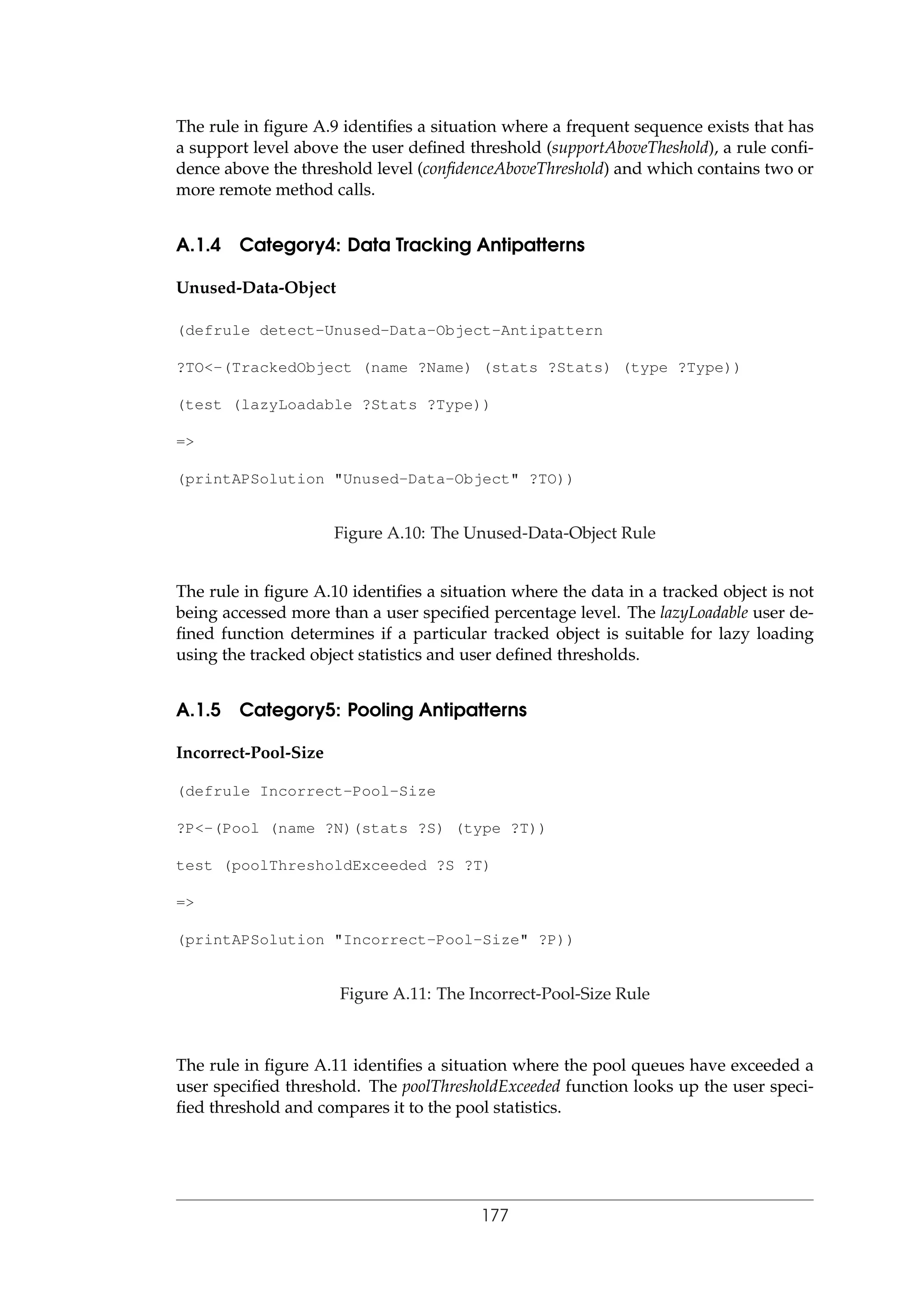 The rule in ﬁgure A.9 identiﬁes a situation where a frequent sequence exists that has
a support level above the user deﬁned threshold (supportAboveTheshold), a rule conﬁ-
dence above the threshold level (conﬁdenceAboveThreshold) and which contains two or
more remote method calls.
A.1.4 Category4: Data Tracking Antipatterns
Unused-Data-Object
(defrule detect-Unused-Data-Object-Antipattern
?TO<-(TrackedObject (name ?Name) (stats ?Stats) (type ?Type))
(test (lazyLoadable ?Stats ?Type))
=>
(printAPSolution "Unused-Data-Object" ?TO))
Figure A.10: The Unused-Data-Object Rule
The rule in ﬁgure A.10 identiﬁes a situation where the data in a tracked object is not
being accessed more than a user speciﬁed percentage level. The lazyLoadable user de-
ﬁned function determines if a particular tracked object is suitable for lazy loading
using the tracked object statistics and user deﬁned thresholds.
A.1.5 Category5: Pooling Antipatterns
Incorrect-Pool-Size
(defrule Incorrect-Pool-Size
?P<-(Pool (name ?N)(stats ?S) (type ?T))
test (poolThresholdExceeded ?S ?T)
=>
(printAPSolution "Incorrect-Pool-Size" ?P))
Figure A.11: The Incorrect-Pool-Size Rule
The rule in ﬁgure A.11 identiﬁes a situation where the pool queues have exceeded a
user speciﬁed threshold. The poolThresholdExceeded function looks up the user speci-
ﬁed threshold and compares it to the pool statistics.
177
 