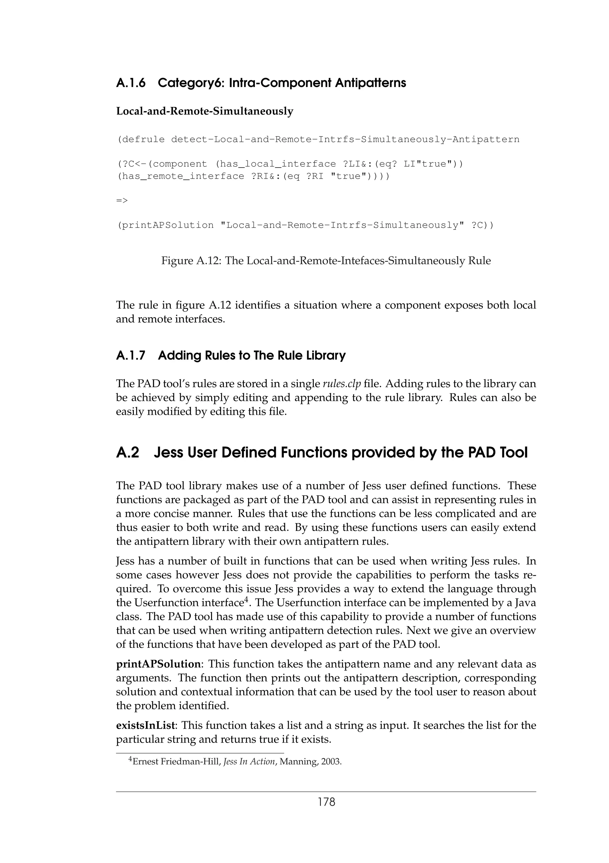 A.1.6 Category6: Intra-Component Antipatterns
Local-and-Remote-Simultaneously
(defrule detect-Local-and-Remote-Intrfs-Simultaneously-Antipattern
(?C<-(component (has_local_interface ?LI&:(eq? LI"true"))
(has_remote_interface ?RI&:(eq ?RI "true"))))
=>
(printAPSolution "Local-and-Remote-Intrfs-Simultaneously" ?C))
Figure A.12: The Local-and-Remote-Intefaces-Simultaneously Rule
The rule in ﬁgure A.12 identiﬁes a situation where a component exposes both local
and remote interfaces.
A.1.7 Adding Rules to The Rule Library
The PAD tool’s rules are stored in a single rules.clp ﬁle. Adding rules to the library can
be achieved by simply editing and appending to the rule library. Rules can also be
easily modiﬁed by editing this ﬁle.
A.2 Jess User Deﬁned Functions provided by the PAD Tool
The PAD tool library makes use of a number of Jess user deﬁned functions. These
functions are packaged as part of the PAD tool and can assist in representing rules in
a more concise manner. Rules that use the functions can be less complicated and are
thus easier to both write and read. By using these functions users can easily extend
the antipattern library with their own antipattern rules.
Jess has a number of built in functions that can be used when writing Jess rules. In
some cases however Jess does not provide the capabilities to perform the tasks re-
quired. To overcome this issue Jess provides a way to extend the language through
the Userfunction interface4. The Userfunction interface can be implemented by a Java
class. The PAD tool has made use of this capability to provide a number of functions
that can be used when writing antipattern detection rules. Next we give an overview
of the functions that have been developed as part of the PAD tool.
printAPSolution: This function takes the antipattern name and any relevant data as
arguments. The function then prints out the antipattern description, corresponding
solution and contextual information that can be used by the tool user to reason about
the problem identiﬁed.
existsInList: This function takes a list and a string as input. It searches the list for the
particular string and returns true if it exists.
4Ernest Friedman-Hill, Jess In Action, Manning, 2003.
178
 