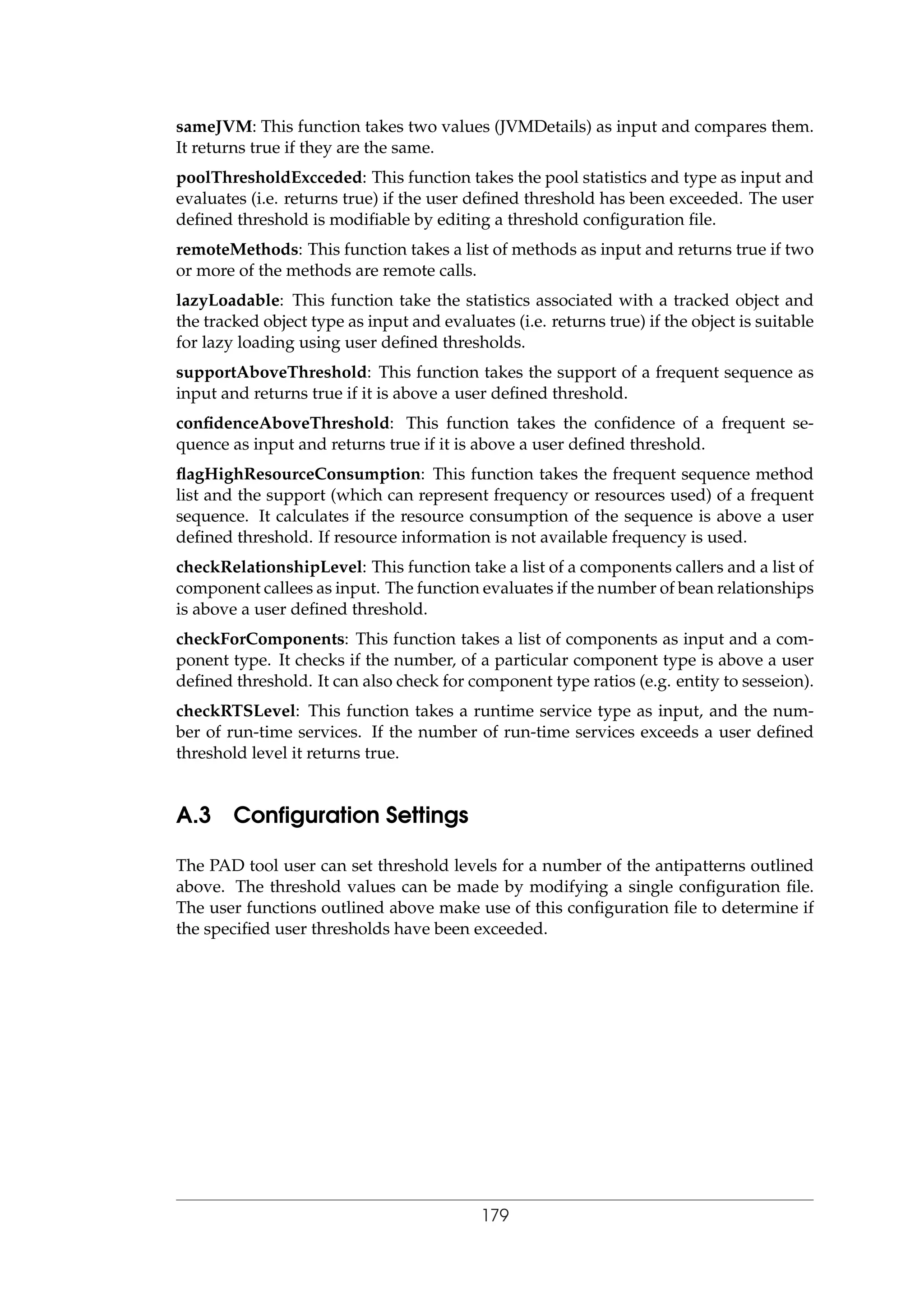 sameJVM: This function takes two values (JVMDetails) as input and compares them.
It returns true if they are the same.
poolThresholdExcceded: This function takes the pool statistics and type as input and
evaluates (i.e. returns true) if the user deﬁned threshold has been exceeded. The user
deﬁned threshold is modiﬁable by editing a threshold conﬁguration ﬁle.
remoteMethods: This function takes a list of methods as input and returns true if two
or more of the methods are remote calls.
lazyLoadable: This function take the statistics associated with a tracked object and
the tracked object type as input and evaluates (i.e. returns true) if the object is suitable
for lazy loading using user deﬁned thresholds.
supportAboveThreshold: This function takes the support of a frequent sequence as
input and returns true if it is above a user deﬁned threshold.
conﬁdenceAboveThreshold: This function takes the conﬁdence of a frequent se-
quence as input and returns true if it is above a user deﬁned threshold.
ﬂagHighResourceConsumption: This function takes the frequent sequence method
list and the support (which can represent frequency or resources used) of a frequent
sequence. It calculates if the resource consumption of the sequence is above a user
deﬁned threshold. If resource information is not available frequency is used.
checkRelationshipLevel: This function take a list of a components callers and a list of
component callees as input. The function evaluates if the number of bean relationships
is above a user deﬁned threshold.
checkForComponents: This function takes a list of components as input and a com-
ponent type. It checks if the number, of a particular component type is above a user
deﬁned threshold. It can also check for component type ratios (e.g. entity to sesseion).
checkRTSLevel: This function takes a runtime service type as input, and the num-
ber of run-time services. If the number of run-time services exceeds a user deﬁned
threshold level it returns true.
A.3 Conﬁguration Settings
The PAD tool user can set threshold levels for a number of the antipatterns outlined
above. The threshold values can be made by modifying a single conﬁguration ﬁle.
The user functions outlined above make use of this conﬁguration ﬁle to determine if
the speciﬁed user thresholds have been exceeded.
179
 