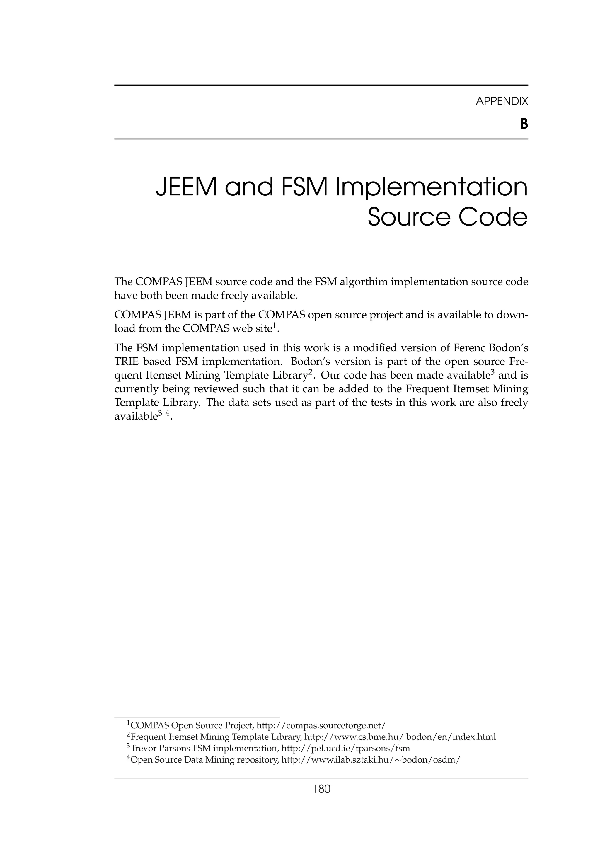 APPENDIX
B
JEEM and FSM Implementation
Source Code
The COMPAS JEEM source code and the FSM algorthim implementation source code
have both been made freely available.
COMPAS JEEM is part of the COMPAS open source project and is available to down-
load from the COMPAS web site1.
The FSM implementation used in this work is a modiﬁed version of Ferenc Bodon’s
TRIE based FSM implementation. Bodon’s version is part of the open source Fre-
quent Itemset Mining Template Library2. Our code has been made available3 and is
currently being reviewed such that it can be added to the Frequent Itemset Mining
Template Library. The data sets used as part of the tests in this work are also freely
available3 4.
1COMPAS Open Source Project, http://compas.sourceforge.net/
2Frequent Itemset Mining Template Library, http://www.cs.bme.hu/ bodon/en/index.html
3Trevor Parsons FSM implementation, http://pel.ucd.ie/tparsons/fsm
4Open Source Data Mining repository, http://www.ilab.sztaki.hu/∼bodon/osdm/
180
 