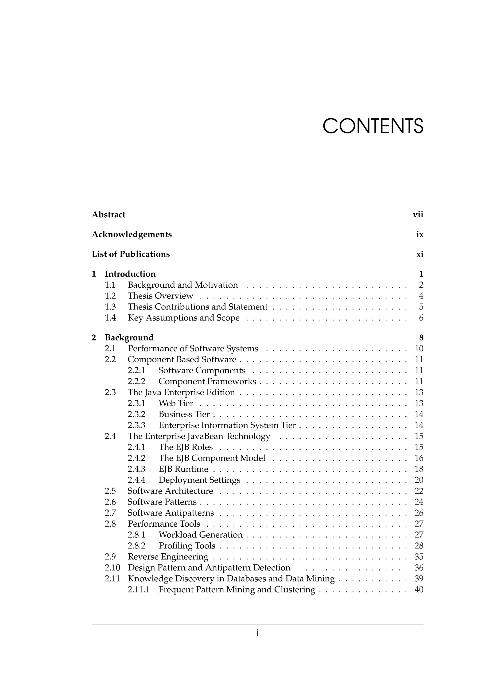 CONTENTS
Abstract vii
Acknowledgements ix
List of Publications xi
1 Introduction 1
1.1 Background and Motivation . . . . . . . . . . . . . . . . . . . . . . . . . 2
1.2 Thesis Overview . . . . . . . . . . . . . . . . . . . . . . . . . . . . . . . . 4
1.3 Thesis Contributions and Statement . . . . . . . . . . . . . . . . . . . . . 5
1.4 Key Assumptions and Scope . . . . . . . . . . . . . . . . . . . . . . . . . 6
2 Background 8
2.1 Performance of Software Systems . . . . . . . . . . . . . . . . . . . . . . 10
2.2 Component Based Software . . . . . . . . . . . . . . . . . . . . . . . . . . 11
2.2.1 Software Components . . . . . . . . . . . . . . . . . . . . . . . . 11
2.2.2 Component Frameworks . . . . . . . . . . . . . . . . . . . . . . . 11
2.3 The Java Enterprise Edition . . . . . . . . . . . . . . . . . . . . . . . . . . 13
2.3.1 Web Tier . . . . . . . . . . . . . . . . . . . . . . . . . . . . . . . . 13
2.3.2 Business Tier . . . . . . . . . . . . . . . . . . . . . . . . . . . . . . 14
2.3.3 Enterprise Information System Tier . . . . . . . . . . . . . . . . . 14
2.4 The Enterprise JavaBean Technology . . . . . . . . . . . . . . . . . . . . 15
2.4.1 The EJB Roles . . . . . . . . . . . . . . . . . . . . . . . . . . . . . 15
2.4.2 The EJB Component Model . . . . . . . . . . . . . . . . . . . . . 16
2.4.3 EJB Runtime . . . . . . . . . . . . . . . . . . . . . . . . . . . . . . 18
2.4.4 Deployment Settings . . . . . . . . . . . . . . . . . . . . . . . . . 20
2.5 Software Architecture . . . . . . . . . . . . . . . . . . . . . . . . . . . . . 22
2.6 Software Patterns . . . . . . . . . . . . . . . . . . . . . . . . . . . . . . . . 24
2.7 Software Antipatterns . . . . . . . . . . . . . . . . . . . . . . . . . . . . . 26
2.8 Performance Tools . . . . . . . . . . . . . . . . . . . . . . . . . . . . . . . 27
2.8.1 Workload Generation . . . . . . . . . . . . . . . . . . . . . . . . . 27
2.8.2 Proﬁling Tools . . . . . . . . . . . . . . . . . . . . . . . . . . . . . 28
2.9 Reverse Engineering . . . . . . . . . . . . . . . . . . . . . . . . . . . . . . 35
2.10 Design Pattern and Antipattern Detection . . . . . . . . . . . . . . . . . 36
2.11 Knowledge Discovery in Databases and Data Mining . . . . . . . . . . . 39
2.11.1 Frequent Pattern Mining and Clustering . . . . . . . . . . . . . . 40
i
 