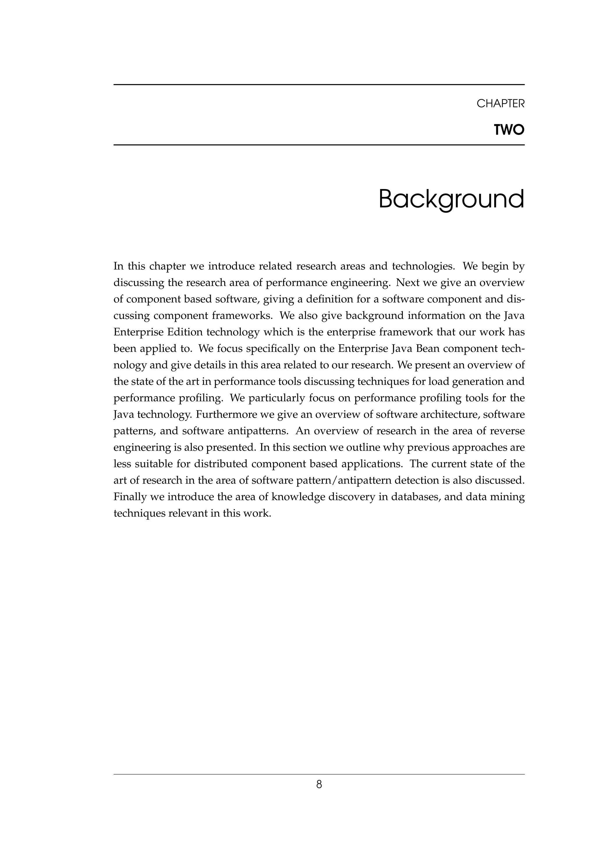 CHAPTER
TWO
Background
In this chapter we introduce related research areas and technologies. We begin by
discussing the research area of performance engineering. Next we give an overview
of component based software, giving a deﬁnition for a software component and dis-
cussing component frameworks. We also give background information on the Java
Enterprise Edition technology which is the enterprise framework that our work has
been applied to. We focus speciﬁcally on the Enterprise Java Bean component tech-
nology and give details in this area related to our research. We present an overview of
the state of the art in performance tools discussing techniques for load generation and
performance proﬁling. We particularly focus on performance proﬁling tools for the
Java technology. Furthermore we give an overview of software architecture, software
patterns, and software antipatterns. An overview of research in the area of reverse
engineering is also presented. In this section we outline why previous approaches are
less suitable for distributed component based applications. The current state of the
art of research in the area of software pattern/antipattern detection is also discussed.
Finally we introduce the area of knowledge discovery in databases, and data mining
techniques relevant in this work.
8
 