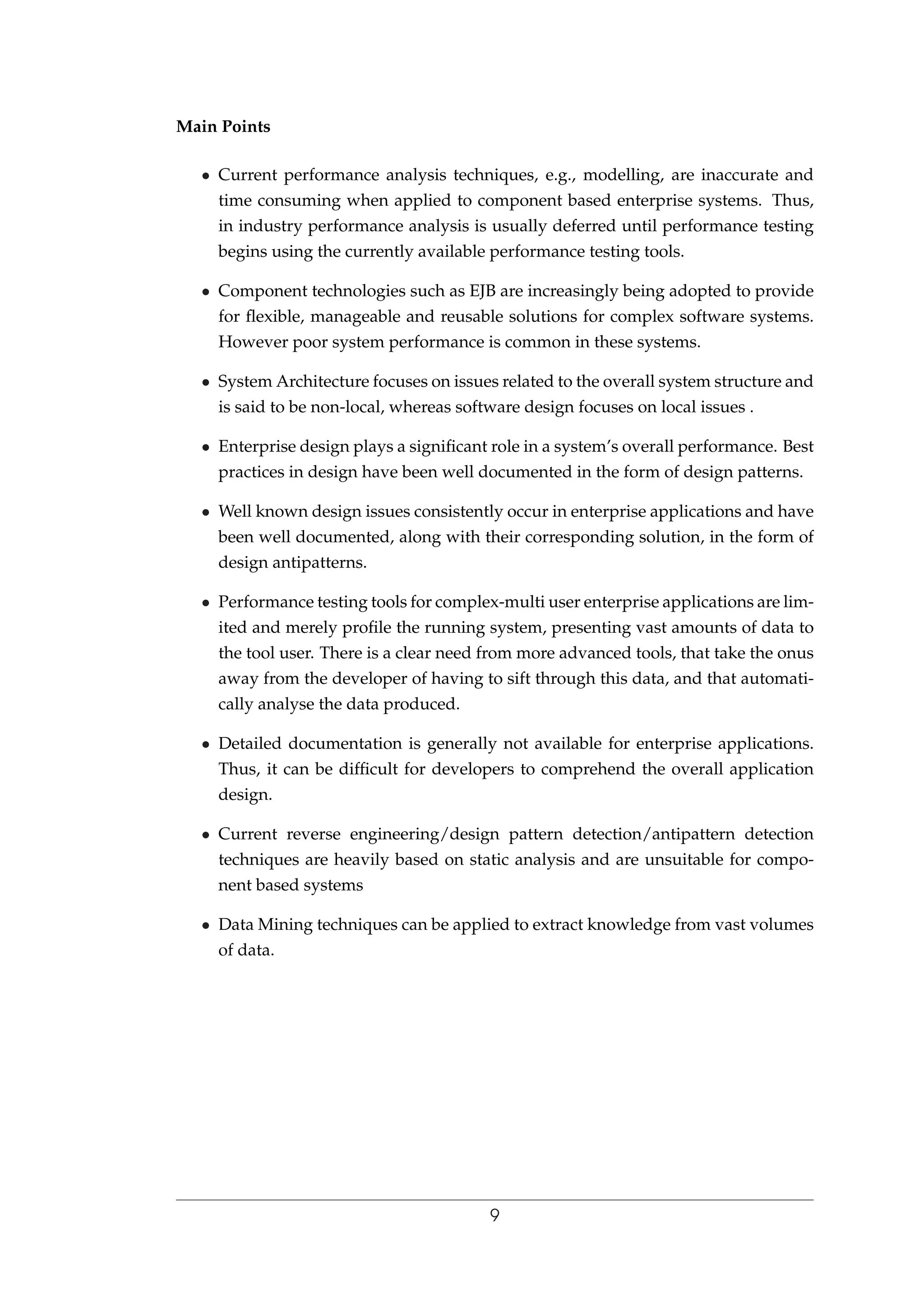 Main Points
• Current performance analysis techniques, e.g., modelling, are inaccurate and
time consuming when applied to component based enterprise systems. Thus,
in industry performance analysis is usually deferred until performance testing
begins using the currently available performance testing tools.
• Component technologies such as EJB are increasingly being adopted to provide
for ﬂexible, manageable and reusable solutions for complex software systems.
However poor system performance is common in these systems.
• System Architecture focuses on issues related to the overall system structure and
is said to be non-local, whereas software design focuses on local issues .
• Enterprise design plays a signiﬁcant role in a system’s overall performance. Best
practices in design have been well documented in the form of design patterns.
• Well known design issues consistently occur in enterprise applications and have
been well documented, along with their corresponding solution, in the form of
design antipatterns.
• Performance testing tools for complex-multi user enterprise applications are lim-
ited and merely proﬁle the running system, presenting vast amounts of data to
the tool user. There is a clear need from more advanced tools, that take the onus
away from the developer of having to sift through this data, and that automati-
cally analyse the data produced.
• Detailed documentation is generally not available for enterprise applications.
Thus, it can be difﬁcult for developers to comprehend the overall application
design.
• Current reverse engineering/design pattern detection/antipattern detection
techniques are heavily based on static analysis and are unsuitable for compo-
nent based systems
• Data Mining techniques can be applied to extract knowledge from vast volumes
of data.
9
 