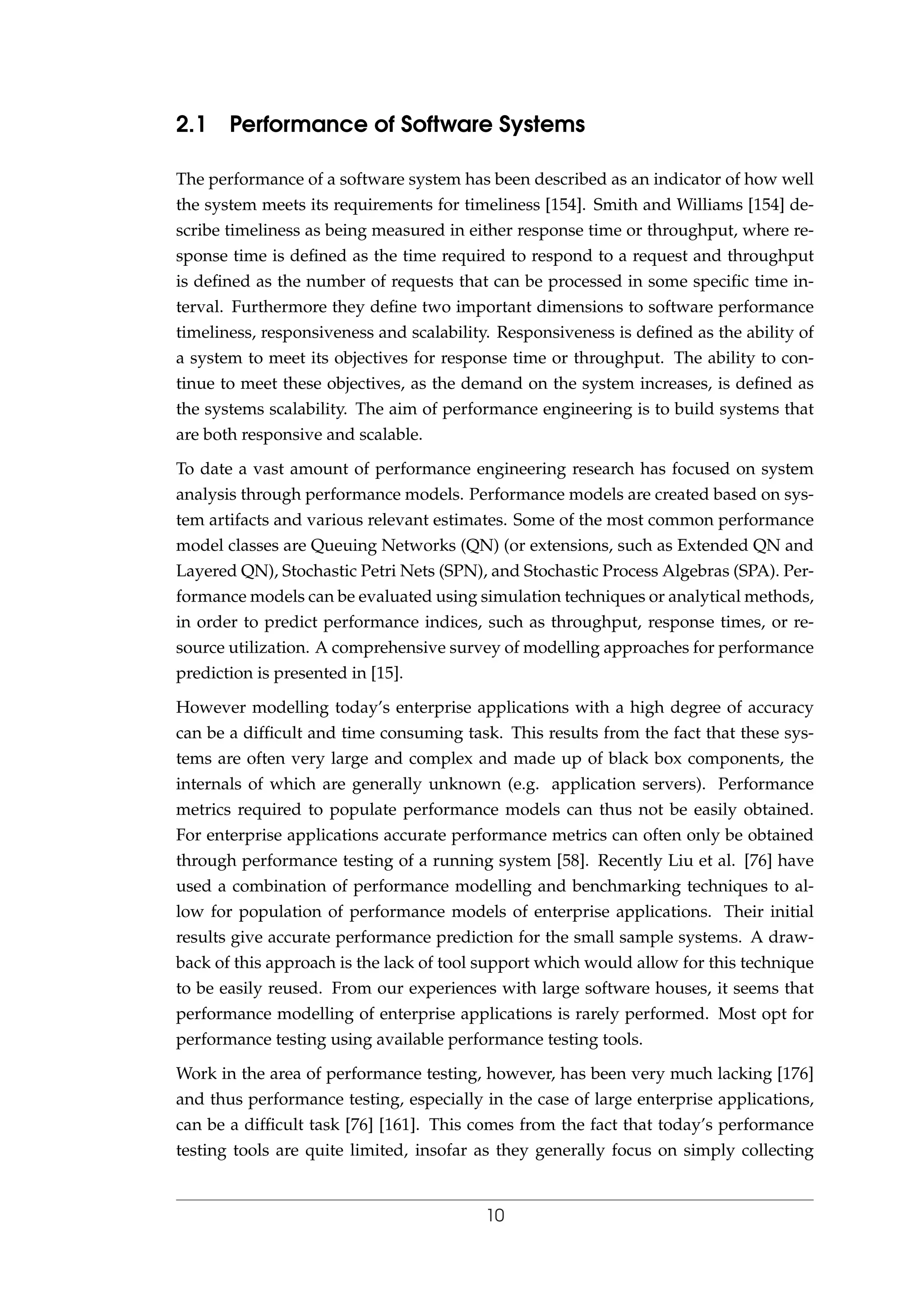 2.1 Performance of Software Systems
The performance of a software system has been described as an indicator of how well
the system meets its requirements for timeliness [154]. Smith and Williams [154] de-
scribe timeliness as being measured in either response time or throughput, where re-
sponse time is deﬁned as the time required to respond to a request and throughput
is deﬁned as the number of requests that can be processed in some speciﬁc time in-
terval. Furthermore they deﬁne two important dimensions to software performance
timeliness, responsiveness and scalability. Responsiveness is deﬁned as the ability of
a system to meet its objectives for response time or throughput. The ability to con-
tinue to meet these objectives, as the demand on the system increases, is deﬁned as
the systems scalability. The aim of performance engineering is to build systems that
are both responsive and scalable.
To date a vast amount of performance engineering research has focused on system
analysis through performance models. Performance models are created based on sys-
tem artifacts and various relevant estimates. Some of the most common performance
model classes are Queuing Networks (QN) (or extensions, such as Extended QN and
Layered QN), Stochastic Petri Nets (SPN), and Stochastic Process Algebras (SPA). Per-
formance models can be evaluated using simulation techniques or analytical methods,
in order to predict performance indices, such as throughput, response times, or re-
source utilization. A comprehensive survey of modelling approaches for performance
prediction is presented in [15].
However modelling today’s enterprise applications with a high degree of accuracy
can be a difﬁcult and time consuming task. This results from the fact that these sys-
tems are often very large and complex and made up of black box components, the
internals of which are generally unknown (e.g. application servers). Performance
metrics required to populate performance models can thus not be easily obtained.
For enterprise applications accurate performance metrics can often only be obtained
through performance testing of a running system [58]. Recently Liu et al. [76] have
used a combination of performance modelling and benchmarking techniques to al-
low for population of performance models of enterprise applications. Their initial
results give accurate performance prediction for the small sample systems. A draw-
back of this approach is the lack of tool support which would allow for this technique
to be easily reused. From our experiences with large software houses, it seems that
performance modelling of enterprise applications is rarely performed. Most opt for
performance testing using available performance testing tools.
Work in the area of performance testing, however, has been very much lacking [176]
and thus performance testing, especially in the case of large enterprise applications,
can be a difﬁcult task [76] [161]. This comes from the fact that today’s performance
testing tools are quite limited, insofar as they generally focus on simply collecting
10
 