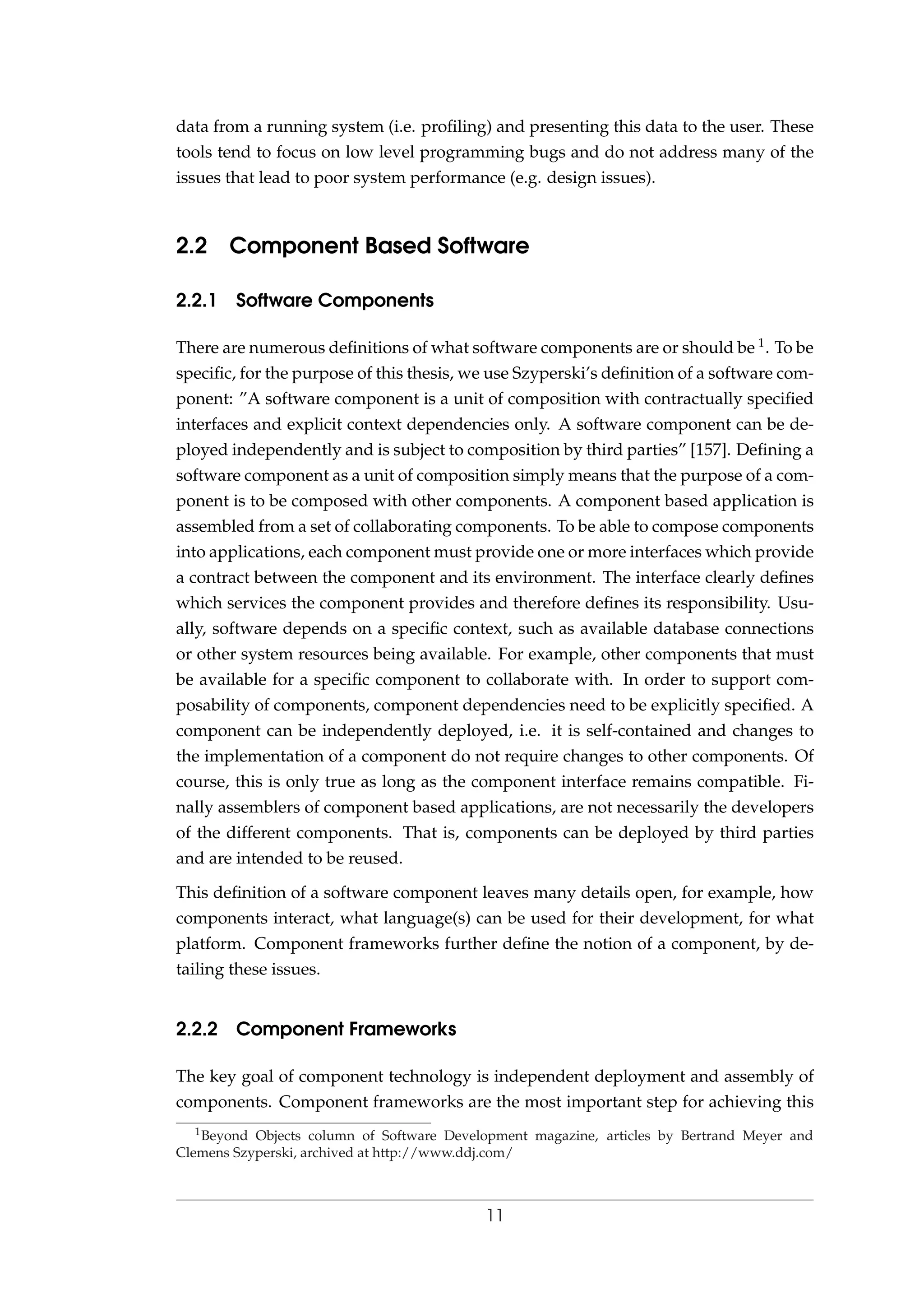 data from a running system (i.e. proﬁling) and presenting this data to the user. These
tools tend to focus on low level programming bugs and do not address many of the
issues that lead to poor system performance (e.g. design issues).
2.2 Component Based Software
2.2.1 Software Components
There are numerous deﬁnitions of what software components are or should be 1. To be
speciﬁc, for the purpose of this thesis, we use Szyperski’s deﬁnition of a software com-
ponent: ”A software component is a unit of composition with contractually speciﬁed
interfaces and explicit context dependencies only. A software component can be de-
ployed independently and is subject to composition by third parties” [157]. Deﬁning a
software component as a unit of composition simply means that the purpose of a com-
ponent is to be composed with other components. A component based application is
assembled from a set of collaborating components. To be able to compose components
into applications, each component must provide one or more interfaces which provide
a contract between the component and its environment. The interface clearly deﬁnes
which services the component provides and therefore deﬁnes its responsibility. Usu-
ally, software depends on a speciﬁc context, such as available database connections
or other system resources being available. For example, other components that must
be available for a speciﬁc component to collaborate with. In order to support com-
posability of components, component dependencies need to be explicitly speciﬁed. A
component can be independently deployed, i.e. it is self-contained and changes to
the implementation of a component do not require changes to other components. Of
course, this is only true as long as the component interface remains compatible. Fi-
nally assemblers of component based applications, are not necessarily the developers
of the different components. That is, components can be deployed by third parties
and are intended to be reused.
This deﬁnition of a software component leaves many details open, for example, how
components interact, what language(s) can be used for their development, for what
platform. Component frameworks further deﬁne the notion of a component, by de-
tailing these issues.
2.2.2 Component Frameworks
The key goal of component technology is independent deployment and assembly of
components. Component frameworks are the most important step for achieving this
1Beyond Objects column of Software Development magazine, articles by Bertrand Meyer and
Clemens Szyperski, archived at http://www.ddj.com/
11
 
