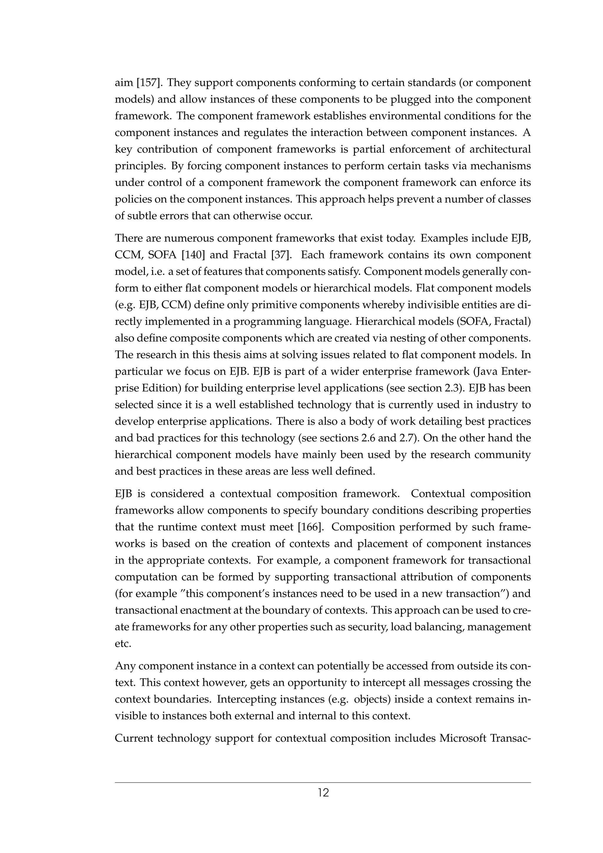 aim [157]. They support components conforming to certain standards (or component
models) and allow instances of these components to be plugged into the component
framework. The component framework establishes environmental conditions for the
component instances and regulates the interaction between component instances. A
key contribution of component frameworks is partial enforcement of architectural
principles. By forcing component instances to perform certain tasks via mechanisms
under control of a component framework the component framework can enforce its
policies on the component instances. This approach helps prevent a number of classes
of subtle errors that can otherwise occur.
There are numerous component frameworks that exist today. Examples include EJB,
CCM, SOFA [140] and Fractal [37]. Each framework contains its own component
model, i.e. a set of features that components satisfy. Component models generally con-
form to either ﬂat component models or hierarchical models. Flat component models
(e.g. EJB, CCM) deﬁne only primitive components whereby indivisible entities are di-
rectly implemented in a programming language. Hierarchical models (SOFA, Fractal)
also deﬁne composite components which are created via nesting of other components.
The research in this thesis aims at solving issues related to ﬂat component models. In
particular we focus on EJB. EJB is part of a wider enterprise framework (Java Enter-
prise Edition) for building enterprise level applications (see section 2.3). EJB has been
selected since it is a well established technology that is currently used in industry to
develop enterprise applications. There is also a body of work detailing best practices
and bad practices for this technology (see sections 2.6 and 2.7). On the other hand the
hierarchical component models have mainly been used by the research community
and best practices in these areas are less well deﬁned.
EJB is considered a contextual composition framework. Contextual composition
frameworks allow components to specify boundary conditions describing properties
that the runtime context must meet [166]. Composition performed by such frame-
works is based on the creation of contexts and placement of component instances
in the appropriate contexts. For example, a component framework for transactional
computation can be formed by supporting transactional attribution of components
(for example ”this component’s instances need to be used in a new transaction”) and
transactional enactment at the boundary of contexts. This approach can be used to cre-
ate frameworks for any other properties such as security, load balancing, management
etc.
Any component instance in a context can potentially be accessed from outside its con-
text. This context however, gets an opportunity to intercept all messages crossing the
context boundaries. Intercepting instances (e.g. objects) inside a context remains in-
visible to instances both external and internal to this context.
Current technology support for contextual composition includes Microsoft Transac-
12
 