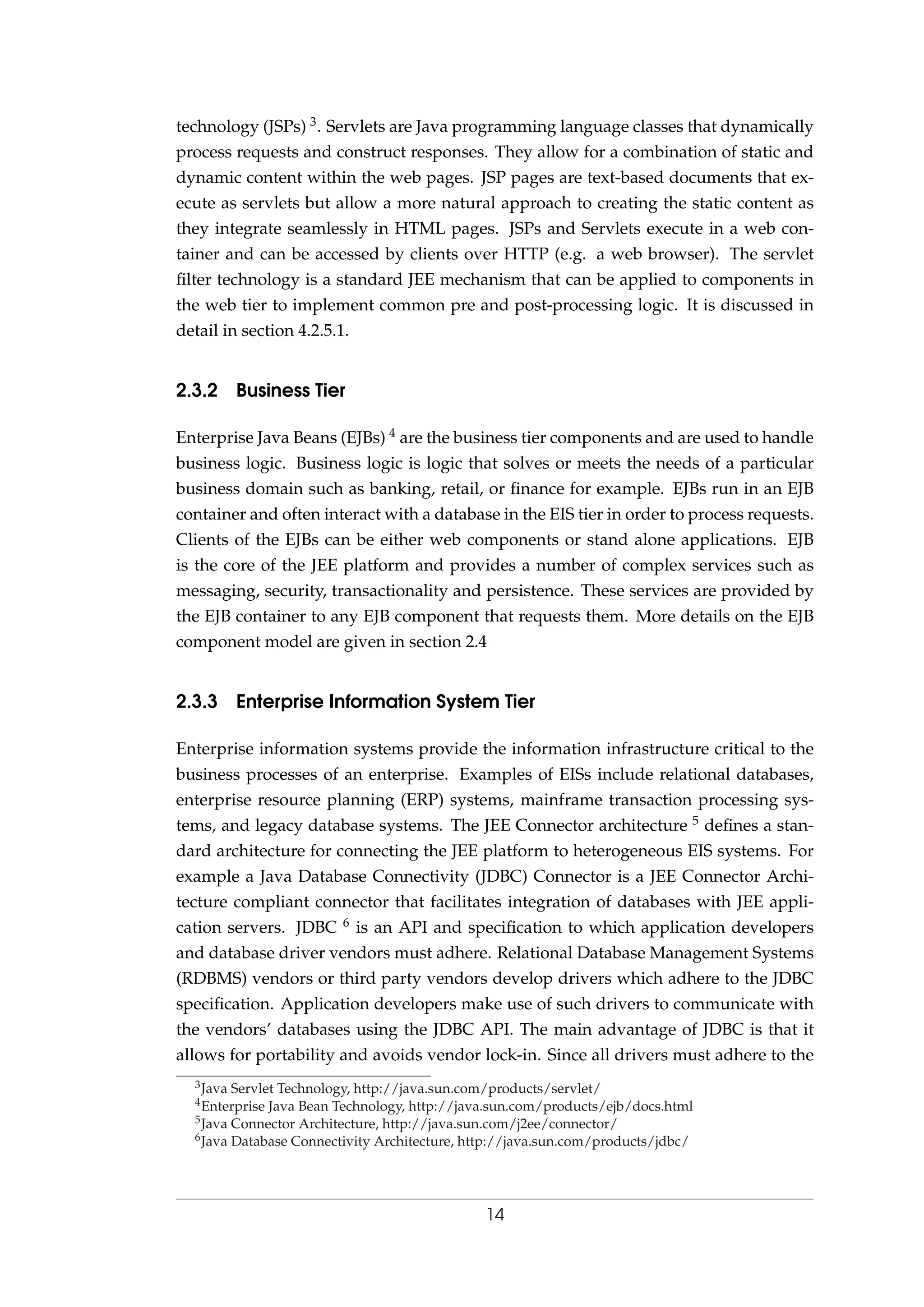 technology (JSPs) 3. Servlets are Java programming language classes that dynamically
process requests and construct responses. They allow for a combination of static and
dynamic content within the web pages. JSP pages are text-based documents that ex-
ecute as servlets but allow a more natural approach to creating the static content as
they integrate seamlessly in HTML pages. JSPs and Servlets execute in a web con-
tainer and can be accessed by clients over HTTP (e.g. a web browser). The servlet
ﬁlter technology is a standard JEE mechanism that can be applied to components in
the web tier to implement common pre and post-processing logic. It is discussed in
detail in section 4.2.5.1.
2.3.2 Business Tier
Enterprise Java Beans (EJBs) 4 are the business tier components and are used to handle
business logic. Business logic is logic that solves or meets the needs of a particular
business domain such as banking, retail, or ﬁnance for example. EJBs run in an EJB
container and often interact with a database in the EIS tier in order to process requests.
Clients of the EJBs can be either web components or stand alone applications. EJB
is the core of the JEE platform and provides a number of complex services such as
messaging, security, transactionality and persistence. These services are provided by
the EJB container to any EJB component that requests them. More details on the EJB
component model are given in section 2.4
2.3.3 Enterprise Information System Tier
Enterprise information systems provide the information infrastructure critical to the
business processes of an enterprise. Examples of EISs include relational databases,
enterprise resource planning (ERP) systems, mainframe transaction processing sys-
tems, and legacy database systems. The JEE Connector architecture 5 deﬁnes a stan-
dard architecture for connecting the JEE platform to heterogeneous EIS systems. For
example a Java Database Connectivity (JDBC) Connector is a JEE Connector Archi-
tecture compliant connector that facilitates integration of databases with JEE appli-
cation servers. JDBC 6 is an API and speciﬁcation to which application developers
and database driver vendors must adhere. Relational Database Management Systems
(RDBMS) vendors or third party vendors develop drivers which adhere to the JDBC
speciﬁcation. Application developers make use of such drivers to communicate with
the vendors’ databases using the JDBC API. The main advantage of JDBC is that it
allows for portability and avoids vendor lock-in. Since all drivers must adhere to the
3Java Servlet Technology, http://java.sun.com/products/servlet/
4Enterprise Java Bean Technology, http://java.sun.com/products/ejb/docs.html
5Java Connector Architecture, http://java.sun.com/j2ee/connector/
6Java Database Connectivity Architecture, http://java.sun.com/products/jdbc/
14
 