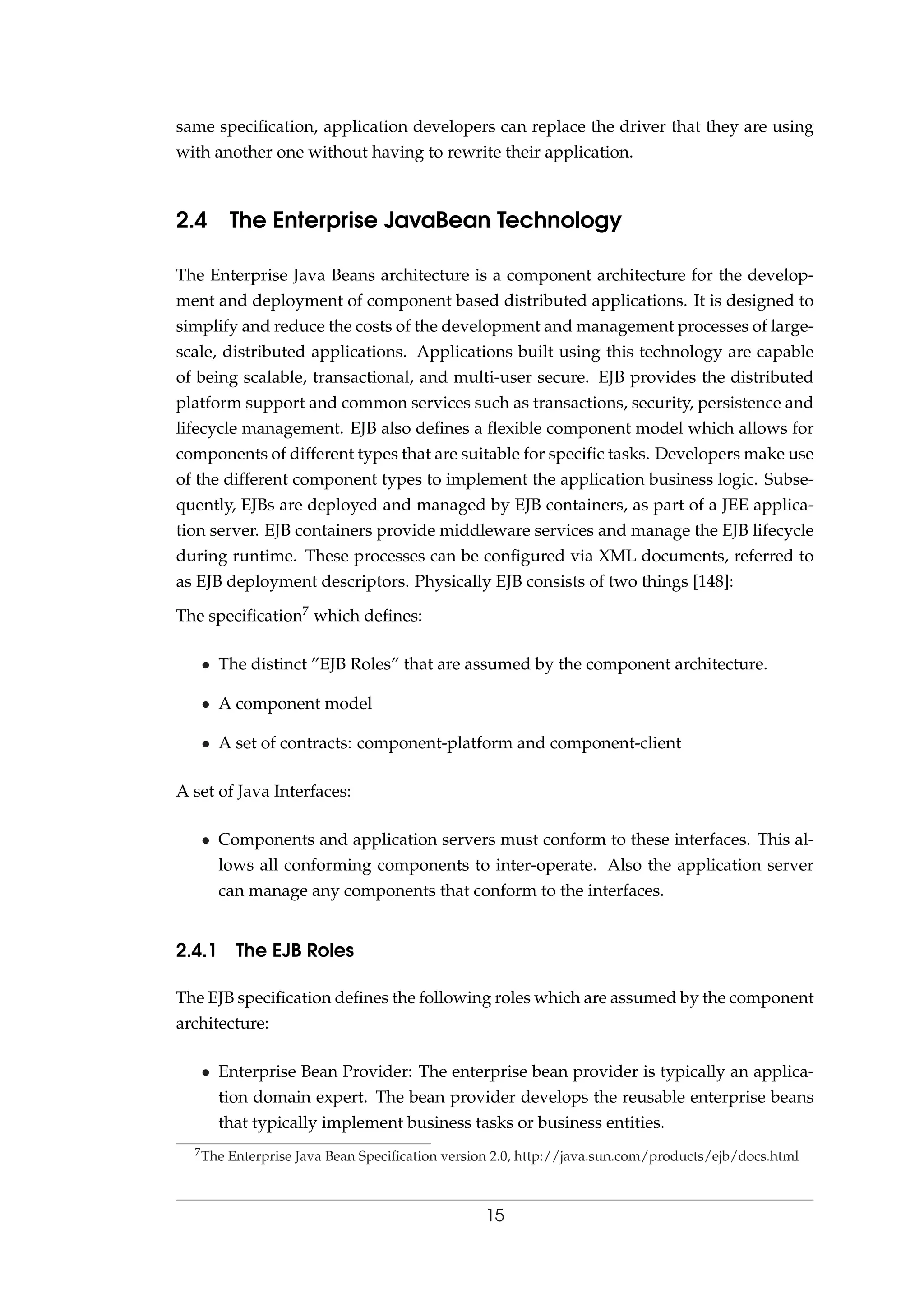 same speciﬁcation, application developers can replace the driver that they are using
with another one without having to rewrite their application.
2.4 The Enterprise JavaBean Technology
The Enterprise Java Beans architecture is a component architecture for the develop-
ment and deployment of component based distributed applications. It is designed to
simplify and reduce the costs of the development and management processes of large-
scale, distributed applications. Applications built using this technology are capable
of being scalable, transactional, and multi-user secure. EJB provides the distributed
platform support and common services such as transactions, security, persistence and
lifecycle management. EJB also deﬁnes a ﬂexible component model which allows for
components of different types that are suitable for speciﬁc tasks. Developers make use
of the different component types to implement the application business logic. Subse-
quently, EJBs are deployed and managed by EJB containers, as part of a JEE applica-
tion server. EJB containers provide middleware services and manage the EJB lifecycle
during runtime. These processes can be conﬁgured via XML documents, referred to
as EJB deployment descriptors. Physically EJB consists of two things [148]:
The speciﬁcation7 which deﬁnes:
• The distinct ”EJB Roles” that are assumed by the component architecture.
• A component model
• A set of contracts: component-platform and component-client
A set of Java Interfaces:
• Components and application servers must conform to these interfaces. This al-
lows all conforming components to inter-operate. Also the application server
can manage any components that conform to the interfaces.
2.4.1 The EJB Roles
The EJB speciﬁcation deﬁnes the following roles which are assumed by the component
architecture:
• Enterprise Bean Provider: The enterprise bean provider is typically an applica-
tion domain expert. The bean provider develops the reusable enterprise beans
that typically implement business tasks or business entities.
7The Enterprise Java Bean Speciﬁcation version 2.0, http://java.sun.com/products/ejb/docs.html
15
 